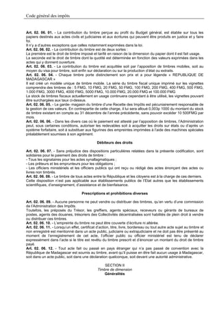 Code général des impôts


Art. 02. 06. 01. - La contribution du timbre perçue au profit du Budget général, est établie sur tous les
papiers destinés aux actes civils et judiciaires et aux écritures qui peuvent être produits en justice et y faire
foi.
Il n’y a d’autres exceptions que celles notamment exprimées dans la loi.
Art. 02. 06. 02. - La contribution du timbre est de deux sortes :
La première est le droit de timbre imposé et tarifé en raison de la dimension du papier dont il est fait usage.
La seconde est le droit de timbre dont la quotité est déterminée en fonction des valeurs exprimées dans les
actes qui y donnent ouverture.
Art. 02. 06. 03. - La contribution du timbre est acquittée soit par l’apposition de timbres mobiles, soit au
moyen du visa pour timbre, soit enfin sur déclaration ou sur la production d’état ou extraits.
Art. 02. 06. 04. - Chaque timbre porte distinctement son prix et a pour légende « REPUBLIQUE DE
MADAGASCAR »
Il est créé un modèle unique de timbre mobile. La série du timbre fiscal unique imprimé sur les vignettes
comprendra des timbres de : 5 FMG, 10 FMG, 20 FMG, 50 FMG, 100 FMG, 200 FMG, 400 FMG, 500 FMG,
1.000 FMG, 3000 FMG, 4000 FMG, 5000 FMG, 10.000 FMG, 20.000 FMG et 100.000 FMG
Le stock de timbres fiscaux actuellement en usage continuera cependant à être utilisé, les vignettes pouvant
être surchargées aux taux ci-dessus.
Art. 02. 06. 05. - Le garde- magasin du timbre d’une Recette des Impôts est pécuniairement responsable de
la gestion de ces valeurs. En contrepartie de cette charge, il lui sera alloué 0,003p 1000 du montant du stock
de timbre existant en compte au 31 décembre de l’année précédente, sans pouvoir excéder 10 500FMG par
mois.
Art. 02. 06. 06. - Dans les divers cas où le paiement est attesté par l’apposition de timbres, l’Administration
peut, sous certaines conditions, autoriser les redevables soit à acquitter les droits sur états ou d’après un
système forfaitaire, soit à substituer aux figurines des empreintes imprimées à l’aide des machines spéciales
préalablement soumises à son agrément.

                                               Débiteurs des droits

Art. 02. 06. 07. - Sans préjudice des dispositions particulières relatées dans la présente codification, sont
solidaires pour le paiement des droits de timbre :
- Tous les signataires pour les actes synallagmatiques ;
- Les prêteurs et les emprunteurs pour les obligations ;
- Les officiers ministériels et les officiers publics qui ont reçu ou rédigé des actes énonçant des actes ou
livres non timbrés.
Art. 02. 06. 08. - Le timbre de tous actes entre la République et les citoyens est à la charge de ces derniers.
Cette disposition n’est pas applicable aux établissements publics de l’Etat autres que les établissements
scientifiques, d’enseignement, d’assistance et de bienfaisance.

                                     Prescriptions et prohibitions diverses

Art. 02. 06. 09. - Aucune personne ne peut vendre ou distribuer des timbres, qu’en vertu d’une commission
de l’Administration des Impôts.
Toutefois, les préposés du Trésor, les greffiers, agents spéciaux, receveurs ou gérants de bureaux de
postes, agents des douanes, trésoriers des Collectivités décentralisées sont habilités de plein droit à vendre
ou distribuer ces timbres.
Art. 02. 06. 10. - L’empreinte du timbre ne peut être couverte d’écriture ni altérée.
Art. 02. 06. 11. - Lorsqu’un effet, certificat d’action, titre, livre, bordereau ou tout autre acte sujet au timbre et
non enregistré est mentionné dans un acte public, judiciaire ou extrajudiciaire et ne doit pas être présenté au
moment de l’enregistrement de cet acte, l’officier public ou officier ministériel est tenu de déclarer
expressément dans l’acte si le titre est revêtu du timbre prescrit et d’énoncer un montant du droit de timbre
payé.
Art. 02. 06. 12. - Tout acte fait ou passé en pays étranger qui n’a pas passé de convention avec la
République de Madagascar est soumis au timbre, avant qu’il puisse en être fait aucun usage à Madagascar,
soit dans un acte public, soit dans une déclaration quelconque, soit devant une autorité administrative.

                                                   SECTION II
                                               Timbre de dimension
                                                   Généralités
 