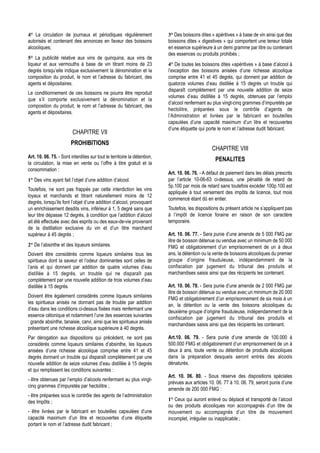 4° La circulation de journaux et périodiques régulièrement                3° Des boissons dites « apéritives » à base de vin ainsi que des
autorisés et contenant des annonces en faveur des boissons                boissons dites « digestives » qui comportent une teneur totale
alcooliques;                                                              en essence supérieure à un demi gramme par litre ou contenant
                                                                          des essences ou produits prohibés ;
5° La publicité relative aux vins de quinquina, aux vins de
liqueur et aux vermouths à base de vin titrant moins de 23                4° De toutes les boissons dites «apéritives » à base d’alcool à
degrés lorsqu’elle indique exclusivement la dénomination et la            l’exception des boissons anisées d’une richesse alcoolique
composition du produit, le nom et l’adresse du fabricant, des             comprise entre 41 et 45 degrés, qui donnent par addition de
agents et dépositaires.                                                   quatorze volumes d’eau distillée à 15 degrés un trouble qui
                                                                          disparaît complètement par une nouvelle addition de seize
Le conditionnement de ces boissons ne pourra être reproduit
                                                                          volumes d’eau distillée à 15 degrés, obtenues par l’emploi
que s’il comporte exclusivement la dénomination et la
                                                                          d’alcool renfermant au plus vingt-cinq grammes d’impuretés par
composition du produit, le nom et l’adresse du fabricant, des
                                                                          hectolitre, préparées sous le contrôle d’agents de
agents et dépositaires.
                                                                          l’Administration et livrées par le fabricant en bouteilles
                                                                          capsulées d’une capacité maximum d’un litre et recouvertes
                                                                          d’une étiquette qui porte le nom et l’adresse dudit fabricant.
                         CHAPITRE VII
                        PROHIBITIONS
                                                                                                 CHAPITRE VIII
Art. 10. 06. 75. - Sont interdites sur tout le territoire la détention,
                                                                                                   PENALITES
la circulation, la mise en vente ou l’offre à titre gratuit et la
consommation :
                                                                          Art. 10. 06. 76. - A défaut de paiement dans les délais prescrits
1° Des vins ayant fait l’objet d’une addition d’alcool.                   par l’article 10-06-63 ci-dessus, une pénalité de retard de
                                                                          5p.100 par mois de retard sans toutefois excéder 100p.100 est
Toutefois, ne sont pas frappés par cette interdiction les vins
                                                                          appliquée à tout versement des impôts de licence, tout mois
loyaux et marchands et titrant naturellement moins de 12
                                                                          commencé étant dû en entier.
degrés, lorsqu’ils font l’objet d’une addition d’alcool, provoquant
un enrichissement desdits vins, inférieur à 1, 5 degré sans que           Toutefois, les dispositions du présent article ne s’appliquent pas
leur titre dépasse 12 degrés, à condition que l’addition d’alcool         à l’impôt de licence foraine en raison de son caractère
ait été effectuée avec des esprits ou des eaux-de-vie provenant           temporaire.
de la distillation exclusive du vin et d’un titre marchand
supérieur à 45 degrés ;                                                   Art. 10. 06. 77. - Sera punie d’une amende de 5 000 FMG par
                                                                          litre de boisson détenue ou vendue avec un minimum de 50 000
2° De l’absinthe et des liqueurs similaires.                              FMG et obligatoirement d’un emprisonnement de un à deux
Doivent être considérés comme liqueurs similaires tous les                ans, la détention ou la vente de boissons alcooliques du premier
spiritueux dont la saveur et l’odeur dominantes sont celles de            groupe d’origine frauduleuse, indépendamment de la
l’anis et qui donnent par addition de quatre volumes d’eau                confiscation par jugement du tribunal des produits et
distillée à 15 degrés, un trouble qui ne disparaît pas                    marchandises saisis ainsi que des récipients les contenant.
complètement par une nouvelle addition de trois volumes d’eau
distillée à 15 degrés.                                                    Art. 10. 06. 78. - Sera punie d’une amende de 2 000 FMG par
                                                                          litre de boisson détenue ou vendue avec un minimum de 20 000
Doivent être également considérés comme liqueurs similaires
                                                                          FMG et obligatoirement d’un emprisonnement de six mois à un
les spiritueux anisés ne donnant pas de trouble par addition
                                                                          an, la détention ou la vente des boissons alcooliques du
d’eau dans les conditions ci-dessus fixées mais renfermant une
                                                                          deuxième groupe d’origine frauduleuse, indépendamment de la
essence cétonique et notamment l’une des essences suivantes
                                                                          confiscation par jugement du tribunal des produits et
: grande absinthe, tanaisie, carvi, ainsi que les spiritueux anisés
                                                                          marchandises saisis ainsi que des récipients les contenant.
présentant une richesse alcoolique supérieure à 40 degrés.
Par dérogation aux dispositions qui précèdent, ne sont pas                Art.10. 06. 79. - Sera punie d’une amende de 100.000 à
considérés comme liqueurs similaires d’absinthe, les liqueurs             500.000 FMG et obligatoirement d’un emprisonnement de un à
anisées d’une richesse alcoolique comprise entre 41 et 45                 deux à ans, toute vente ou détention de produits alcooliques
degrés donnant un trouble qui disparaît complètement par une              dans la préparation desquels seront entrés des alcools
nouvelle addition de seize volumes d’eau distillée à 15 degrés            dénaturés.
et qui remplissent les conditions suivantes :
                                                                          Art. 10. 06. 80. - Sous réserve des dispositions spéciales
- être obtenues par l’emploi d’alcools renfermant au plus vingt-
                                                                          prévues aux articles 10. 06. 77 à 10. 06. 79, seront punis d’une
cinq grammes d’impuretés par hectolitre ;
                                                                          amende de 200 000 FMG :
- être préparées sous le contrôle des agents de l’administration
des Impôts ;                                                              1° Ceux qui auront enlevé ou déplacé et transporté de l’alcool
                                                                          ou des produits alcooliques non accompagnés d’un titre de
- être livrées par le fabricant en bouteilles capsulées d’une             mouvement ou accompagnés d’un titre de mouvement
capacité maximum d’un litre et recouvertes d’une étiquette                incomplet, irrégulier ou inapplicable ;
portant le nom et l’adresse dudit fabricant ;
 