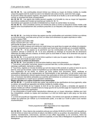 Code général des impôts

Art. 02. 06. 13. - Les contribuables doivent timbrer eux mêmes au moyen de timbres mobiles du modèle
unique les papiers dont ils veulent se servir à la rédaction des actes et écrits, avant d’en faire usage.
Ils peuvent utiliser des papiers registres, des papiers des formats de la feuille ou de la demi-feuille du papier
normal, en acquittant les droits correspondants.
Art. 02. 06. 14. - Les agents des Impôts peuvent suppléer à la formalité du visa au moyen de l’apposition
des timbres mobiles dont l’emploi est autorisé par l’article 02. 06. 13.
Ces timbres sont apposés et annulés immédiatement au moyen du cachet dateur du bureau.
Art .02. 06. 15. - Sont considérés comme non timbrés les actes ou écrits sur lesquels le timbre mobile a été
apposé sans l’accomplissement des conditions prescrites ou sur lesquels a été apposé un timbre ayant déjà
servi.

                                                      Tarifs

Art. 02. 06. 16. - Les droits de timbre des papiers que les contribuables sont autorisés à timbrer eux-mêmes
ou qu’ils font timbrer, sont fixés ainsi qu’il suit, en raison de la dimension du papier exprimée en mètre :
Hauteur Largeur FMG
Papier registre 0,42 0,594 2 000
Papier normal 0,297 0,42 1 500
Demi-feuille de papier normal 0,297 0,21 1 000
Toutefois, les tarifs ci-dessus sont réduits de moitié lorsqu’une seule face du papier est utilisée à la rédaction
d’un écrit comportant plus d’une page, à la condition que l’autre face soit annulée par un procédé indélébile.
Art. 02. 06. 17. - Si les papiers ou le parchemin que les contribuables sont admis à timbrer dans les
conditions prévues à l’article 02. 06. 13 et ceux présentés au timbrage se trouvent être de dimensions
différentes de celles prévues ci-dessus, le timbre quant au droit établi en raison de la dimension est payé au
prix du format supérieur.
Art. 02. 06. 18. - Il n’y a point de droit de timbre supérieur à celui pour le papier registre, ni inférieur à celui
prévu pour la demi-feuille de papier normal.
Actes soumis au timbre de dimension
Art. 02. 06. 19. - Sont assujettis au droit de timbre établi en raison de la dimension :
1° Tous écrits, soit publics, soit privés, devant ou pouvant faire titre, ou être produits pour obligation
décharge, justification, demande ou défense ;
2° Tous livres, registres et minutes de lettres qui sont de nature à être produits en justice et dans le cas d’y
faire foi, ainsi que les extraits, copies et expéditions qui sont délivrés desdits livres et registres.
Pour l’application de cet article, on entend par écrits publics tous documents, plans, certificats et
autorisations délivrés par les représentants de l’Administration à des particuliers, et par écrits privés tous
documents et déclarations dûment signés émanant des particuliers et remis soit à l’Administration, soit à des
tiers, à l’exclusion des lettres adressées aux autorités administratives ne contenant aucun engagement de la
part des signataires ou n’ayant aucun caractère contentieux.
Règles spéciales aux copies d’exploits et aux photocopies
Art. 02. 06. 20. - 1- Le droit de timbre des copies, des exploits et des significations de tous jugements, actes
ou pièces, est acquitté par apposition de timbres mobiles du modèle unique.
Outre le droit de timbre dû sur l’original, le droit dû sur les copies et pièces y annexées est apposé en
timbres mobiles par l’officier ministériel dans la marge gauche de la première page de l’original de l’exploit et
oblitéré par lui avant toute signification.
2- Les photocopies et toutes autres reproductions obtenues par un moyen mécanique, établies pour tenir
lieu d’expéditions, extraits ou copies sont soumises à un droit de timbre égal à celui perçu sur les écrits
reproduits.
3- Le droit est acquitté par l’apposition de timbres mobiles. Ces timbres sont apposés et oblitérés comme en
matière de quittances par l’officier ou le fonctionnaire public, à la date où il revêt la pièce d’une mention
d’authentification.

                                                 SECTION III
                          Timbre proportionnel effets négociables et non négociables
                                                 Généralités

Art. 02. 06. 21. - Sous réserve des exceptions prévues aux articles 02-06-24 et 02-06-31, sont assujettis au
droit de timbre en raison des sommes et valeurs, les billets à ordre ou au porteur, les prescriptions, mandats,
retraites, mandatements, ordonnances, warrants et tous effets négociables ou de commerce, même les
lettres de change tirées par seconde, troisième et duplicata, et ceux faits à Madagascar et payables hors de
Madagascar.
 
