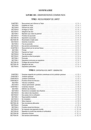 S OMMAIRE

                              LIVRE III : DISPOSITIONS COMMUNES
                                             TITRE I : RECOUVREMENT DE L’IMPOT

 CHAPITRE I     :   Recouvrement par le Service du Trésor . . . . . . . . . . . . . . . . . . . . . . . . . . . . . . . . . . . . . . . . . . . . .C. T1. 1
   SECTION I    :   Exigibilité de l’impôt . . . . . . . . . . . . . . . . . . . . . . . . . . . . . . . . . . . . . . . . . . . . . . . . . . . . . . . . . . . . .C. T1. 1
  SECTION II    :   Paiement de l’impôt . . . . . . . . . . . . . . . . . . . . . . . . . . . . . . . . . . . . . . . . . . . . . . . . . . . . . . . . . . . . .C. T1. 1
 SECTION III    :   Privilèges du Trésor . . . . . . . . . . . . . . . . . . . . . . . . . . . . . . . . . . . . . . . . . . . . . . . . . . . . . . . . . . . . .C. T1. 1
 SECTION IV     :   Obligations des tiers . . . . . . . . . . . . . . . . . . . . . . . . . . . . . . . . . . . . . . . . . . . . . . . . . . . . . . . . . . . .C. T1. 3
  SECTION V     :   Majoration pour retard de paiement . . . . . . . . . . . . . . . . . . . . . . . . . . . . . . . . . . . . . . . . . . . . . . . .C. T1. 3
 SECTION VI     :   Procédure de poursuites . . . . . . . . . . . . . . . . . . . . . . . . . . . . . . . . . . . . . . . . . . . . . . . . . . . . . . . . .C. T1. 4
SECTION VII     :   Oppositions à poursuites . . . . . . . . . . . . . . . . . . . . . . . . . . . . . . . . . . . . . . . . . . . . . . . . . . . . . . . . .C. T1. 4
SECTION VIII    :   Revendication d’objets saisis . . . . . . . . . . . . . . . . . . . . . . . . . . . . . . . . . . . . . . . . . . . . . . . . . . . . . .C. T1. 4
 SECTION IX     :   Astreintes et sanctions . . . . . . . . . . . . . . . . . . . . . . . . . . . . . . . . . . . . . . . . . . . . . . . . . . . . . . . . . . .C. T1. 5
  SECTION X     :   Frais de poursuites . . . . . . . . . . . . . . . . . . . . . . . . . . . . . . . . . . . . . . . . . . . . . . . . . . . . . . . . . . . . .C. T1. 5
 SECTION XI     :   Des sanctions administratives . . . . . . . . . . . . . . . . . . . . . . . . . . . . . . . . . . . . . . . . . . . . . . . . . . . . .C. T1. 5
 CHAPITRE II    :   Recouvrement par les services fiscaux . . . . . . . . . . . . . . . . . . . . . . . . . . . . . . . . . . . . . . . . . . . . . .C. T1. 5
   SECTION I    :   Principe . . . . . . . . . . . . . . . . . . . . . . . . . . . . . . . . . . . . . . . . . . . . . . . . . . . . . . . . . . . . . . . . . . . . . .C. T1. 5
  SECTION II    :   Paiement de l’impôt . . . . . . . . . . . . . . . . . . . . . . . . . . . . . . . . . . . . . . . . . . . . . . . . . . . . . . . . . . . . .C. T1. 5
 SECTION III    :   Titre de perception . . . . . . . . . . . . . . . . . . . . . . . . . . . . . . . . . . . . . . . . . . . . . . . . . . . . . . . . . . . . . .C. T1. 6
 SECTION IV     :   Opposition au titre de perception . . . . . . . . . . . . . . . . . . . . . . . . . . . . . . . . . . . . . . . . . . . . . . . . . . .C. T1. 6
  SECTION V     :   Poursuites . . . . . . . . . . . . . . . . . . . . . . . . . . . . . . . . . . . . . . . . . . . . . . . . . . . . . . . . . . . . . . . . . . . .C. T1. 6
  SECTION V     :   Dispositions communes aux oppositions . . . . . . . . . . . . . . . . . . . . . . . . . . . . . . . . . . . . . . . . . . . . .C. T1. 7
SECTION VII     :   Privilèges des services fiscaux . . . . . . . . . . . . . . . . . . . . . . . . . . . . . . . . . . . . . . . . . . . . . . . . . . . .C. T1. 7
SECTION VIII    :   Obligations des tiers . . . . . . . . . . . . . . . . . . . . . . . . . . . . . . . . . . . . . . . . . . . . . . . . . . . . . . . . . . . .C. T1. 7
 SECTION IX     :   Dispositions particulières . . . . . . . . . . . . . . . . . . . . . . . . . . . . . . . . . . . . . . . . . . . . . . . . . . . . . . . . .C. T1. 8

                                      TITRE II : CONTENTIEUX DE L’IMPOT - GENERALITES

  CHAPITRE I    :   Domaines respectifs de la juridiction contentieuse et de la juridiction gracieuse . . . . . . . . . . . . . .C. T2. 1
 CHAPITRE II    :   Juridiction gracieuse . . . . . . . . . . . . . . . . . . . . . . . . . . . . . . . . . . . . . . . . . . . . . . . . . . . . . . . . . . . .C. T2. 1
CHAPITRE III    :   Juridiction contentieuse . . . . . . . . . . . . . . . . . . . . . . . . . . . . . . . . . . . . . . . . . . . . . . . . . . . . . . . . . .C. T2. 1
CHAPITRE IV     :   Procédure devant les tribunaux . . . . . . . . . . . . . . . . . . . . . . . . . . . . . . . . . . . . . . . . . . . . . . . . . . . .C. T2. 2
   SECTION I    :   Tribunaux compétents . . . . . . . . . . . . . . . . . . . . . . . . . . . . . . . . . . . . . . . . . . . . . . . . . . . . . . . . . . .C. T2. 2
  SECTION II    :   Tribunal (administratif - judiciaire) . . . . . . . . . . . . . . . . . . . . . . . . . . . . . . . . . . . . . . . . . . . . . . . . . .C. T2. 2
 CHAPITRE V     :   Contentieux répressif . . . . . . . . . . . . . . . . . . . . . . . . . . . . . . . . . . . . . . . . . . . . . . . . . . . . . . . . . . . .C. T2. 4
   SECTION I    :   Définition des infractions . . . . . . . . . . . . . . . . . . . . . . . . . . . . . . . . . . . . . . . . . . . . . . . . . . . . . . . . .C. T2. 4
  SECTION II    :   Recherche et constatation des infractions . . . . . . . . . . . . . . . . . . . . . . . . . . . . . . . . . . . . . . . . . . . .C. T2. 4
  SECTION III   :   Des visites et des réquisitions . . . . . . . . . . . . . . . . . . . . . . . . . . . . . . . . . . . . . . . . . . . . . . . . . . . . .C. T2. 6
 SECTION IV     :   Des saisies et de la confiscation . . . . . . . . . . . . . . . . . . . . . . . . . . . . . . . . . . . . . . . . . . . . . . . . . . .C. T2. 8
  SECTION V     :   Responsabilité et solidarité . . . . . . . . . . . . . . . . . . . . . . . . . . . . . . . . . . . . . . . . . . . . . . . . . . . . . . .C. T2. 8
 SECTION VI     :   De l’arrestation . . . . . . . . . . . . . . . . . . . . . . . . . . . . . . . . . . . . . . . . . . . . . . . . . . . . . . . . . . . . . . . . .C. T2. 9
 SECTION VII    :   Refus d’exercice . . . . . . . . . . . . . . . . . . . . . . . . . . . . . . . . . . . . . . . . . . . . . . . . . . . . . . . . . . . . . . .C. T2. 9
SECTION VIII    :   Des circonstances atténuantes . . . . . . . . . . . . . . . . . . . . . . . . . . . . . . . . . . . . . . . . . . . . . . . . . . . .C. T2. 9
 SECTION IX     :   Poursuites . . . . . . . . . . . . . . . . . . . . . . . . . . . . . . . . . . . . . . . . . . . . . . . . . . . . . . . . . . . . . . . . . . . .C. T2. 9
  SECTION X     :   Procédure devant les tribunaux . . . . . . . . . . . . . . . . . . . . . . . . . . . . . . . . . . . . . . . . . . . . . . . . . . .C. T2. 10
 SECTION XI     :   De l’exécution des jugements et arrêts . . . . . . . . . . . . . . . . . . . . . . . . . . . . . . . . . . . . . . . . . . . . .C. T2. 10
 SECTION XII    :   Répartition du produit des amendes et confiscations . . . . . . . . . . . . . . . . . . . . . . . . . . . . . . . . . .C. T2. 11
SECTION XIII    :   Dispositions diverses . . . . . . . . . . . . . . . . . . . . . . . . . . . . . . . . . . . . . . . . . . . . . . . . . . . . . . . . . . .C. T2. 11
SECTION XIV     :   Des sanctions administratives . . . . . . . . . . . . . . . . . . . . . . . . . . . . . . . . . . . . . . . . . . . . . . . . . . . .C. T2. 11
 