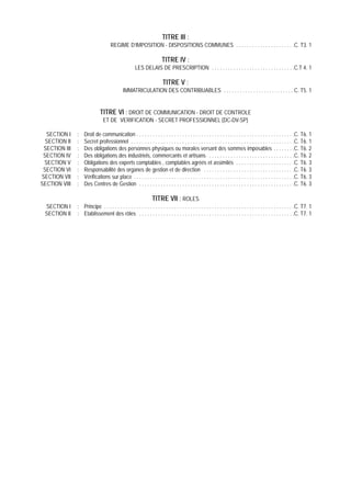 TITRE III :
                                     REGIME D’IMPOSITION - DISPOSITIONS COMMUNES . . . . . . . . . . . . . . . . . . . . . .C. T3. 1

                                                                        TITRE IV :
                                                      LES DELAIS DE PRESCRIPTION . . . . . . . . . . . . . . . . . . . . . . . . . . . . . . .C.T 4. 1

                                                                         TITRE V :
                                              IMMATRICULATION DES CONTRIBUABLES . . . . . . . . . . . . . . . . . . . . . . . . . . C. T5. 1


                              TITRE VI : DROIT DE COMMUNICATION - DROIT DE CONTROLE
                                ET DE VERIFICATION - SECRET PROFESSIONNEL (DC-DV-SP)

  SECTION I    :   Droit de communication . . . . . . . . . . . . . . . . . . . . . . . . . . . . . . . . . . . . . . . . . . . . . . . . . . . . . . . . . . .C. T6. 1
  SECTION II   :   Secret professionnel . . . . . . . . . . . . . . . . . . . . . . . . . . . . . . . . . . . . . . . . . . . . . . . . . . . . . . . . . . . . .C. T6. 1
 SECTION III   :   Des obligations des personnes physiques ou morales versant des sommes imposables . . . . . . . .C. T6. 2
 SECTION IV    :   Des obligations des industriels, commercants et artisans . . . . . . . . . . . . . . . . . . . . . . . . . . . . . . . .C. T6. 2
 SECTION V     :   Obligations des experts comptables , comptables agréés et assimilés . . . . . . . . . . . . . . . . . . . . . .C. T6. 3
 SECTION VI    :   Responsabilité des organes de gestion et de direction . . . . . . . . . . . . . . . . . . . . . . . . . . . . . . . . . .C. T6. 3
SECTION VII    :   Vérifications sur place . . . . . . . . . . . . . . . . . . . . . . . . . . . . . . . . . . . . . . . . . . . . . . . . . . . . . . . . . . . .C. T6. 3
SECTION VIII   :   Des Centres de Gestion . . . . . . . . . . . . . . . . . . . . . . . . . . . . . . . . . . . . . . . . . . . . . . . . . . . . . . . . . .C. T6. 3

                                                             TITRE VII : ROLES
 SECTION I     : Principe . . . . . . . . . . . . . . . . . . . . . . . . . . . . . . . . . . . . . . . . . . . . . . . . . . . . . . . . . . . . . . . . . . . . . . .C. T7. 1
 SECTION II    : Etablissement des rôles . . . . . . . . . . . . . . . . . . . . . . . . . . . . . . . . . . . . . . . . . . . . . . . . . . . . . . . . . .C. T7. 1
 