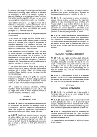 En dehors du cas prévu au 7, une inscription peut faire l’objet à     Art. 20. 01. 18. - Les dispositions de l'article précédent
tout moment d’une radiation totale à la diligence du redevable,       s'appliquent aux gérants, administrateurs, directeurs ou
sur présentation au greffe d’une attestation constatant le            liquidateurs de sociétés pour les impôts dus par celles -ci .
paiement et établie par le comptable ayant requis l’inscription.
Une radiation partielle ne peut être faite que pour une somme         Art. 20. 01. 19. - Les huissiers de justice, commissaires-
au moins égale au montant minimum prévu pour l’inscription.           priseurs, notaires, syndics, administrateurs des règlements
                                                                      judiciaires et autres dépositaires de fonds constitués dans
Toute radiation consécutive à un dégrèvement est faite à
                                                                      l'exercice obligé de leurs fonctions, détenteurs des deniers
l’initiative du comptable qui avait requis l’inscription. Il est de
                                                                      appartenant aux redevables, ne peuvent remettre à leurs
même procédé à radiation sur l’initiative du comptable en cas
                                                                      propriétaires les sommes déposées ou séquestrées qu'en
d’erreur commise par celui-ci sur le montant des sommes
                                                                      justifiant du paiement des contributions privilégiées dues par les
privilégiées ou sur l’identité du redevable.
                                                                      personnes du chef desquelles proviennent les deniers.
Le greffier mentionne les radiations en marge de l’inscription
correspondante.                                                       Art. 20. 01. 20. - Les acquéreurs de droits réels immobiliers et
                                                                      de fonds de commerce doivent s'assurer, avant le paiement du
7° Pour inscrire son privilège, le subrogé dans les droits du
                                                                      prix d'acquisition, de l'acquittement des impôts de toute nature
Trésor ou des services fiscaux produit au greffier un certificat
                                                                      concernant ces biens. A défaut de règlement des impôts dus par
établi par le comptable public chargé du recouvrement et
                                                                      les vendeurs, ils sont tenus au paiement des impôts non
attestant la subrogation. Si la créance qui fait l’objet d’une
                                                                      acquittés au jour de l'acte, sauf leurs recours contre lesdits
subrogation est comprise dans une inscription, le certificat vaut
                                                                      vendeurs.
radiation de cette inscription à due concurrence.
8° Les attestations ou certificats prévus aux 5, 6 et 7 sont remis                              SECTION V
en double exemplaire ou adressés aux greffiers par lettre                    MAJORATION POUR RETARD DE PAIEMENT
recommandée avec demande d’avis de réception. L’un des
exemplaires est rendu ou renvoyé à titre de récépissé au              Art. 20. 01. 21. - Les impôts, contributions, droits et taxes de
requérant, après avoir été revêtu, dès réception, d’une mention       toute nature perçus par voie de rôle ou avis de paiement, qui
indiquant la date d’accomplissement de la formalité requise. Le       n'auront pas été acquittés à l'expiration d'un délai de trois mois
deuxième exemplaire est conservé au greffe.                           compté à partir du premier jour ouvrable suivant celui de la prise
9° Les greffiers sont tenus de délivrer à tous ceux qui le            en charge du rôle ou avis de paiement par l'agent de
requièrent et aux frais du requérant soit un état des inscriptions    recouvrement seront assortis d'une majoration de 5 p. 100 par
existantes, soit un certificat indiquant qu’il n’existe aucune        mois sans excéder 100 p. 100, tout mois commencé étant
inscription. Chaque réquisition ne peut viser qu’un redevable         décompté en entier.
nommément désigné.
                                                                      Art. 20. 01. 22. - Les majorations de droits et les amendes
L’état des inscriptions délivré par le greffier doit comporter        édictées à l’article 20.01.21 ci-dessus sont indépendantes des
l’indication du comptable ou du tiers subrogé ayant requis            frais afférents aux poursuites dont les contribuables pourront
l’inscription, la date de l’inscription, le montant des sommes        être l'objet en vue du recouvrement des mêmes impôts.
inscrites et, le cas échéant, les mentions de contestations.
                                                                                                SECTION VI
10° Le modèle des bordereaux, attestations, certificats,
réquisitions et états des inscriptions prévus aux 3, 5 ,6, 7 et 9                    PROCEDURE DE POURSUITES
est fixé par arrêté conjoint du Ministre chargé des Finances et
du Garde des sceaux, Ministre de la Justice.                          Art. 20. 01. 23. - Le contribuable qui n'a pas acquitté à
                                                                      l'échéance fixée par la loi, la portion exigible de ses
                          SECTION IV                                  contributions, peut être poursuivi .

                  OBLIGATIONS DES TIERS                               Art. 20. 01. 24. - Indépendamment de l'avertissement nominatif
                                                                      ou de la publication des rôles ou avis de paiement, l'agent
Art. 20. 01. 16. - Le rôle ou avis de paiement, régulièrement mis     percepteur chargé du recouvrement des impôts directs est tenu
en recouvrement, est exécutoire non seulement contre le               d'envoyer au contribuable une sommation sans frais, vingt jours
contribuable qui y est inscrit, mais encore contre ses ayants         avant notification du premier acte devant donner lieu à des frais.
cause. Les héritiers sont solidairement responsables du
paiement des impôts directs et taxes dus par le de cujus.             Art. 20. 01. 25. - Les poursuites avec frais procèdant d'une
                                                                      contrainte administrative décernée par l'agent percepteur
Art 20. 01. 17. - Les fermiers, locataires, receveurs, économes       détenteur du rôle ou avis de paiement et les modalités de leur
et autres débiteurs de deniers provenant du chef des                  exercice sont fixées par décret.
contribuables et affectés au privilège du Trésor public, sont
tenus, sur la simple demande de l'agent percepteur, de verser         Les actes sont soumis, au point de vue de la forme, aux règles
pour le compte du redevable, les fonds qu'ils détiennent ou           du droit commun.
qu'ils doivent.
 