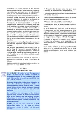 contributions dues par les personnes du chef desquelles               1° Révocation des donations entre vifs, pour cause
                  lesdites sommes proviennent, sans en devenir personnellement          d’inexécution des conditions ou pour cause d’ingratitude ;
                  responsables, sauf leur recours contre les redevables ; ils
                  seront, en outre, passibles d’une amende de 25 000 FMG.               2° Révocation de la convention par suite de l’accomplissement
                                                                                        d’une condition résolutoire ;
                  Lesdits dépositaires et séquestres sont autorisés, en tant que
                  de besoin, à payer directement les contributions qui se               3° Résolution d’un contrat synallagmatique pour le cas où l’une
                  trouveraient dues avant de procéder à la délivrance des               des parties ne satisfait point à son engagement ;
                  deniers, les quittances leur étant passées en compte.
                                                                                        4° Résolution de la vente pour défaut de paiement du prix ;
                  Tout acquéreur de droits réels immobiliers ou de fonds de
                  commerce situés à Madagascar, qu’il s’agisse d’une vente              5° Exercice de la faculté de rachat ou réméré au profit du
                  forcée ou volontaire, ne pourra se libérer du prix d’acquisition si   vendeur.
                  ce n’est sur la présentation d’un certificat délivré sans frais par
                                                                                        En cas de rescision d’un contrat pour cause de lésion, ou
                  les services de la Direction chargée des recettes fiscales et
                                                                                        d’annulation d’une vente pour cause de vices cachés, et, au
                  constatant que le propriétaire ne reste redevable d’aucun droit,
                                                                                        surplus, dans tous les cas où il y a lieu à annulation, les droits
                  taxe ou amende dont le recouvrement est confié à ces services.
                                                                                        perçus sur l’acte annulé, résolu ou rescindé ne sont restituables
                  Il en est de même pour les acquéreurs de voitures automobiles         que si l’annulation, la résolution ou la rescision a été prononcée
                  pour lesquelles la taxe annuelle sur les véhicules à moteur ou la     par un jugement ou un arrêt passé en force de chose jugée.
                  taxe sur les véhicules de tourisme des sociétés ne sont pas
                  acquittées.                                                           L’annulation, la révocation, la résolution ou la rescision
                                                                                        prononcée, pour quelque cause que ce soit, par jugement ou
                  Quiconque a contrevenu à ces dispositions est personnellement
                                                                                        arrêt ne donne pas lieu à la perception du droit proportionnel de
                  tenu des droits et pénalités exigibles sauf recours contre le
                                                                                        mutation.
                  redevable.
                  Par dérogation aux dispositions qui précèdent, le chef du             En cas de retour de l’absent, les droits payés conformément à
                  service chargé du recouvrement peut, par délégation du                l’article 02.01.23 ci-dessus sont restitués sous la seule
                  Ministre chargé de la réglementation fiscale, si la nature de         déduction de celui auquel a donné lieu la jouissance des
                  l’impôt le permet, ordonner le remboursement des indus par            héritiers.
                  voie d’imputation sur les droits et taxes dont il est redevable
                  envers le service.
                  En cas de contestation sur la recevabilité de la demande, il
                  appartient au contribuable de porter l’action devant les
                  tribunaux.
                  L’action en restitution du redevable est jugée conformément aux
                  dispositions des articles 20.01.42 et suivants.

                                          SECTION IX
                                 DISPOSITIONS PARTICULIERES
Loi N° 2000-024
 du 05/01/01      Art. 20. 01. 50. – En matière de droit d'enregistrement,
   (LF 2001)      l'action en restitution des sommes indûment ou
  JO N° 2683
 du 12/01/01      irrégulièrement perçues par suite d'une erreur des parties
                  ou de l'Administration est prescrite après un délai de deux
                  ans à partir du paiement.
                  En ce qui concerne les droits devenus restituables par
                  suite d'un événement postérieur, l'action en
                  remboursement est prescrite après une année à compter
                  du jour où les droits sont devenus restituables et, au plus
                  tard, en tout état de cause, trois ans à compter de la
                  perception.
                  Les prescriptions sont interrompues par des demandes
                  signifiées après ouverture du droit au remboursement.
                  Elles le sont également par des demandes motivées,
                  adressées par le contribuable au chef du Centre fiscal
                  territorialement compétent, par lettre recommandée avec
                  accusé de réception.
                  Toutefois, ne sont pas sujets à restitution les droits
                  régulièrement perçus sur les actes ou contrats
                  ultérieurement révoqués ou résolus pour les causes
                  suivantes :
 