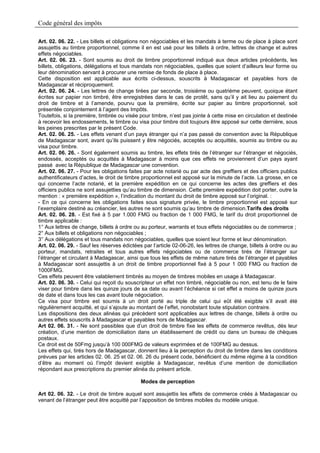 Code général des impôts

Art. 02. 06. 22. - Les billets et obligations non négociables et les mandats à terme ou de place à place sont
assujettis au timbre proportionnel, comme il en est usé pour les billets à ordre, lettres de change et autres
effets négociables.
Art. 02. 06. 23. - Sont soumis au droit de timbre proportionnel indiqué aux deux articles précédents, les
billets, obligations, délégations et tous mandats non négociables, quelles que soient d’ailleurs leur forme ou
leur dénomination servant à procurer une remise de fonds de place à place.
Cette disposition est applicable aux écrits ci-dessus, souscrits à Madagascar et payables hors de
Madagascar et réciproquement.
Art. 02. 06. 24. - Les lettres de change tirées par seconde, troisième ou quatrième peuvent, quoique étant
écrites sur papier non timbré, être enregistrées dans le cas de protêt, sans qu’il y ait lieu au paiement du
droit de timbre et à l’amende, pourvu que la première, écrite sur papier au timbre proportionnel, soit
présentée conjointement à l’agent des Impôts.
Toutefois, si la première, timbrée ou visée pour timbre, n’est pas jointe à cette mise en circulation et destinée
à recevoir les endossements, le timbre ou visa pour timbre doit toujours être apposé sur cette dernière, sous
les peines prescrites par le présent Code.
Art. 02. 06. 25. - Les effets venant d’un pays étranger qui n’a pas passé de convention avec la République
de Madagascar sont, avant qu’ils puissent y être négociés, acceptés ou acquittés, soumis au timbre ou au
visa pour timbre.
Art. 02. 06. 26. - Sont également soumis au timbre, les effets tirés de l’étranger sur l’étranger et négociés,
endossés, acceptés ou acquittés à Madagascar à moins que ces effets ne proviennent d’un pays ayant
passé avec la République de Madagascar une convention.
Art. 02. 06. 27. - Pour les obligations faites par acte notarié ou par acte des greffiers et des officiers publics
authentificateurs d’actes, le droit de timbre proportionnel est apposé sur la minute de l’acte. La grosse, en ce
qui concerne l’acte notarié, et la première expédition en ce qui concerne les actes des greffiers et des
officiers publics ne sont assujetties qu’au timbre de dimension. Cette première expédition doit porter, outre la
mention : « première expédition », l’indication du montant du droit de timbre apposé sur l’original. :
- En ce qui concerne les obligations faites sous signature privée, le timbre proportionnel est apposé sur
l’exemplaire destiné au créancier, les autres ne sont soumis qu’au timbre de dimension.Tarifs des droits
Art. 02. 06. 28. - Est fixé à 5 par 1.000 FMG ou fraction de 1 000 FMG, le tarif du droit proportionnel de
timbre applicable :
1° Aux lettres de change, billets à ordre ou au porteur, warrants et tous effets négociables ou de commerce ;
2° Aux billets et obligations non négociables ;
3° Aux délégations et tous mandats non négociables, quelles que soient leur forme et leur dénomination.
Art. 02. 06. 29. - Sauf les réserves édictées par l’article 02-06-26, les lettres de change, billets à ordre ou au
porteur, mandats, retraites et tous autres effets négociables ou de commerce tirés de l’étranger sur
l’étranger et circulant à Madagascar, ainsi que tous les effets de même nature tirés de l’étranger et payables
à Madagascar sont assujettis à un droit de timbre proportionnel fixé à 5 pour 1 000 FMG ou fraction de
1000FMG.
Ces effets peuvent être valablement timbrés au moyen de timbres mobiles en usage à Madagascar.
Art. 02. 06. 30. - Celui qui reçoit du souscripteur un effet non timbré, négociable ou non, est tenu de le faire
viser pour timbre dans les quinze jours de sa date ou avant l’échéance si cet effet a moins de quinze jours
de date et dans tous les cas avant toute négociation.
Ce visa pour timbre est soumis à un droit porté au triple de celui qui eût été exigible s’il avait été
régulièrement acquitté, et qui s’ajoute au montant de l’effet, nonobstant toute stipulation contraire.
Les dispositions des deux alinéas qui précèdent sont applicables aux lettres de change, billets à ordre ou
autres effets souscrits à Madagascar et payables hors de Madagascar.
Art 02. 06. 31. - Ne sont passibles que d’un droit de timbre fixe les effets de commerce revêtus, dès leur
création, d’une mention de domiciliation dans un établissement de crédit ou dans un bureau de chèques
postaux.
Ce droit est de 50Fmg jusqu’à 100 000FMG de valeurs exprimées et de 100FMG au dessus.
Les effets qui, tirés hors de Madagascar, donnent lieu à la perception du droit de timbre dans les conditions
prévues par les articles 02. 06. 25 et 02. 06. 26 du présent code, bénéficient du même régime à la condition
d’être au moment où l’impôt devient exigible à Madagascar, revêtus d’une mention de domiciliation
répondant aux prescriptions du premier alinéa du présent article.

                                             Modes de perception

Art 02. 06. 32. - Le droit de timbre auquel sont assujettis les effets de commerce créés à Madagascar ou
venant de l’étranger peut être acquitté par l’apposition de timbres mobiles du modèle unique.
 