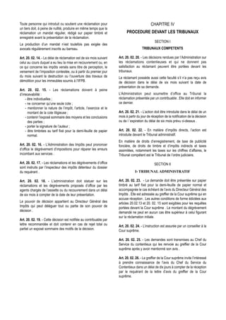 Toute personne qui introduit ou soutient une réclamation pour                                 CHAPITRE IV
un tiers doit, à peine de nullité, produire en même temps que la
réclamation un mandat régulier, rédigé sur papier timbré et                 PROCEDURE DEVANT LES TRIBUNAUX
enregistré avant la présentation de la réclamation.
                                                                                                 SECTION I
La production d’un mandat n’est toutefois pas exigée des
avocats régulièrement inscrits au barreau.                                              TRIBUNAUX COMPETENTS

Art. 20. 02. 14. - Le délai de réclamation est de six mois suivant    Art. 20. 02. 20. - Les décisions rendues par l’Administration sur
celui au cours duquel a eu lieu la mise en recouvrement ou, en        les réclamations contentieuses et qui ne donnent pas
ce qui concerne les impôts versés sans titre de perception, le        satisfaction au réclamant peuvent être portées devant les
versement de l’imposition contestée, ou à partir du premier jour      tribunaux.
du mois suivant la destruction ou l’ouverture des travaux de          Le réclamant possède aussi cette faculté s’il n’a pas reçu avis
démolition pour les immeubles soumis à l’IFPB.                        de décision dans le délai de six mois suivant la date de
                                                                      présentation de sa demande.
Art. 20. 02. 15. - Les réclamations doivent à peine
d’irrecevabilité :                                                    L’Administration peut soumettre d’office au Tribunal la
     - être individuelles ;                                           réclamation présentée par un contribuable . Elle doit en informer
     - ne concerner qu’une seule cote ;                               ce dernier.
     - mentionner la nature de l’impôt, l’article, l’exercice et le
       montant de la cote litigieuse ;                                Art. 20. 02. 21. - L’action doit être introduite dans le délai de un
     - contenir l’exposé sommaire des moyens et les conclusions       mois à partir du jour de réception de la notification de la décision
       des parties ;                                                  ou de l ’expiration du délai de six mois prévu ci-dessus .
     - porter la signature de l’auteur ;
     - être timbrées au tarif fixé pour la demi-feuille de papier     Art. 20. 02. 22. - En matière d’impôts directs, l’action est
       normal.                                                        introduite devant le Tribunal administratif.
                                                                      En matière de droits d’enregistrement, de taxe de publicité
Art. 20. 02. 16. - L’Administration des Impôts peut prononcer         foncière, de droits de timbre et d’impôts indirects et taxes
d’office le dégrèvement d’impositions pour réparer les erreurs        assimilées, notamment les taxes sur les chiffres d’affaires, le
incombant aux services .                                              Tribunal compétent est le Tribunal de l’ordre judiciaire.

Art. 20. 02. 17. - Les réclamations et les dégrèvements d’office                                 SECTION II
sont instruits par l’inspecteur des impôts détenteur du dossier
du requérant .                                                                    I- TRIBUNAL ADMINISTRATIF

Art. 20. 02. 18. - L’administration doit statuer sur les              Art. 20. 02. 23. - La demande doit être présentée sur papier
réclamations et les dégrèvements proposés d’office par les            timbré au tarif fixé pour la demi-feuille de papier normal et
agents chargés de l’assiette ou du recouvrement dans un délai         accompagnée le cas échéant de l’avis du Directeur Général des
de six mois à compter de la date de leur présentation.                Impôts . Elle est adressée au greffier de la Cour suprême qui en
                                                                      accuse réception . Les autres conditions de forme édictées aux
Le pouvoir de décision appartient au Directeur Général des            articles 20.02.13 et 20. 02. 15 sont exigibles pour les requêtes
Impôts qui peut déléguer tout ou partie de son pouvoir de             portées devant la Cour suprême . Le montant du dégrèvement
décision .                                                            demandé ne peut en aucun cas être supérieur à celui figurant
                                                                      sur la réclamation initiale.
Art. 20. 02. 19. - Cette décision est notifiée au contribuable par
lettre recommandée et doit contenir en cas de rejet total ou          Art. 20. 02. 24. - L’instruction est assurée par un conseiller à la
partiel un exposé sommaire des motifs de la décision.                 Cour suprême.

                                                                      Art. 20. 02. 25. - Les demandes sont transmises au Chef du
                                                                      Service du contentieux qui les renvoie au greffier de la Cour
                                                                      suprême après y avoir mentionné son avis .

                                                                      Art. 20. 02. 26. - Le greffier de la Cour suprême invite l’intéressé
                                                                      à prendre connaissance de l’avis du Chef du Service du
                                                                      Contentieux dans un délai de dix jours à compter de la réception
                                                                      par le requérant de la lettre d’avis du greffier de la Cour
                                                                      suprême.
 