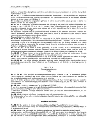 Code général des impôts

La forme et la condition d’emploi de ces timbres sont déterminées par une décision du Ministre chargé de la
réglementation fiscale.
Art 02. 06. 33. - Sont considérés comme non timbrés les effets visés à l’article précédent sur lesquels le
timbre mobile aurait été apposé sans l’accomplissement des conditions prescrites ou sur lesquels aurait été
apposé un timbre mobile ayant déjà servi.
En conséquence, toutes les dispositions pénales et autres concernant les actes, pièces ou écrits non
timbrés peuvent leur être appliquées.
Art. 02. 06. 34. - Le porteur d’une lettre de change non timbrée ou non visée pour timbre conformément aux
articles 02. 06. 25, 02. 06. 30 et 02. 06. 31 ne peut, jusqu’à l’acquittement des droits de timbre et des
amendes encourues, exercer aucun des recours qui lui sont accordés par la loi contre le tireur, les
endosseurs et les autres obligés.
Est également suspendu jusqu’au paiement des droits de timbre et des amendes encourues l’exercice des
recours appartenant au porteur de tout autre effet sujet au timbre et non timbré ou non visé pour timbre
conformément aux dispositions des mêmes articles.
Toutes stipulations contraires sont nulles.
Art 02. 06. 35. - Les contrevenants visés aux articles 02. 06. 21, 02. 06. 30 et 02. 06. 31 sont soumis
solidairement au paiement du droit de timbre et des amendes prévues à l’article 02. 06. 94. Le porteur fait
l’avance de ce droit et de ces amendes, sauf son recours contre ceux qui en sont passibles, pour ce qui
n’est pas à sa.charge personnelle. Ce recours s’exerce devant la juridiction compétente pour connaître de
l’action en remboursement de l’effet.
Art. 02. 06. 36 - Il est interdit à toutes personnes, à toutes sociétés, à tous établissement publics,
d’encaisser ou de faire encaisser pour leur compte ou pour le compte d’autrui, même sans leur acquit, des
effets de commerce ou toutes autres valeurs à l’article 02. 06. 23 non timbrés ou non visés pour timbre.
Art. 02. 06. 37 - Toute mention ou convention de retour sans frais, soit sur titre, soit en dehors du titre, est
nulle, si elle est relative à des effets non timbrés ou non visés pour timbre.
Art. 02. 06. 38 - Les dispositions des articles 02. 06. 34 et 02. 06. 37 sont applicables aux lettres de change,
billets à ordre ou autres effets souscrits à Madagascar et payables hors de Madagascar.
Art. 02. 06. 39. - Les effets, billets ou obligations écrits sur papier portant le timbre de dimension ne sont
assujettis à aucune amende, si ce n’est dans le cas d’insuffisance du prix du timbre et dans la proportion ci-
dessus fixée.

                                                SECTION IV
                                            Timbre des quittances
                                                   Tarifs

Art. 02. 06. 40. - Sont assujettis au timbre proportionnel prévu à l’article 02. 06. 28 les titres de quelque
nature qu’ils soient, signés ou non signés faits sous quelque forme que ce soit, qui emportent libération ou
qui constatent des paiements ou des versements de sommes.
Le droit de timbre quittance sur les billets d’entrée aux spectacles, et, d’une manière générale, sur les cartes
donnant accès aux manifestations payantes de toutes sortes ouvertes au public, est fixé à deux pour cent du
prix des billets.
Art. 02. 06. 41. - Ne sont frappés que d’un droit fixe de 250 FMG :
1- Les titres comportant reçu pur et simple, libération ou décharge de titres, valeurs ou objets, exception faite
des reçus relatifs aux chèques remis à l’encaissement ;
2- Les reçus constatant un dépôt d’espèces effectué chez un banquier, établissement financier, ou une
caisse de crédit.
Art. 02. 06. 42. - Le droit est dû pour chaque acte, reçu, décharge ou quittance.
Il n’est applicable qu’aux actes ne contenant pas de dispositions autres que celles spécifiées aux articles 02.
06. 40 et 02. 06. 41.

                                            Modes de perception

Art. 02. 06. 43. - Le droit de timbre quittance doit être acquitté par l’apposition d’un timbre mobile.
La forme et les conditions d’emploi des timbres mobiles sont déterminées par décision du Ministre chargé de
la réglementation fiscale.
Art. 02. 06. 44. - Par dérogation aux dispositions de l’article précédent, les sociétés, compagnies et
particuliers dont le chiffre d’affaires dépasse 200 000 000 FMG par an, sont tenus d’acquitter dans les vingt
jours du mois suivant, le droit de timbre applicable à l’ensemble des écrits soumis au timbre quittance et qui
ont été délivrés au cours du mois précédent. Les autres sociétés, compagnies et particuliers peuvent, si la
 