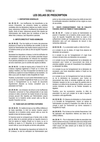 TITRE IV
                                           LES DELAIS DE PRESCRIPTION
                I - DISPOSITIONS GENERALES                              porter sur des années prescrites lorsque les crédits de taxe dont
                                                                        le contribuable demande à bénéficier ont leur origine au cours
Art. 20. 04. 01. - Les insuffisances, les inexactitudes ou les          de ces années.
erreurs d'imposition, les omissions totales ou partielles
constatées dans les déclarations relatives aux impôts, droits et        IV - DROITS D'ENREGISTREMENT, TAXE DE PUBLICITE
taxes, redevances, le défaut ou l'insuffisance de versement des         FONCIERE, DROITS DE TIMBRE ET TAXES ASSIMILEES
impôts, droits et taxes, redevances peuvent être réparés par
l'Administration des Impôts dans les conditions et dans les             Art. 20. 04. 07. - L'action en reprise de l'administration se
délais fixés ci-dessous, sauf dispositions spéciales.                   prescrit à l'expiration de la troisième année suivant celle au
                                                                        cours de laquelle l'exigibilité des droits ou taxes a été
        II - IMPOTS DIRECTS ET TAXES ASSIMILEES                         suffisamment révélée par l'enregistrement d'un acte ou d'une
                                                                        déclaration sans qu'il soit nécessaire de recourir à des
Art. 20. 04. 02. - Pour les impôts sur le revenu des personnes          recherches ultérieures.
physiques et l'impôt sur les bénéfices des sociétés, le droit de
reprise de l'Administration des Impôts s'exerce jusqu'à la fin de       Art 20. 04. 08. – Il y a prescription après un délai de 20 ans :
la troisième année qui suit celle au titre de laquelle l'imposition     a) à compter du jour du décès, s'il s'agit d'une absence de
est due.                                                                déclaration de succession ;
Nonobstant les dispositions ci-dessus, le droit de vérification de      b) à compter du jour de l’enregistrement s’il s’agit d’une
l'Administration peut porter sur des années prescrites lorsque          omission de biens dans une déclaration de succession;
les opérations correspondantes ont influencé les impositions
d'une période postérieure non couverte par la prescription. Il en       c) à compter du jour de l’enregistrement de la déclaration de
est ainsi notamment, pour le contrôle des reports de déficits.          succession pour l’action en recouvrement des droits et
                                                                        amendes exigibles, par suite de l’inexactitude d’une attestation
Art. 20. 04. 03. - Le délai de reprise prévu à l'article 20. 04. 02     ou déclaration de dettes,
ci-dessus s'applique également à l'impôt sur le revenu des              d) à compter du jour de l’enregistrement de la déclaration de
capitaux mobiliers, à la Taxe d'incorporation de réserves ou de         succession, pour toute réclamation relative à l’impôt sur les
bénéfices au capital et à la taxe forfaitaire sur les transferts . Ce   profits immobiliers ;
délai a pour point de départ la date d'exigibilité de l'impôt.
                                                                        e) à compter du jour de l'enregistrement de l'acte de donation
Toutefois, la prescription ne court contre l'Administration que du      ou de la déclaration de succession, pour l'action en
jour où elle a pu constater l'exigibilité de l'impôt, au vu d'un acte   recouvrement des droits et amendes exigibles par suite de
soumis à l'enregistrement ou au moyen de documents                      l'indication inexacte du lien ou du degré de parenté entre le
régulièrement déposés au bureau compétent pour la                       donateur ou le défunt et les donataires ou héritiers, ainsi que du
prescription de l'impôt.                                                nombre d'enfants du défunt ou de l'héritier donataire ou
                                                                        légataire.
Art. 20. 04. 04. - Les omissions, les erreurs ou les insuffisances
d'imposition concernant la Taxe professionnelle et ses taxes            Toutefois, pour les successions vacantes, le délai de
annexes et celles concernant les impôts fonciers et les taxes           prescription ne court qu'à compter de la date à laquelle la
annexes peuvent être réparées par l'Administration jusqu'à              succession a été appréhendée.
l'expiration de la troisième année suivant celle au titre de
laquelle l'imposition est due .                                         Art. 20. 04. 09. - En l'absence de déclaration ou d'acte présenté
                                                                        à la formalité de l'enregistrement, l'action en reprise de
        III - TAXES SUR LES CHIFFRES D'AFFAIRES                         l'administration se prescrit à l'expiration d'un délai de dix ans
                                                                        compté à partir de l’événement qui donne naissance à
Art. 20. 04. 05. - En matière de taxe sur les chiffres d'affaires et    l'exigibilité de l'impôt.
de taxes assimilées, le droit de reprise s'exerce jusqu'à
l'expiration de la troisième année suivant celle au cours de            Art. 20. 04.10. - Pour la taxe sur les contrats d'assurances, il est
laquelle la taxe est devenue exigible.                                  fait application des dispositions relatives aux taxes sur les
                                                                        chiffres d'affaires.
Si l'exercice social ne correspond pas à l'année civile, le délai
part du début de la première période sur laquelle s'exerce le           Art. 20. 04. 11. - Pour le décompte du délai de prescription des
droit de reprise en matière d'impôt sur le revenu ou sur le             droits et peines encourues, la date des actes sous seings privés
bénéfice et expire le 31 Décembre de la troisième année                 ne peut être opposée à l'Administration, à moins que ces actes
suivant celle au cours de laquelle se termine cette période.            n'aient acquis une date certaine par le décès de l'une des
                                                                        parties ou autrement.
Art. 20. 04. 06. - Nonobstant les dispositions de l'article 20. 04.
05 ci-dessus, le droit de vérification de l'Administration peut
 