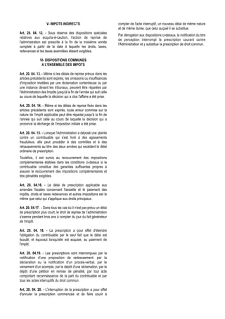 V- IMPOTS INDIRECTS                                compter de l'acte interruptif, un nouveau délai de même nature
                                                                       et de même durée, que celui auquel il se substitue.
Art. 20. 04. 12. - Sous réserve des dispositions spéciales
                                                                       Par dérogation aux dispositions ci-dessus, la notification du titre
relatives aux acquits-à-caution, l'action de reprise de
                                                                       de perception interrompt la prescription courant contre
l'administration est prescrite à la fin de la troisième année
                                                                       l'Administration et y substitue la prescription de droit commun.
comptée à partir de la date à laquelle les droits, taxes,
redevances et les taxes assimilées étaient exigibles.

               VI- DISPOSITIONS COMMUNES
                A L'ENSEMBLE DES IMPOTS

Art. 20. 04. 13. - Même si les délais de reprise prévus dans les
articles précédents sont expirés, les omissions ou insuffisances
d'imposition révélées par une réclamation contentieuse ou par
une instance devant les tribunaux, peuvent être réparées par
l'Administration des Impôts jusqu'à la fin de l'année qui suit celle
au cours de laquelle la décision qui a clos l'affaire a été prise.

Art. 20. 04. 14. - Même si les délais de reprise fixés dans les
articles précédents sont expirés, toute erreur commise sur la
nature de l'impôt applicable peut être réparée jusqu'à la fin de
l'année qui suit celle au cours de laquelle la décision qui a
prononcé la décharge de l'imposition initiale a été prise.

Art. 20. 04. 15. - Lorsque l'Administration a déposé une plainte
contre un contribuable qui s'est livré à des agissements
frauduleux, elle peut procéder à des contrôles et à des
rehaussements au titre des deux années qui excèdent le délai
ordinaire de prescription.
Toutefois, il est sursis au recouvrement des impositions
complémentaires établies dans les conditions ci-dessus si le
contribuable constitue des garanties suffisantes propres à
assurer le recouvrement des impositions complémentaires et
des pénalités exigibles.

Art. 20. 04.16. - Le délai de prescription applicable aux
amendes fiscales concernant l'assiette et le paiement des
impôts, droits et taxes redevances et autres impositions est le
même que celui qui s'applique aux droits principaux.

Art. 20. 04.17. - Dans tous les cas où il n'est pas prévu un délai
de prescription plus court, le droit de reprise de l’administration
s'exerce pendant trois ans à compter du jour du fait générateur
de l'impôt.

Art. 20. 04. 18. - La prescription a pour effet d'éteindre
l'obligation du contribuable par le seul fait que le délai est
écoulé, et équivaut lorsqu'elle est acquise, au paiement de
l'impôt.

Art. 20. 04.19. - Les prescriptions sont interrompues par la
notification d'une proposition de redressement, par la
déclaration ou la notification d'un procès-verbal, par le
versement d'un acompte, par le dépôt d'une réclamation, par le
dépôt d'une pétition en remise de pénalité, par tout acte
comportant reconnaissance de la part du contribuable et par
tous les actes interruptifs du droit commun.

Art. 20. 04. 20. - L'interruption de la prescription a pour effet
d'annuler la prescription commencée et de faire courir à
 