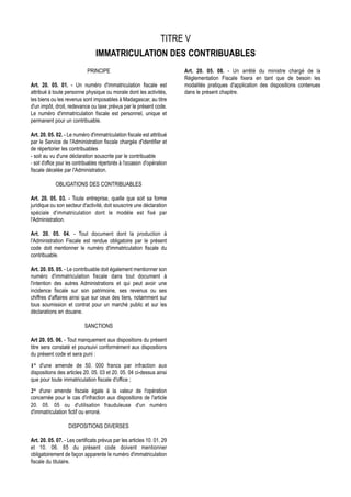 TITRE V
                                   IMMATRICULATION DES CONTRIBUABLES
                               PRINCIPE                                       Art. 20. 05. 08. - Un arrêté du ministre chargé de la
                                                                              Réglementation Fiscale fixera en tant que de besoin les
Art. 20. 05. 01. - Un numéro d'immatriculation fiscale est                    modalités pratiques d'application des dispositions contenues
attribué à toute personne physique ou morale dont les activités,              dans le présent chapitre.
les biens ou les revenus sont imposables à Madagascar, au titre
d'un impôt, droit, redevance ou taxe prévus par le présent code.
Le numéro d'immatriculation fiscale est personnel, unique et
permanent pour un contribuable.

Art. 20. 05. 02. - Le numéro d'immatriculation fiscale est attribué
par le Service de l'Administration fiscale chargée d'identifier et
de répertorier les contribuables
- soit au vu d'une déclaration souscrite par le contribuable
- soit d'office pour les contribuables répertoriés à l'occasion d'opération
fiscale décelée par l'Administration.

             OBLIGATIONS DES CONTRIBUABLES

Art. 20. 05. 03. - Toute entreprise, quelle que soit sa forme
juridique ou son secteur d'activité, doit souscrire une déclaration
spéciale d'immatriculation dont le modèle est fixé par
l'Administration.

Art. 20. 05. 04. - Tout document dont la production à
l'Administration Fiscale est rendue obligatoire par le présent
code doit mentionner le numéro d'immatriculation fiscale du
contribuable.

Art. 20. 05. 05. - Le contribuable doit également mentionner son
numéro d'immatriculation fiscale dans tout document à
l'intention des autres Administrations et qui peut avoir une
incidence fiscale sur son patrimoine, ses revenus ou ses
chiffres d'affaires ainsi que sur ceux des tiers, notamment sur
tous soumission et contrat pour un marché public et sur les
déclarations en douane.

                             SANCTIONS

Art 20. 05. 06. - Tout manquement aux dispositions du présent
titre sera constaté et poursuivi conformément aux dispositions
du présent code et sera puni :
1° d'une amende de 50. 000 francs par infraction aux
dispositions des articles 20. 05. 03 et 20. 05. 04 ci-dessus ainsi
que pour toute immatriculation fiscale d'office ;
2° d'une amende fiscale égale à la valeur de l'opération
concernée pour le cas d'infraction aux dispositions de l'article
20. 05. 05 ou d'utilisation frauduleuse d'un numéro
d'immatriculation fictif ou erroné.

                    DISPOSITIONS DIVERSES

Art. 20. 05. 07. - Les certificats prévus par les articles 10. 01. 29
et 10. 06. 65 du présent code doivent mentionner
obligatoirement de façon apparente le numéro d'immatriculation
fiscale du titulaire.
 