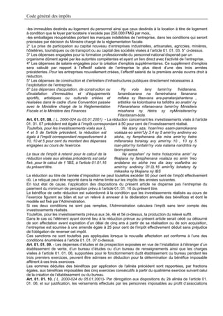 Code général des impôts

-les immeubles destinés au logement du personnel ainsi que ceux destinés à la location à titre de logement
à condition que le loyer par locataire n’excède pas 250.000 FMG par mois,
-les emballages récupérables portant les marques indélébiles de l’entreprise, dans les conditions qui seront
précisées par décision du Ministre chargé de la réglementation fiscale.
2° La prise de participation au capital nouveau d’entreprises industrielles, artisanales, agricoles, minières,
hôtelières, touristiques ou de transport ou au capital des sociétés visées à l’article 01. 01. 03. 5° ci-dessus.
3° Les dépenses engagées pour la formation professionnelle du personnel national dispensé par un
organisme dûment agréé par les autorités compétentes et ayant un lien direct avec l’activité de l’entreprise.
4° Les dépenses de salaire engagées pour la création d’emplois supplémentaires. Ce supplément d’emplois
sera calculé par rapport à l’effectif salarié de l’entreprise le plus élevé d’une des trois années
précédentes..Pour les entreprises nouvellement créées, l’effectif salarié de la première année ouvrira droit à
réduction.
5° Les dépenses de construction et d’entretien d’infrastructures publiques directement nécessaires à
l’exploitation de l’entreprise.
6° Les dépenses d'acquisition, de construction ou           Ny      vola   lany    tamin'ny      fividianana,
d'installation d'immeubles et d’équipements               fanamboarana na fametrahana fananana
sportifs, artistiques ou culturels créées et              mifaka sy fitaovana ara-panatanjahantena ,
réalisées dans le cadre d'une Convention passée           artistika na kolontsaina ka tafiditra ao anatin' ny
avec le Ministère chargé de la Réglementation             Fifanarahana nifanaovana tamin'ny Minisitera
Fiscale et le Ministère des Finances                      misahana ny Hetra sy nyMinisiteran'ny
                                                          Fitantanam-bola.
Art. 01. 01. 08. ( L. 2000-024 du 05.01.2001) - La réduction concernant les investissements visés à l’article
01. 01. 07 précédent est égale à l’impôt correspondant à 50 pour cent de l’investissement réalisé.
Toutefois, pour les investissements visés aux 3,             Na izany aza, hoan'ireo asam-pamokarana
4 et 5 de l'article précédent, la réduction est        voalaza eo amin'!Jy 3,4 sy 5 amin'ny andininy eo
égale à l'impôt correspondant respectivement à         aloha, ny fampihenana dia mira amin'ny hetra
10, 10 et 5 pour cent du montant des dépenses          mifanaraka tsirairay avy amin'ny 10 , 10 sy 5
engagées au cours de l'exercice.                       isan-jaton'ny tontalin'ny vola nalaina nandritra ny
                                                       taom-piasana.
Le taux de l'impôt à retenir pour le calcul de la            Ny ampahan' ny hetra hotazonina amin' ny
réduction visée aux alinéas précédents est celui       fikajiana ny fampjhenana voalaza eo amin 'ireo
fixé, pour le calcul de 1 'IBS, à l'article 01.01.16   andalana eo aloha ireo dia izay voafaritra ao
du présent titre.                                      amin'ny andininy 01.0).16 amin'ity lohateny ity
                                                       mikasika ny tikajiana ny IBS
La réduction au titre de l’année d’imposition ne peut toutefois excéder 50 pour cent de l’impôt effectivement
dû. Le reliquat peut être reporté dans la même limite sur les impôts des années suivantes.
En tout état de cause, l’application des dispositions du présent article ne dispense pas l’entreprise du
paiement du minimum de perception prévu à l’article 01. 01. 16 du présent titre.
Le bénéfice de cette réduction est subordonné à la condition que les investissements réalisés au cours de
l’exercice figurent au bilan et sur un relevé à annexer à la déclaration annuelle des bénéfices et dont le
modèle est fixé par l’Administration.
Si ces deux conditions ne sont pas remplies, l’Administration calculera l’impôt sans tenir compte des
investissements réalisés.
Toutefois, pour les investissements prévus aux 3è, 4è et 5è ci-dessus, la production du relevé suffit.
Dans le cas où l’élément ayant donné lieu à la réduction prévue au présent article serait cédé ou détourné
de son affectation avant expiration d’un délai de cinq ans à partir de sa réalisation ou de son acquisition,
l’entreprise est soumise à une amende égale à 25 pour cent de l’impôt effectivement déduit sans préjudice
de l’obligation de reverser cet impôt.
Ces sanctions ne sont toutefois pas appliquées lorsque la nouvelle affectation est conforme à l’une des
conditions énumérées à l’article 01. 01. 07 ci-dessus.
Art. 01. 01. 09. - Les dépenses d’études et de prospection exposées en vue de l’installation à l’étranger d’un
établissement de vente, d’un bureau d’études ou d’un bureau de renseignements ainsi que les charges
visées à l’article 01. 01. 06, supportées pour le fonctionnement dudit établissement ou bureau pendant les
trois premiers exercices, peuvent être admises en déduction pour la détermination du bénéfice imposable
afférent à ces trois exercices.
Les sommes déduites des bénéfices par application de l’alinéa précédent sont rapportées, par fractions
égales, aux bénéfices imposables des cinq exercices consécutifs à partir du quatrième exercice suivant celui
de la création de l’établissement ou du bureau.
Art. 01. 01. 10. ( L. 2000-024 du 05.01.2001)- Par dérogation aux dispositions du 2è alinéa de l’article 01.
01. 06, et sur justification, les versements effectués par les personnes imposables au profit d’associations
 