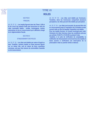 Loi N° 2000-024
 du 05/01/01
   (LF 2001)
                                                                                TITRE VII
  JO N° 2683
 du 12/01/01
                                                                                  ROLES
                                             SECTION I                                  Art. 20. 07. 03. - Les rôles sont établis par Commune.
                                                                                        Toutefois, dans les Communes comportant plusieurs
                                             PRINCIPE
                                                                                        perceptions, les rôles peuvent être établis par perception.
                  Art. 20. 07. 01. - Les impôts figurant dans les Titres I, II,III et
                                                                                        Art. 20. 07. 04. - Les rôles sont annuels. Ils peuvent être mis
                  IV du Livre II du présent Code sont recouvrés en vertu de
                                                                                        en recouvrement jusqu’à l’expiration de la troisième année
                  rôles nominatifs établis , arrêtés, homologués, rendus
                                                                                        suivant celle au titre de laquelle l’imposition est établie.
                  exécutoires et mis en recouvrement par le Ministre chargé
                                                                                        Pour les impôts fonciers, le Conseil municipal peut voter
                  de la réglementation fiscale.
                                                                                        l’émission de rôles triennaux dans les conditions prévues
                                                                                        aux articles 10.02.07 et 10.03.09 du présent Code.
                                             SECTION II
                                                                                        Toutefois, à la suite de vérification de comptabilité, la
                                  ETABLISSEMENT DES ROLES                               notification de rehaussement concernant tous les impôts et
                                                                                        taxes soumis à vérification est interruptive de la
                  Art. 20. 07. 02. - Les rôles sont établis par nature d’impôt ou       prescription visée au premier alinéa ci-dessus.
                  taxe. Toutefois, certains impôts ou taxes peuvent figurer
                  sur un même rôle, soit en raison de leurs caractères
                  connexes, soit pour des raisons de commodités d’assiette
                  ou de recouvrement.
 
