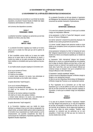 LE GOUVERNEMENT DE LA RÉPUBLIQUE FRANÇAISE
                                                       ET
                         LE GOUVERNEMENT DE LA RÉPUBLIQUE DÉMOCRATIQUE DE MADAGASCAR,

                                                                      5. La présente Convention ne fait pas obstacle à l’application
désireux de conclure une convention en vue d’éviter les doubles       par Madagascar des dispositions particulières de sa législation
impositions, de prévenir l’évasion fiscale et d’établir des règles    concernant les activités d’extraction d’hydrocarbures.
d’assistance administrative en matière civile,
                                                                                                Article 3
sont convenus des dispositions suivantes :                                             DEFINITIONS GENERALES

                         Article 1                                    1. Au sens de la présente Convention, à moins que le contexte
                    PERSONNES VISEES                                  n’exige une interprétation différente :

La présente Convention s’applique aux personnes qui sont des          a) les expressions “un Etat” et “l’autre Etat” désignent, suivant
résidents d’un Etat ou des deux Etats.                                les cas, la France et Madagascar ;
                                                                      b) le terme “personne” comprend les personnes physiques, les
                           Article 2                                  sociétés et tous autres groupements de personnes ;
                        IMPOTS VISES
                                                                      c) le terme “société” désigne toute personne morale ou toute
                                                                      entité qui est considérée comme une personne morale aux fins
1. La présente Convention s’applique aux impôts sur le revenu         d’imposition ;
perçus pour le compte d’un Etat quel que soit le système de
perception.                                                           d) les expressions “entreprise d’un Etat” et “entreprise de l’autre
                                                                      Etat” désignent respectivement une entreprise exploitée par un
2. Sont considérés comme impôts sur le revenu les impôts              résident d’un Etat et une entreprise exploitée par un résident de
perçus sur le revenu total ou sur des éléments du revenu, y           l’autre Etat ;
compris les impôts sur les gains provenant de l’aliénation de         e) l’expression “trafic international” désigne tout transport
biens mobiliers ou immobiliers ainsi que les impôts sur les plus-     effectué par un navire ou un aéronef exploité par une entreprise
values.                                                               dont le siège de direction effective est situé dans un Etat, sauf
                                                                      lorsque le navire ou l’aéronef n’est exploité qu’entre des points
3. Les impôts actuels auxquels s’applique la Convention sont :        situés dans l’autre Etat, ainsi que tout transport effectué par
                                                                      conteneur lorsque ce transport n’est que le complément d’un
a) en ce qui concerne la France :                                     transport effectué en trafic international ;
(i) l’impôt sur le revenu ;
                                                                      f) l’expression “autorité compétente” désigne :
(ii) l’impôt sur les sociétés ;
                                                                      (i) dans le cas de la République française, le Ministre chargé du
y compris toutes retenues à la source, tous précomptes et
                                                                      Budget ou son représentant autorisé ;
avances décomptés sur les impôts visés ci-dessus ;
                                                                      (ii) dans le cas de la République Démocratique de Madagascar,
                                                                      le Ministre chargé des Finances ou son représentant autorisé.
(ci-après dénommés “impôt français”) ;
                                                                      2. Pour l’application de la Convention par un Etat toute
b) en ce qui concerne Madagascar :
                                                                      expresssion qui n’y est pas définie a le sens que lui attribue le
(i) impôt sur les bénéfices des sociétés ;
                                                                      droit de cet Etat concernant les impôts auxquels s’applique la
(ii) impôt sur les revenus non salariaux des personnes
                                                                      Convention, à moins que le contexte n’exige une interprétation
physiques ;
                                                                      différente.
(iii) impôt sur les revenus salariaux et assimilés ;
(iiii) impôt sur le revenu des capitaux mobiliers ;
                                                                                                  Article 4
y compris toutes retenues à la source, tous précomptes et
                                                                                                 RESIDENT
avances décomptés sur les impôts visés ci-dessus ;
                                                                      1. Au sens de la présente Convention, l’expression “résident
(ci-après dénommés “impôt malgache”).
                                                                      d’un Etat” désigne toute personne qui, en vertu de la législation
                                                                      de cet Etat, est assujettie à l’impôt dans cet Etat, en raison de
4. La Convention s’applique aussi aux impôts de nature
                                                                      son domicile, de sa résidence, de son siège social statutaire ou
identique ou analogue à ceux qui sont visés au paragraphe 3 du
                                                                      de tout autre critère de nature analogue. Toutefois, cette
présent article, qui seraient établis après la date de signature de
                                                                      expression ne comprend pas les personnes qui ne sont
la Convetion et qui s’ajouteraient aux impôts actuels ou qui les
                                                                      assujetties à l’impôt dans cet Etat que pour les revenus de
remplaceraient. Les autorités compétentes des Etats se
                                                                      sources situées dans cet Etat.
communiquent les modifications importantes apportées à leurs
législations fiscales respectives.
 