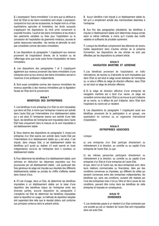 2. L’expresssion “biens immobiliers” a le sens que lui attribue le     5. Aucun bénéfice n’est imputé à un établissement stable du
droit de l’Etat où les biens considérés sont situés. L’expression      fait qu’il a simplement acheté des marchandises destinées à
comprend en tout cas les accessoires, le cheptel mort ou vif des       l’entreprise.
exploitations agricoles et forestières, les droits auxquels
s’appliquent les dispositions du droit privé concernant la             6. Aux fins des paragraphes précédents, les bénéfices à
propriété foncière, l’usufruit des biens immobiliers et les droits à   imputer à l’établissement stable sont déterminés chaque année
des paiements variables ou fixes pour l’exploitation ou la             selon la même méthode, à moins qu’il n’existe des motifs
concession de l’exploitation de gisements minéraux, sources et         valables et suffisants de procéder autrement.
autres ressources naturelles ; les navires et aéronefs ne sont
pas considérés comme des biens immobiliers.                            7. Lorsque les bénéfices comprennent des éléments de revenu
                                                                       traités séparément dans d’autres articles de la présente
3. Les dispositions du paragraphe 1 s’appliquent aux revenus           Convention, les dispositions de ces articles ne sont pas
provenant de l’exploitation directe, de la location ou de              affectées par les dispositions du présent article.
l’affermage ainsi que toute autre forme d’exploitation de biens
immobiliers.                                                                                 Article 8
                                                                                 NAVIGATION MARITIME ET AERIENNE
4. Les dispositions des paragraphes 1 et 3 s’appliquent
également aux revenus provenant des biens immobiliers d’une            1. Les bénéfices provenant de l’exploitation, en trafic
entreprise ainsi qu’aux revenus des biens immobiliers servant à        international, de navires ou d’aéronefs ne sont imposables que
l’exercice d’une profession indépendante.                              dans l’Etat où est situé le siège social statutaire de l’entreprise
                                                                       ou, si celui-ci diffère du siège de direction effective, dans l’Etat
5. Sont aussi considérés comme des revenus immobiliers les             où est situé ce siège de direction effective.
revenus assimilés à des revenus immobiliers par la législation
fiscale de l’Etat dont ils proviennent.                                2. Si le siège de direction effective d’une entreprise de
                                                                       navigation maritime est à bord d’un navire, ce siège est
                        Article 7                                      considéré comme situé dans l’Etat où se trouve le port d’attache
              BENEFICES DES ENTREPRISES                                de ce navire, ou à défaut de port d’attache, dans l’Etat dont
                                                                       l’exploitant du navire est un résident.
1. Les bénéfices d’une entreprise d’un Etat ne sont imposables
que dans cet Etat, à moins que l’entreprise n’exerce son activité      3. Les dispositions du paragraphe 1 s’appliquent aussi aux
dans l’autre Etat par l’intermédiaire d’un établissement stable        bénéfices provenant de la participation à un groupe, une
qui y est situé. Si l’entreprise exerce son activité d’une telle       exploitation en commun ou un organisme international
façon, les bénéfices de l’entreprise sont imputables dans l’autre      d’exploitation.
Etat mais uniquement dans la mesure où ils sont imputables à
cet établissement stable.                                                                      Article 9
                                                                                        ENTREPRISES ASSOCIEES
2. Sous réserve des dispositions du paragraphe 3, lorsqu’une
entreprise d’un Etat exerce son activité dans l’autre Etat par         Lorsque
l’intermédiaire d’un établissement stable qui y est situé, il est
imputé, dans chaque Etat, à cet établissement stable les               a) une entreprise d’un Etat participe directement ou
bénéfices qu’il aurait pu réaliser s’il avait exercé en toute          indirectement à la direction, au contrôle ou au capital d’une
indépendance vis-à-vis de l’entreprise dont il constitue un            entreprise de l’autre Etat, ou que
établissement stable.
                                                                       b) les mêmes personnes participent directement ou
3. Pour déterminer les bénéfices d’un établissement stable, sont       indirectement à la direction, au contrôle ou au capital d’une
admises en déduction les dépenses exposées aux fins                    entreprise d’un Etat et d’une entreprise de l’autre Etat,
poursuivies par cet établissement stable : une quote-part des          et que, dans l’un et l’autre cas, les deux entreprises sont, dans
frais généraux de siège est imputée aux résultats des différents       leurs relations commerciales ou financières, liées par des
établissements stables au prorata du chiffre d’affaires réalisé        conditions convenues ou imposées, qui diffèrent de celles qui
dans chacun d’eux.                                                     seraient convenues entre des entreprises indépendantes, les
                                                                       bénéfices qui, sans ces conditions, auraient été réalisés par
4. S’il est d’usage, dans un Etat, de déterminer les bénéfices         l’une des entreprises mais n’ont pu l’être en fait à cause de ces
imputables à un établissement stable sur la base d’une                 conditions, peuvent être inclus dans les bénéfices de cette
répartition des bénéfices totaux de l’entreprise entre ses             entreprise et imposés en conséquence.
diverses parties, aucune disposition du paragraphe 2
n’empêche cet Etat de déterminer les bénéfices imposables                                         Article 10
selon la répartition en usage ; la méthode de répartition adoptée                                DIVIDENDES
doit cependant être telle que le résultat obtenu soit conforme
aux principes contenus dans le présent article.                        1. Les dividendes payés à un résident d’un Etat contractant par
                                                                       une société qui est un résident de l’autre Etat sont imposables
                                                                       dans cet autre Etat.
 