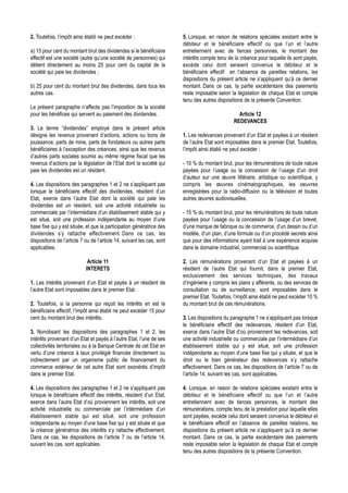 2. Toutefois, l’impôt ainsi établi ne peut excéder :                    5. Lorsque, en raison de relations spéciales existant entre le
                                                                        débiteur et le bénéficiaire effectif ou que l’un et l’autre
a) 15 pour cent du montant brut des dividendes si le bénéficiaire       entretiennent avec de tierces personnes, le montant des
effectif est une société (autre qu’une société de personnes) qui        intérêts compte tenu de la créance pour laquelle ils sont payés,
détient directement au moins 25 pour cent du capital de la              excède celui dont seraient convenus le débiteur et le
société qui paie les dividendes ;                                       bénéficiaire effectif en l’absence de pareilles relations, les
                                                                        dispositions du présent article ne s’appliquent qu’à ce dernier
b) 25 pour cent du montant brut des dividendes, dans tous les           montant. Dans ce cas, la partie excédentaire des paiements
autres cas.                                                             reste imposable selon la législation de chaque Etat et compte
                                                                        tenu des autres dispositions de la présente Convention.
Le présent paragraphe n’affecte pas l’imposition de la société
pour les bénéfices qui servent au paiement des dividendes.                                        Article 12
                                                                                                REDEVANCES
3. Le terme “dividendes” employé dans le présent article
désigne les revenus provenant d’actions, actions ou bons de             1. Les redevances provenant d’un Etat et payées à un résident
jouissance, parts de mine, parts de fondateurs ou autres parts          de l’autre Etat sont imposables dans le premier Etat. Toutefois,
bénéficiaires à l’exception des créances, ainsi que les revenus         l’impôt ainsi établi ne peut excéder :
d’autres parts sociales soumis au même régime fiscal que les
revenus d’actions par la législation de l’Etat dont la société qui      - 10 % du montant brut, pour les rémunérations de toute nature
paie les dividendes est un résident.                                    payées pour l’usage ou la concession de l’usage d’un droit
                                                                        d’auteur sur une œuvre littéraire, artistique ou scientifique, y
4. Les dispositions des paragraphes 1 et 2 ne s’appliquent pas          compris les œuvres cinématographiques, les oeuvres
lorsque le bénéficiaire effectif des dividendes, résident d’un          enregistrées pour la radio-diffusion ou la télévision et toutes
Etat, exerce dans l’autre Etat dont la société qui paie les             autres œuvres audiovisuelles.
dividendes est un résident, soit une activité industrielle ou
commerciale par l’intermédiare d’un établissement stable qui y          - 15 % du montant brut, pour les rémunérations de toute nature
est situé, soit une profession indépendante au moyen d’une              payées pour l’usage ou la concession de l’usage d’un brevet,
base fixe qui y est située, et que la participation génératrice des     d’une marque de fabrique ou de commerce, d’un dessin ou d’un
dividendes s’y rattache effectivement. Dans ce cas, les                 modèle, d’un plan, d’une formule ou d’un procédé secrets ainsi
dispositions de l’article 7 ou de l’article 14, suivant les cas, sont   que pour des informations ayant trait à une expérience acquise
applicables.                                                            dans le domaine industriel, commercial ou scientifique.

                             Article 11                                 2. Les rémunérations provenant d’un Etat et payées à un
                            INTERETS                                    résident de l’autre Etat qui fournit, dans le premier Etat,
                                                                        exclusivement des services techniques, des travaux
1. Les intérêts provenant d’un Etat et payés à un résident de           d’ingénierie y compris les plans y afférents, ou des services de
l’autre Etat sont imposables dans le premier Etat.                      consultation ou de surveillance, sont imposables dans le
                                                                        premier Etat. Toutefois, l’impôt ainsi établi ne peut excéder 10 %
2. Toutefois, si la personne qui reçoit les intérêts en est le          du montant brut de ces rémunérations.
bénéficiaire effectif, l’impôt ainsi établi ne peut excéder 15 pour
cent du montant brut des intérêts.                                      3. Les dispositions du paragraphe 1 ne s’appliquent pas lorsque
                                                                        le bénéficiaire effectif des redevances, résident d’un Etat,
3. Nonobsant les dispositions des paragraphes 1 et 2, les               exerce dans l’autre Etat d’où proviennent les redevances, soit
intérêts provenant d’un Etat et payés à l’autre Etat, l’une de ses      une activité industrielle ou commerciale par l’intermédiaire d’un
collectivités territoriales ou à la Banque Centrale de cet Etat en      établissement stable qui y est situé, soit une profession
vertu d’une créance à taux privilégié financée directement ou           indépendante au moyen d’une base fixe qui y située, et que le
indirectement par un organisme public de financement du                 droit ou le bien générateur des redevances s’y rattache
commerce extérieur de cet autre Etat sont exonérés d’impôt              effectivement. Dans ce cas, les dispositions de l’article 7 ou de
dans le premier Etat.                                                   l’article 14, suivant les cas, sont applicables.

4. Les dispositions des paragraphes 1 et 2 ne s’appliquent pas          4. Lorsque, en raison de relations spéciales existant entre le
lorsque le bénéficiaire effectif des intérêts, résident d’un Etat,      débiteur et le bénéficiaire effectif ou que l’un et l’autre
exerce dans l’autre Etat d’où proviennent les intérêts, soit une        entretiennent avec de tierces personnes, le montant des
activité industrielle ou commerciale par l’intérmédiare d’un            rémunérations, compte tenu de la prestation pour laquelle elles
établissement stable qui est situé, soit une profession                 sont payées, excède celui dont seraient convenus le débiteur et
indépendante au moyen d’une base fixe qui y est située et que           le bénéficiaire effectif en l’absence de pareilles relations, les
la créance génératrice des intérêts s’y rattache effectivement.         dispositions du présent article ne s’appliquent qu’à ce dernier
Dans ce cas, les dispositions de l’article 7 ou de l’article 14,        montant. Dans ce cas, la partie excédentaire des paiements
suivant les cas, sont applicables.                                      reste imposable selon la législation de chaque Etat et compte
                                                                        tenu des autres dispositions de la présente Convention.
 
