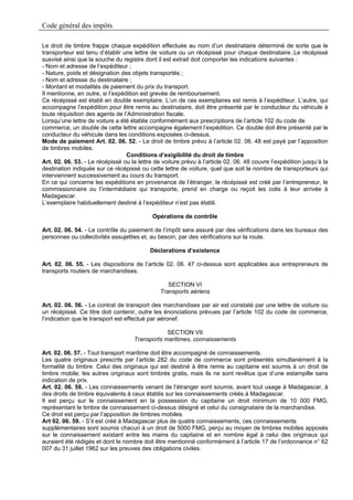 Code général des impôts

Le droit de timbre frappe chaque expédition effectuée au nom d’un destinataire déterminé de sorte que le
transporteur est tenu d’établir une lettre de voiture ou un récépissé pour chaque destinataire..Le récépissé
susvisé ainsi que la souche du registre dont il est extrait doit comporter les indications suivantes :
- Nom et adresse de l’expéditeur ;
- Nature, poids et désignation des objets transportés ;
- Nom et adresse du destinataire ;
- Montant et modalités de paiement du prix du transport.
Il mentionne, en outre, si l’expédition est grevée de remboursement.
Ce récépissé est établi en double exemplaire. L’un de ces exemplaires est remis à l’expéditeur. L’autre, qui
accompagne l’expédition pour être remis au destinataire, doit être présenté par le conducteur du véhicule à
toute réquisition des agents de l’Administration fiscale.
Lorsqu’une lettre de voiture a été établie conformément aux prescriptions de l’article 102 du code de
commerce, un double de cette lettre accompagne également l’expédition. Ce double doit être présenté par le
conducteur du véhicule dans les conditions exposées ci-dessus.
Mode de paiement Art. 02. 06. 52. - Le droit de timbre prévu à l’article 02. 06. 48 est payé par l’apposition
de timbres mobiles.
                                  Conditions d’exigibilité du droit de timbre
Art. 02. 06. 53. - Le récépissé ou la lettre de voiture prévu à l’article 02. 06. 48 couvre l’expédition jusqu’à la
destination indiquée sur ce récépissé ou cette lettre de voiture, quel que soit le nombre de transporteurs qui
interviennent successivement au cours du transport.
En ce qui concerne les expéditions en provenance de l’étranger, le récépissé est créé par l’entrepreneur, le
commissionnaire ou l’intermédiaire qui transporte, prend en charge ou reçoit les colis à leur arrivée à
Madagascar.
L’exemplaire habituellement destiné à l’expéditeur n’est pas établi.

                                            Opérations de contrôle

Art. 02. 06. 54. - Le contrôle du paiement de l’impôt sera assuré par des vérifications dans les bureaux des
personnes ou collectivités assujetties et, au besoin, par des vérifications sur la route.

                                           Déclarations d’existence

Art. 02. 06. 55. - Les dispositions de l’article 02. 06. 47 ci-dessus sont applicables aux entrepreneurs de
transports routiers de marchandises.

                                                  SECTION VI
                                               Transports aériens

Art. 02. 06. 56. - Le contrat de transport des marchandises par air est constaté par une lettre de voiture ou
un récépissé. Ce titre doit contenir, outre les énonciations prévues par l’article 102 du code de commerce,
l’indication que le transport est effectué par aéronef.

                                                SECTION VII
                                    Transports maritimes, connaissements

Art. 02. 06. 57. - Tout transport maritime doit être accompagné de connaissements.
Les quatre originaux prescrits par l’article 282 du code de commerce sont présentés simultanément à la
formalité du timbre. Celui des originaux qui est destiné à être remis au capitaine est soumis à un droit de
timbre mobile; les autres originaux sont timbrés gratis, mais ils ne sont revêtus que d’une estampille sans
indication de prix.
Art. 02. 06. 58. - Les connaissements venant de l’étranger sont soumis, avant tout usage à Madagascar, à
des droits de timbre équivalents à ceux établis sur les connaissements créés à Madagascar.
Il est perçu sur le connaissement en la possession du capitaine un droit minimum de 10 000 FMG,
représentant le timbre de connaissement ci-dessus désigné et celui du consignataire de la marchandise.
Ce droit est perçu par l’apposition de timbres mobiles.
Art 02. 06. 59. - S’il est créé à Madagascar plus de quatre connaissements, ces connaissements
supplémentaires sont soumis chacun à un droit de 5000 FMG, perçu au moyen de timbres mobiles apposés
sur le connaissement existant entre les mains du capitaine et en nombre égal à celui des originaux qui
auraient été rédigés et dont le nombre doit être mentionné conformément à l’article 17 de l’ordonnance n° 62
007 du 31 juillet 1962 sur les preuves des obligations civiles.
 