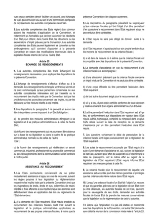 vues oraux semblent devoir faciliter cet accord, ces échanges        présence Convention n’en dispose autrement.
de vues peuvent avoir lieu au sein d’une commission composée
de représentants des autorités compétentes des Etats.                3. Les dispositions du paragraphe précédent ne s’appliquent
                                                                     qu’aux créances fiscales qui font l’objet d’un titre permettant
5. Les autorités compétentes des Etats règlent d’un commun           d’en poursuivre le recouvrement dans l’Etat requérant et qui ne
accord les modalités d’application de la Convention, et              peuvent plus être contestées.
notamment les formalités que devront accomplir les résidents
d’un Etat pour obtenir, dans l’autre Etat, les réductions ou les     4. L’Etat requis ne sera pas obligé de donner suite à la
exonérations d’impôt prévues par la Convention. Les autorités        demande :
compétentes des Etats peuvent également se concerter sur les
aménagements qu’il convient d’apporter à la présente                 a) si l’Etat requérant n’a pas épuisé sur son propre territoire tous
Convention en raison des modifications intervenues dans la           les moyens de recouvrement de sa créance fiscale ;
législation fiscale interne de l’un ou l’autre Etat.
                                                                     b) si et dans la mesure où il estime que la créance fiscale est
                      Article 25                                     incompatible avec les dispositions de la présente Convention.
             ECHANGE DE RENSEIGNEMENTS
                                                                     5. La demande d’assistance en vue du recouvrement d’une
1. Les autorités compétentes des Etats échangent les                 créance fiscale est accompagnée :
renseignements nécessaires pour appliquer les dispositions de
la présente Convention.                                              a) d’une attestation précisant que la créance fiscale concerne
                                                                     un impôt visé par la Convention et ne peut plus être contestée ;
2. L’échange de renseignements s’effectue d’office ou à la
demande. Les renseignements échangés sont tenus secrets et           b) d’une copie officielle du titre permettant l’exécution dans
ne sont communiqués qu’aux personnes concernées ou aux               l’Etat requérant ;
autorités compétentes intéressées soit par l’assiette ou le
recouvrement des impôts visés par la Convention, soit par les        c) de tout autre document exigé pour le recouvrement et,
procédures ou les poursuites concernant ces impôts, ou par les
décisions sur les recours relatifs à ces impôts.                     d) s’il y a lieu, d’une copie certifiée conforme de toute décision
                                                                     y relative émanant d’un organe administratif ou d’un tribunal.
3. Les dispositions du paragraphe 1 ne peuvent en aucun cas
être interprétées comme imposant à un Etat l’obligation :            6. Le titre permettant l’exécution dans l’Etat requérant est, s’il ya
                                                                     lieu, et conformément aux dispositions en vigueur dans l’Etat
a) de prendre des mesures administratives dérogeant à sa             requis, admis, homologué, complété ou remplacé dans les plus
législation et à sa pratique administrative ou à celles de l’autre   brefs délais suivant la date de réception de la demande
Etat ;                                                               d’assistance par un titre permettant l’exécution dans l’Etat
                                                                     requis.
b) de fournir des renseignements qui ne pourraient être obtenus
sur la base de sa législation ou dans le cadre de sa pratique        7. Les questions concernant le délai de prescription de la
administrative normale ou de celles de l’autre                       créance fiscale sont régies exclusivement par la législation de
 Etat ;                                                              l’Etat requérant.

c) de fournir des renseignements qui révèleraient un secret          8. Les actes de recouvrement accomplis par l’Etat requis à la
commercial, industriel, professionnel ou un procédé commercial       suite d’une demande d’assistance et, qui, suivant la législation
ou des renseignements dont la communication serait contraire         de cet Etat, auraient pour effet de suspendre ou d’interrompre le
à l’ordre public.                                                    délai de prescription, ont le même effet au regard de la
                                                                     législation de l’Etat requérant. L’Etat requis informe l’Etat
                      Article 26                                     requérant des mesures prises à cette fin.
            ASSISTANCE AU RECOUVREMENT
                                                                     9. La créance fiscale pour le recouvrement de laquelle une
1. Les Etats contractants conviennent de se prêter                   assistance est accordée jouit des mêmes garanties et privilèges
mutuellement assistance et appui en vue de recouvrer, suivant        que les créances de même nature dans l’Etat requis.
les règles propres à leur législation ou réglementation
respective les impôts visés par la présente Convention ainsi que     10. Lorsqu’une créance fiscale d’un Etat fait l’objet d’un recours
les majorations de droits, droits en sus, indemnités de retard,      et que les garanties prévues par la législation de cet Etat n’ont
intérêts et frais afférents à ces impôts lorsque ces sommes sont     pu être obtenues, les autorités fiscales de cet Etat, peuvent,
définitivement dues en application des lois ou règlements de         pour la sauvegarde de ses droits, demander aux autorités
l’Etat demandeur.                                                    fiscales de l’autre Etat de prendre les mesures conservatoires
                                                                     que la législation ou la réglementation de celui-ci autorise.
2. A la demande de l’Etat requérant, l’Etat requis procède au
recouvrement des créances fiscales dudit Etat suivant la             S’il estime que l’imposition n’a pas été établie en conformité
législation et la pratique administrative applicables au             avec les dispositions de la Convention, cet autre Etat demande
recouvrement de ses propres créances fiscales, à moins que la        sans délai la réunion de la commission mixte visée à l’article 25.
 