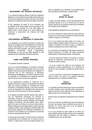 Article 27                                         article, à l’application de la Convention à tout territoire auquel
   RECOUVREMENT DES CREANCES NON FISCALES                            elle a été étendue conformément au présent article.

1. Les mesures d’assistance définies à l’article 26 s’appliquent                             Article 30
également au recouvrement de tous impôts et taxes autres que                            ENTREE EN VIGUEUR
ceux visés par la présente Convention, ainsi que, d’une manière
générale, aux créances de toute nature des Etats contractants.       1. Chacun des Etats notifiera à l’autre l’accomplissement des
                                                                     procédures requises en ce qui le concerne pour la mise en
2. Pour l’application de l’article 27 de la Convention sont          vigueur le premier jour du deuxième suivant le jour de réception
considérées comme accord réalisé au sens de l’article 24, les        de la dernière de ces notifications.
dispositions de la convention du 2 juin 1960 relative aux
relations entre le trésor français et le trésor malgache qui         2. Ses dispositions s’appliqueront pour la première fois :
concernent le recouvrement des créances des Etats
contractants.                                                        a) en ce qui concerne les impôts perçus par voie de retenue à
                                                                     la source, aux sommes mises en paiement à compter de la date
                  Article 28                                         d’entrée en vigueur de la Convention ;
FONCTIONNAIRES DIPLOMATIQUES ET CONSULAIRES
                                                                     b) en ce qui concerne les autres impôts sur le revenu, aux
1. Les dispositions de la présente Convention ne portent pas         revenus réalisés possédés pendant l’année civile au cours de
atteinte aux privilèges fiscaux dont bénéficient les membres des     laquelle la Convention est entrée en vigueur ou afférents à
missions diplomatiques et leurs domestiques privés, les              l’exercice comptable clos au cours de cette année.
membres des postes consulaires, ainsi que les membres des
délégations        permanentes        auprès       d’organisations   3. La Convention du 29 septembre 1962 tendant à éliminer les
internationales en vertu soit des règles générales du droit          doubles impositions et à établir des règles d’assistance
international soit de dispositions d’accords particuliers.           administrative en matière fiscale cessera de s’appliquer :

                     Article 29                                      - en ce qui concerne les impôts sur les revenus, à la date à
          CHAMP D’APPLICATION TERRITORIAL                            laquelle les dispositions correspondantes de la présente
                                                                     Convention entrent en vigueur ;
1. La présente Convention s’applique
                                                                     - en ce qui concerne les impôts sur les succesions, aux
a) en ce qui concerne Madagascar, à l’ensemble du Territoire         successions ouvertes postérieurement au 31 décembre de
Malgache, y compris les eaux territoriales, ainsi qu’aux zones       l’année au cours de laquelle la présente Convention entre en
situées en dehors de ses eaux territoriales et sur lesquelles, en    vigueur ;
conformité avec le droit international, la République
Démocratique de Madagascar a des droits souverains aux fins          - en ce qui concerne les autres droits d’enregistrement et les
de l’exploration et de l’exploitation des ressources des fonds       droits de timbre, aux actes et aux jugements intervenus
marins et de leur sous-sol et des eaux surjacentes.                  postérieurement au 31 décembre de ladite année.

b) aux départements européens et d’outre-mer de la                                             Article 31
République française y compris la mer territoriale et au-delà de                             DENONCIATION
celle-ci aux zones sur lesquelles, en conformité avec le droit
international, la République française a des droits souverains       1. La présente Convention demeurera en vigueur sans limitation
aux fins de l’exploration et de l’exploitation des ressources des    de durée. Toutefois, chacun des Etats pourra, moyennant un
fonds marins et de leur sous-sol, et des eaux surjacentes.           préavis minimum de 6 mois notifié par la voie diplomatique, la
                                                                     dénoncer pour la fin d’une année civile.
2. La présente Convention peut-être étendue, telle quelle ou
avec les modifications nécessaires, aux territoires ou               2. Dans ce cas, ses dispositions s’appliqueront pour la dernière
collectivités d’outre-mer de la République française, qui            fois :
perçoivent des impôts de caractère analogue à ceux auxquels
s’applique la Convention. Une telle extension prend effet à          a) en ce qui concerne les impôts perçus par voie de retenue à
partir de la date qui est fixée d’un commun accord entre les         la source, aux sommes mises en paiement au plus tard le 31
Etats par échanges de notes diplomatiques ou selon toute autre       décembre de l’année civile pour la fin de laquelle la
procédure conforme à leurs dispositions constitutionnelles. Cet      dénonciation aura été notifiée ;
accord prévoit également les modifications nécessaires à la
convention et les conditions de son application aux territoires      b) en ce qui concerne les autres impôts sur le revenu, aux
d’outre-mer auxquels elle est étendue.                               revenus réalisés pendant l’année civile pour la fin de laquelle la
                                                                     dénonciation aura été notifiée ou afférente à l’exercice
3. A moins que les deux Etats n’en soient convenus autrement,        comptable clos au cours de cette année.
la dénonciation de la Convention par l’un d’eux en vertu de
l’article 31, mettra aussi fin, dans les conditions prévues à cet
 