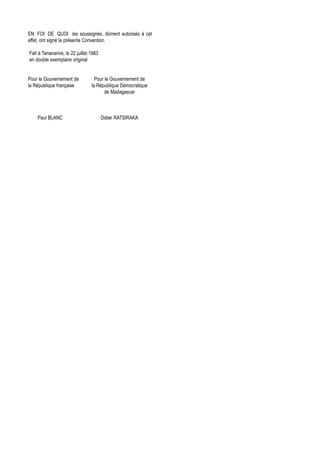 EN FOI DE QUOI les soussignés, dûment autorisés à cet
effet, ont signé la présente Convention.

Fait à Tananarive, le 22 juillet 1983
en double exemplaire original


Pour le Gouvernement de            Pour le Gouvernement de
la République française          la République Démocratique
                                        de Madagascar



    Paul BLANC                          Didier RATSIRAKA
 