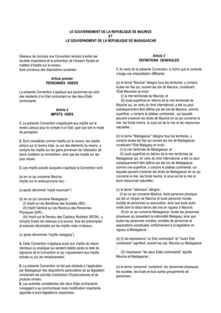 LE GOUVERNEMENT DE LA REPUBLIQUE DE MAURICE
                                                           ET
                                     LE GOUVERNEMENT DE LA REPUBLIQUE DE MADAGASCAR



Désireux de conclure une Convention tendant à éviter les                                   Article 3
doubles impositions et la prévention de l’évasion fiscale en                      DEFINITIONS GENERALES
matière d’impôts sur le revenu.
Sont convenus des dispositions suivantes :                        1. Au sens de la présente Convention, à moins que le contexte
                                                                  n’exige une interprétation différente :
                       Article premier
                    PERSONNES VISEES                              (a) le terme “Maurice” désigne tous les territoires, y compris
                                                                  toutes les îles qui, suivant les lois de Maurice, constituent
La présente Convention s’applique aux personnes qui sont          l’Etat Mauricien et inclut :
des résidents d’un Etat contractant ou des deux Etats                 (I) la mer territoriale de Maurice, et
contractants.                                                         (II) toute superficie en dehors de la mer territoriale de
                                                                  Maurice qui, en vertu du droit international, a été ou peut
                          Article 2                               subséquemment être définie par les lois de Maurice, comme
                       IMPOTS VISES                               superficie, y compris le plateau continental , sur laquelle
                                                                  peuvent s’exercer les droits de Maurice en ce qui concerne la
1. La présente Convention s’appliquant aux impôts sur le          mer, les fonds marins, le sous sol de la mer et les ressources
revenu perçus pour le compte d’un Etat, quel que soit le mode     naturelles ;
de perception.
                                                                  (b) le terme “Madagascar” désigne tous les territoires, y
2. Sont considérés comme impôts sur le revenu, les impôts         compris toutes les îles qui suivant les lois de Madagascar,
perçus sur le revenu total, ou sur des éléments du revenu, y      constituent l’Etat Malagasy et inclut :
compris les impôts sur les gains provenant de l’aliénation de        (I) la mer teritoriale de Madagascar, et
biens mobiliers ou immobiliers, ainsi que les impôts sur les         (II) toute superficie en dehors de la mer territoriale de
plus values.                                                      Madagascar qui, en vertu du droit international, a été ou peut
                                                                  subséquemment être définie par les lois de Madagascar,
3. Les impôts actuels auxquels s’applique la Convention sont:     comme une superficie, y compris le plateau continental, sur
                                                                  laquelle peuvent s’exercer les droits de Madagascar en ce qui
(a) en ce qui concerne Maurice :                                  concerne la mer, les fonds marins, le sous sol de la mer et
impôts sur le revenu(income tax) :                                leurs ressources naturelles ;

(ci-après dénommé “impôt mauricien”)                              (c) le terme “nationaux” désigne :
                                                                     (I) en ce qui concerne Maurice, toute personne physique
(b) en ce qui concerne Madagascar :                               qui est un citoyen de Maurice et toute personne morale,
   (I) Impôt sur les Bénéfices des Sociétés (IBS) ;               société de personnes ou association, ainsi que toute autre
   (II) Impôt Général sur les Revenus des Personnes               entité dont le statut dérive des lois en vigueur à Maurice.
Physiques (IGR) ;                                                     (II) en ce qui concerne Madagascar, toutes les personnes
   (III) Impôt sur le Revenu des Capitaux Mobiliers (IRCM) ; y    physiques qui possèdent la nationalité Malagasy, ainsi que
compris toutes les retenues à la source, tous les précomptes      toutes les personnes morales, sociétés de personnes et
et avances décomptés sur les impôts visés ci-dessus ;             associations constituées conformément à la législation en
                                                                  vigueur à Madagascar ;
(ci après dénommés “impôts malagasy”).
                                                                  (d) (I) les expressions “un Etat contractant” et “l’autre Etat
4. Cette Convention s’applique aussi aux impôts de nature         contractant” signifient, suivant les cas, Maurice ou Madagascar
identique ou analogue qui seraient établis après la date de       ;
signature de la Convention et qui s’ajouteraient aux impôts           (II) l’espression “les deux Etats contractants” signifie
actuels ou qui les remplaceraient.                                Maurice et Madagascar ;

5. La présente Convention ne fait pas obstacle à l’application    (e) le terme “personne” comprend les personnes physiques,
par Madagascar des dispositions particulières de sa législation   les sociétés, les trusts et tous autres groupements de
concernant les activités d’extraction d’hydrocarbures et de       personnes ;
produits miniers.
6. Les autorités compétentes des deux Etats contractants
s’engagent à se communiquer toute modification importante
apportée à leurs législations respectives.
 