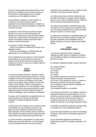 (f) le terme “société” signifie toute personne morale ou toute        contractants, elle est considérée comme un résident de l’Etat
entité qui est considérée comme une personne morale aux               contractant où elle séjourne de façon habituelle ;
fins d’imposition. Il signifie égélement une “compagnie”
(company) au sens de la législation de Maurice ;                      (c) si cette personne séjourne de façon habituelle dans les
                                                                      deux Etats contractants ou ne séjourne de façon habituelle
(g) les expressions “entreprise d’un Etat contractant” et             dans aucun d’eux ; elle est considérée comme un résident de
“entreprise de l’autre Etat contractant” signifient                   l’Etat contractant dont elle possède la nationalité ;
respectivement une entreprise exploitée par un résident d’un
Etat contractant et une entreprise exploitée par un résident de       (d) si cette personne possède la nationalité des deux Etats
l’autre Etat contractant ;                                            contractants ou si elle ne possède pas la nationalité d’aucun
                                                                      d’eux, les autorités compétentes des deux Etats contractants
(h) l’expression “trafic international” signifie tout transport       tranchent la question d’un commun accord.
effectué par un navire ou un aéronef exploité par une
entreprise dont le siège social ou siège de direction effective       3. Lorsque selon les dispositions du paragraphe premier, une
est situé dans un Etat contractant, sauf lorsque le navire ou         personne autre qu’une personne physique est résident des
l’aéronef n’est exploité qu’entre des points situés dans le           deux Etats contractants, elle est considérée comme un
territoire de l’autre Etat contractant ;                              résident contracant où se situe son siège social de direction
                                                                      effective.
(i) l’expression “l’autorité compétente” signifie :
   (I) dans le cas de Maurice, le Ministre des Finances ou son                                 Article 5
repésentant autorisé ;                                                                  ETABLISSEMENT STABLE
   (II) dans le cas de Madagascar, le Ministre chargé des
réglementations ou son représentant autorisé ;                        1. Au sens de la présente Convention, l’expression
                                                                      “établissement stable” signifie une installation fixe d’affaires
2. Pour l’application de la Convention par un Etat contractant,       par l’intermédiaire de laquelle une entreprise exerce tout ou
toute expression qui n’y est pas définie a le sens que lui            partie de son activité.
attribue le droit de cet Etat concernant les impôts auxquels
s’applique la Convention, à moins que le contexte n’exige une         2. L’expression “établissement stable” comprend notamment :
interprétation différente.
                                                                      (a) un siège de direction ;
                            Article 4                                 (b) une succursale ;
                           RESIDENT                                   (c) un bureau ;
                                                                      (d) une usine ;
1. Au sens de la présente Convention, l’expression “résident          (e) un atelier;
d’un Etat contractant” signifie toute personne qui, en vertu de       (f) un entrepôt; concernant une personne qui pourvoit des
la législation de cet Etat, est assujettie à l’impôt dans cet Etat,   facilités de stockage à d’autres personnes ;
en raison de son domicile, de sa résidence, de son siège              (g) une mine, un puits de pétrole ou de gaz, une carrière ou
social ou de son siège de direction effective ou de tout autre        tout autre lieu d’extraction de ressources naturelles ;
critère de nature analogue. Toutefois, cette expression ne            (h) une installation ou structure servant à l’exploitation de
comprend pas les personnes qui ne sont assujetties à l’impôt          ressources naturelles, et
dans cet Etat qu’à raison des revenus provenant de sources            (i) une exploitation agricole ou une plantation.
situées dans cet Etat. Les termes “résident de Maurice” et
“résident de Madagascar” seront interprétés en conséquence.           3. Un chantier de construction ou de montage ne constitue un
                                                                      établissement stable que si sa durée dépasse six mois. On
2. Lorsque, selon les dispositions du paragraphe premier, une         considère aussi qu’une entreprise a un établissement stable
personne physique est un résident des deux Etats                      dans un Etat contractant si elle exerce des activités de
contractants, sa situation est réglée de la manière                   surveillance pendant plus de six mois dans le cadre d’un
 suivante :                                                           chantier de construction ou de montage installé dans cet Etat .

(a) cette personne est considérée comme un résident de l’Etat         4. Nonobstant les dispositions précédentes du présent article,
où elle dispose d’un foyer d’habitation permanent, si elle            on considère qu’il n’y a pas “établissement stable” si :
dispose d’un foyer d’habitation permanent dans les deux
Etats contractants, elle est considérée comme un résident de          (a) il est fait usage d’installations aux seules fins de stockage,
l’Etat contractant avec lequel se trouvent des liens personnels       d’exposition ou de livraison de marchandises appartenant à
et économiques les plus étroits (centre des intérêts vitaux) ;        l’entreprise ;

(b) si l’Etat contractant où cette personne a le centre de ses        (b) des marchandises appartenant à l’entreprise son
intérêts vitaux ne peut être déterminé, ou si elle ne dispose         entreposées aux seules fins de stockage, d’exposition ou de
d’un foyer d’habitation permanent dans aucun des Etats                livraison ;
 