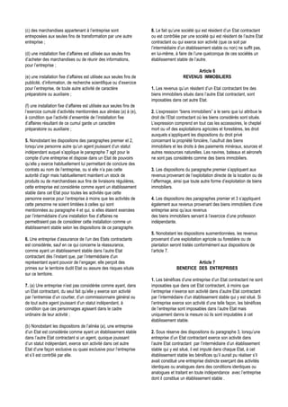 (c) des marchandises appartenant à l’entreprise sont                   8. Le fait qu’une société qui est résident d’un Etat contractant
entreposées aux seules fins de transformation par une autre            ou est contrôlée par une société qui est résident de l’autre Etat
entreprise ;                                                           contractant ou qui exerce son activité (que ce soit par
                                                                       l’intermédiaire d’un établissement stable ou non) ne suffit pas,
(d) une installation fixe d’affaires est utilisée aux seules fins      en lui-même, à faire de l’une quelconque de ces sociétés un
d’acheter des marchandises ou de réunir des informations,              établissement stable de l’autre.
pour l’entreprise ;
                                                                                               Article 6
(e) une installation fixe d’affaires est utilisée aux seules fins de                     REVENUS IMMOBILIERS
publicité, d’information, de recherche scientifique ou d’exercice
pour l’entreprise, de toute autre activité de caractère                1. Les revenus qu’un résident d’un Etat contractant tire des
préparatoire ou auxiliaire ;                                           biens immobiliers situés dans l’autre Etat contractant, sont
                                                                       imposables dans cet autre Etat.
(f) une installation fixe d’affaires est utilisée aux seules fins de
l’exercice cumulé d’activités mentionnées aux alinéas (a) à (e),       2. L’expression “biens immobiliers” a le sens que lui attribue le
à condition que l’activité d’ensemble de l’installation fixe           droit de l’Etat contractant où les biens considérés sont situés.
d’affaires résultant de ce cumul garde un caractère                    L’expression comprend en tout cas les accessoires, le cheptel
préparatoire ou auxiliaire ;                                           mort ou vif des exploitations agricoles et forestières, les droit
                                                                       auxquels s’appliquent les dispositions du droit privé
5. Nonobstant les dispositions des paragraphes premier et 2,           concernant la propriété foncière, l’usufruit des biens
lorsqu’une personne autre qu’un agent jouissant d’un statut            immobiliers et les droits à des paiements minéraux, sources et
indépendant auquel s’applique le paragraphe 7 agit pour le             autres ressources naturelles. Les navires, bateaux et aéronefs
compte d’une entreprise et dispose dans un Etat de pouvoirs            ne sont pas considérés comme des biens immobiliers.
qu’elle y exerce habituellement lui permettant de conclure des
contrats au nom de l’entreprise, ou si elle n’a pas cette              3. Les dispositions du paragraphe premier s’appliquent aux
autorité d’agir mais habituellement maintient un stock de              revenus provenant de l’exploitation directe de la location ou de
produits ou de marchandises aux fins de livraisons régulières,         l’affermage, ainsi que toute autre forme d’exploitation de biens
cette entreprise est considérée comme ayant un établissement           immobiliers.
stable dans cet Etat pour toutes les activités que cette
personne exerce pour l’entreprise à moins que les activités de         4. Les dispositions des paragraphes premier et 3 s’appliquent
cette personne ne soient limitées à celles qui sont                    également aux revenus provenant des biens immobiliers d’une
mentionnées au paragraphe 4 et qui, si elles étaient exercées          entreprise ainsi qu’aux revenus
par l’intermédiaire d’une installation fixe d’affaires ne              des biens immobiliers servant à l’exercice d’une profession
permettraient pas de considérer cette installation comme un            indépendante.
établissement stable selon les dispositions de ce paragraphe.
                                                                       5. Nonobstant les dispositions susmentionnées, les revenus
6. Une entreprise d’assurance de l’un des Etats contractants           provenant d’une exploitation agricole ou forestière ou de
est considérée, sauf en ce qui concerne la réassurance,                plantation seront traités conformément aux dispositions de
comme ayant un établissement stable dans l’autre Etat                  l’article 7.
contractant dès l’instant que, par l’intermédiaire d’un
représentant ayant pouvoir de l’engager, elle perçoit des                                     Article 7
primes sur le territoire dudit Etat ou assure des risques situés                     BENEFICE DES ENTREPRISES
sur ce territoire.
                                                                       1. Les bénéfices d’une entreprise d’un Etat contractant ne sont
7. (a) Une entreprise n’est pas considérée comme ayant, dans           imposables que dans cet Etat contractant, à moins que
un Etat contractant, du seul fait qu’elle y exerce son activité        l’entreprise n’exerce son activité dans d’autre Etat contractant
par l’entremise d’un courtier, d’un commissionnaire général ou         par l’intermédiaire d’un établissement stable qui y est situé. Si
de tout autre agent jouissant d’un statut indépendant, à               l’entreprise exerce son activité d’une telle façon, les bénéfices
condition que ces personnages agissent dans le cadre                   de l’entreprise sont imposables dans l’autre Etat mais
ordinaire de leur activité ;                                           uniquement danns la mesure où ils sont imputables à cet
                                                                       établissement stable.
(b) Nonobstant les dispositions de l’alinéa (a), une entreprise
d’un Etat est considérée comme ayant un établissement stable           2. Sous réserve des dispositions du paragraphe 3, lorsqu’une
dans l’autre Etat contractant si un agent, quoique jouissant           entreprise d’un Etat contractant exerce son activité dans
d’un statut indépendant, exerce son activité dans cet autre            l’autre Etat contractant par l’intermédiaire d’un établissement
Etat d’une façon exclusive ou quasi exclusive pour l’entreprise        stable qui y est situé, il est imputé dans chaque Etat, à cet
et s’il est contrôlé par elle.                                         établissement stable les bénéfices qu’il aurait pu réaliser s’il
                                                                       avait constitué une entreprise distincte exerçant des activités
                                                                       identiques ou analogues dans des conditions identiques ou
                                                                       analogues et traitant en toute indépendance avec l’entreprise
                                                                       dont il constitue un établissement stable .
 