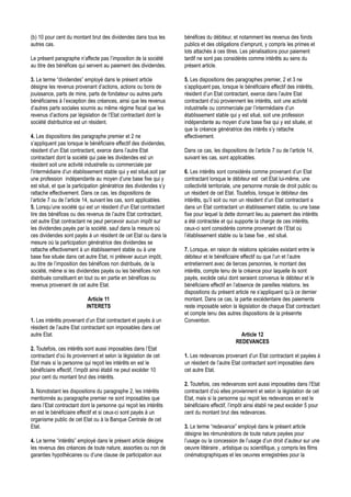 (b) 10 pour cent du montant brut des dividendes dans tous les        bénéfices du débiteur, et notamment les revenus des fonds
autres cas.                                                          publics et des obligations d’emprunt, y compris les primes et
                                                                     lots attachés à ces titres. Les pénalisations pour paiement
Le présent paragraphe n’affecte pas l’imposition de la société       tardif ne sont pas considérés comme intérêts au sens du
au titre des bénéfices qui servent au paiement des dividendes.       présent article.

3. Le terme “dividendes” employé dans le présent article             5. Les dispositions des paragraphes premier, 2 et 3 ne
désigne les revenus provenant d’actions, actions ou bons de          s’appliquent pas, lorsque le bénéficiaire effectif des intérêts,
jouissance, parts de mine, parts de fondateur ou autres parts        résident d’un Etat contractant, exerce dans l’autre Etat
bénéficiaires à l’exception des créances, ainsi que les revenus      contractant d’où proviennent les intérêts, soit une activité
d’autres parts sociales soumis au même régime fiscal que les         industrielle ou commerciale par l’intermédiaire d’un
revenus d’actions par législation de l’Etat contractant dont la      établissement stable qui y est situé, soit une profession
société distributrice est un résident.                               indépendante au moyen d’une base fixe qui y est située, et
                                                                     que la créance génératrice des intérês s’y rattache
4. Les dispositions des paragraphe premier et 2 ne                   effectivement.
s’appliquent pas lorsque le bénéficiaire effectif des dividendes,
résident d’un Etat contractant, exerce dans l’autre Etat             Dans ce cas, les dispositions de l’article 7 ou de l’article 14,
contractant dont la société qui paie les dividendes est un           suivant les cas, sont applicables.
résident soit une activité industrielle ou commerciale par
l’intermédiaire d’un établissement stable qui y est situé,soit par   6. Les intérêts sont considérés comme provenant d’un Etat
une profession indépendante au moyen d’une base fixe qui y           contractant lorsque le débiteur est cet Etat lui-même, une
est situé, et que la participation génératrice des dividendes s’y    collectivité territoriale, une personne morale de droit public ou
rattache effectivement. Dans ce cas, les dispositions de             un résident de cet Etat. Toutefois, lorsque le débiteur des
l’article 7 ou de l’article 14, suivant les cas, sont applicables.   intérêts, qu’il soit ou non un résident d’un Etat contractant a
5. Lorsqu’une société qui est un résident d’un Etat contractant      dans un Etat contractant un établissement stable, ou une base
tire des bénéfices ou des revenus de l’autre Etat contractant,       fixe pour lequel la dette donnant lieu au paiement des intérêts
cet autre Etat contractant ne peut percevoir aucun impôt sur         a été contractée et qui supporte la charge de ces intérêts,
les dividendes payés par la société, sauf dans la mesure où          ceux-ci sont considérés comme provenant de l’Etat où
ces dividendes sont payés à un résident de cet Etat ou dans la       l’établissement stable ou la base fixe , est situé.
mesure où la participation génératrice des dividendes se
rattache effectivement à un établissement stable ou à une            7. Lorsque, en raison de relations spéciales existant entre le
base fixe située dans cet autre Etat, ni prélever aucun impôt,       débiteur et le bénéficiaire effectif ou que l’un et l’autre
au titre de l’imposition des bénéfices non distribués, de la         entretiennent avec de tierces personnes, le montant des
société, même si les dividendes payés ou les bénéfices non           intérêts, compte tenu de la créance pour laquelle ils sont
distribués constituent en tout ou en partie en bénéfices ou          payés, excède celui dont seraient convenus le débiteur et le
revenus provenant de cet autre Etat.                                 bénéficiaire effectif en l’absence de pareilles relations, les
                                                                     dispositions du présent article ne s’appliquent qu’à ce dernier
                            Article 11                               montant. Dans ce cas, la partie excédentaire des paiements
                           INTERETS                                  reste imposable selon la législation de chaque Etat contractant
                                                                     et compte tenu des autres dispositions de la présenrte
1. Les intérêts provenant d’un Etat contractant et payés à un        Convention.
résident de l’autre Etat contractant son imposables dans cet
autre Etat.                                                                                     Article 12
                                                                                              REDEVANCES
2. Toutefois, ces intérêts sont aussi imposables dans l’Etat
contractant d’où ils proviennent et selon la législation de cet      1. Les redevances provenant d’un Etat contractant et payées à
Etat mais si la personne qui reçoit les intérêts en est le           un résident de l’autre Etat contractant sont imposables dans
bénéficiaire effectif, l’impôt ainsi établi ne peut excéder 10       cet autre Etat.
pour cent du montant brut des intérêts.
                                                                     2. Toutefois, ces redevances sont aussi imposables dans l’Etat
3. Nonobstant les dispositions du paragraphe 2, les intérêts         contractant d’où elles proviennent et selon la législation de cet
mentionnés au paragraphe premier ne sont imposables que              Etat, mais si la personne qui reçoit les redevances en est le
dans l’Etat contractant dont la personne qui reçoit les intérêts     bénéficiaire effectif, l’impôt ainsi établi ne peut excéder 5 pour
en est le bénéficiaire effectif et si ceux-ci sont payés à un        cent du montant brut des redevances.
organisme public de cet Etat ou à la Banque Centrale de cet
Etat.                                                                3. Le terme “redevance” employé dans le présent article
                                                                     désigne les rémunérations de toute nature payées pour
4. Le terme “intérêts” employé dans le présent article désigne       l’usage ou la concession de l’usage d’un droit d’auteur sur une
les revenus des créances de toute nature, assorties ou non de        oeuvre littéraire , artistique ou scientifique, y compris les films
garanties hypothécaires ou d’une clause de participation aux         cinématographiques et les oeuvres enregistrées pour la
 