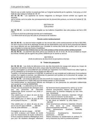 Code général des impôts

Dans le cas où cette mention ne serait pas faite sur l’original représenté par le capitaine, il est perçu un droit
triple de celui indiqué à l’article 02. 06. 57.
Art. 02. 06. 60. - Les capitaines de navires malgaches ou étrangers doivent exhiber aux agents des
douanes,
soit à l’entrée, soit à la sortie, les connaissements dont ils doivent être porteurs, au terme de l’article 02. 06.
57 ci-dessus.

                                                  SECTION VIII
                                                  Colis postaux

Art. 02. 06. 61. - Le droit de timbre exigible sur les bulletins d’expédition des colis postaux est fixé à 250
FMG,
y compris le droit de la décharge donnée par le destinataire.
- Le même droit est dû pour les colis en provenance de l’extérieur.

                                        Envois contre remboursement

Art. 02. 06. 62. - Le droit de timbre exigible sur les renvois faits contre remboursement est fixé à 500 FMG.
Ce droit couvre le droit de la décharge donnée par les destinataires ainsi que le droit proportionnel afférent
aux reçus délivrés soit aux destinataires pour constater le remise des fonds des postes, soit à ce dernier
pour constater la remise des fonds à l’expéditeur.
Modes de paiement des timbres dus sur les colis postaux et les envois contre remboursement
Art. 02. 06. 63. - Le paiement des droits prévus aux articles 02. 06. 61 et 02. 06. 62 est constaté au moyen
de timbres mobiles que les agents des postes oblitèrent par le cachet du service.

                                                 SECTION IX
                          Droits de délivrance de documents et perceptions diverses

                                             A- Timbre de passeports

Art. 02. 06. 64. - Les droits de délivrance et de visa des documents de voyage sont perçus au moyen de
l’apposition de timbres mobiles de la série unique selon les tarifs fixés ci-dessous.
Chaque prorogation ou renouvellement est constaté par l’apposition d’un timbre fiscal d’une valeur égale au
prix du passeport sur la formule dont le titulaire est déjà muni.
Toutefois, si le droit est supérieur à 5 000FMG, le paiement en est constaté par la délivrance d’une quittance
extraite d’un registre à souches. Les références du paiement sont portées sur le document de voyage. Les
droits ainsi payés ne sont pas restituables.
Art. 02. 06. 65. - Les droits de délivrance des documents de voyage aux nationaux sont fixés à 180000 FMG
pour les passeports et à 75000 FMG pour les laissez-passer ou sauf-conduits.
Les laissez-passer ou sauf-conduit délivrés aux étrangers ou aux personnes de nationalité indéterminée
sont soumis à un droit de 200000FMG.
Art. 02. 06. 66. - ( L.2000.024 du 05.01.2001)
Chaque visa de passeport des étrangers ainsi          Ny fanaovan-tsonia pasipaoron'ny vahiny sy ny olon
que     des      personnes      de     nationalité    manana zom-pirenena mazava dia andoavana
indéterminée donne ouverture aux droits ci-           tsirairay amin 'ny farantsa malagasy toy izao mana
après en Fmg :                                        izao Iraimbilanja:
Visa valable pour un séjour de plus de trois          Sonia fanamarinana ahazoana mipetraka mihoatr
mois et jusqu'à trois ans………………180 000                telo vo1ana ka hatramin 'ny telo taona ............ 180.0
Visa valable pour un séjour de plus de trois          Sonia fanamarinana ahazoana mipetraka mihoatra
ans et jusqu'à cinq ans……. 260 000                    ny telo taona ka hatramin 'ny dimy taona...........
                                                      ..260.000
Visa valable pour un séjour de plus de cinq           Sonia tànamarinana ahazoana mipetraka mihoatra
ans et visa d'e séjour définitif…… 300 000            ny      dimy    taona     sy   sonia    fanamarinana
Visa de sortie définitive………140 000                   ahazoanamipetraka tanteraka.................300000
                                                      Sonia       fanamarinana      fivoahana      tanteraka
Prorogation de visa de voyage :…140 000               ......140.000 .
Les tarifs ci-dessus sont réduits de moitié           Fanalavana          fe-potoanan'ny     fanamarinam-
pour les missionnaires de toutes confessions          pivahiniana........140.000
et leurs conjoints résidant à Madagascar ainsi        Ahena antsasany ny sandan-ketra eo ambony ho
que pour les étudiants étrangers effectuant           an'ny misionera avy amin'ny antokom-pinoana
 