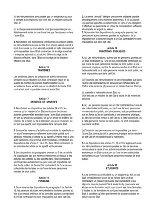 (b) les rémunérations sont payées par un employeur ou pour          2. Le terme “annuité” désigne une somme indiquée payable
le compte d’un employeur qui n’est pas un résident de l’autre       périodiquement à des moments déterminés, à vie ou durant
Etat, et                                                            une période spécifiée ou déterminée en vertu d’une obligation
                                                                    d’effectuer les paiements en retour de considération suffisante
(c) la charge des rémunérations n’est pas supportée par un          et complète en argent ou valeur.
établissement stable ou une base fixe que l’employeur a dans        3. Nonobstant les dispositions du paragraphe premier, les
l’autre Etat.                                                       pensions et autres sommes payées en application de la
                                                                    législation sur la sécurité sociale d’un Etat contractant ne sont
3. Nonobstant lers dispositions précédentes du présent article      imposables que dans cet Etat.
les rémunérations reçues au titre d’un emploi salarié exercé à
bord d’un navire ou d’un aéronef exploité en trafic international                           Article 19
sont imposables dans l’Etat contractant où le siège social de                         FONCTIONS PUBLIQUES
l’entreprise est situé ou, si celui-ci diffère du siège de la
direction effective, dans l’Etat où ce siège de la direction        1. (a) Les rémunérations, autres que les pensions, payées par
effective est situé.                                                un Etat contractant ou l’une de ses collectivités territoriales ou
                                                                    par l’une de leurs personnes morales de droit public, à une
                           Article 16                               personne physique, au titre de services rendus à cet Etat ou à
                          TANTIEMES                                 cette collectivité ou à cette personne morale de droit public, ne
                                                                    sont imposables que dans cet Etat.
Les tantièmes, jetons de présence et autres rétributions
similaires qu’un résident d’un Etat contractant reçoit en sa        (b) Toutefois, ces rémunérations ne sont imposables que dans
qualité de membre du conseil d’administration ou de                 l’autre Etat contractant si les services sont rendus dans cet
surveillance d’une société qui est un résident de l’autre Etat      Etat et si la personne physique est un résident de cet Etat qui
contractant sont imposables dans cet autre Etat.                    :
                                                                    (I) possède la nationalité de cet Etat, ou
                                                                    (II) n’est pas un résident de cet Etat à seule fin de rendre les
                         Article 17                                 services.
                  ARTISTES ET SPORTIFS
                                                                    2. (a) Les pensions payées par un Etat contractant ou l’une de
1. Nonobstant les dispositions des articles 14 et 15, les           ses collectivités territoriales, ou par l’une de leurs personnes
revenus qu’un résident d’un Etat contractant tire de ses            morales de droit public, soit directement, soit par prélèvement
activités parsonnelles exercées dans l’autre Etat contractant       sur les fonds qu’ils ont constitués, à une personne physique,
en tant qu’artiste du spectacle, tel qu’un artiste de théâtre, de   au titre de services rendus à cet Etat ou à cette collectivité, ou
cinéma, de la radio ou de la télévision, ou qu’un musicien, ou      à cette personne morale de droit public, ne sont imposables
en tant que sportif, sont imposables dans cet autre Etat.           que dans cet Etat.

2. Lorsque les revenus d’activités qu’un artiste du spectacle ou    (b) Toutefois, ces pensions ne sont imposables que dans
un sportif exerce personnellement et en cette qualité sont          l’autre Etat contractant si la personne physique est un résident
attribués, non pas à l’artiste ou au sportif lui-même mais à une    de cet Etat et ne possède pas la nationalité.
autre personne, ces revenus sont imposables, nonobstant les
dispositions des articles 7, 14 et 15, dans l’Etat contractant où   3. Les dispositions des articles 15, 16 et 18 s’appliquent aussi
les activités de l’artiste ou du sportif sont exercées.             aux rémunérations et pensions payées au titre de services
                                                                    rendus dans le cadre d’une activité industrielle ou commerciale
3. Les dispositions du paragraphe premier ou 2 de cet article       exercée par un Etat contractant ou l’une de ses collectivités
ne s’appliquent pas aux revenus mentionnés ci-dessus si les         territoriales ou par l’une de leurs personnes morales de droit
activités des artistes ou des sportifs dans l’Etat contractant      public.
sont financées entièrement ou pour une part importante par
des fonds publics de l’autre Etat contractant, de l’une de ses                                 Article 20
collectivités territoriales, ou de l’une de leurs personnes                                   ETUDIANTS
morales de droit public.
                                                                    1. Les sommes qu’un étudiant ou un stagiaire qui est, ou qui
                           Article 18                               était immédiatement avant de se rendre dans un Etat
                           PENSIONS                                 contractant, un résident de l’autre Etat contractant et qui
                                                                    séjourne dans le premier Etat à seule fin d’y poursuivre ses
1. Sous réserve des dispositions du paragraphe 2 de l’article       études ou sa formation reçoit pour couvrir ses frais d’entretien,
19, les pensions et autres rémunérations similaires payées au       d’études ou de formation ne sont pas imposables dans cet
titre d’un emploi antérieur, et les annuités payées à un résident   Etat, à condition qu’elles proviennent de sources situées en
d’un Etat contractant ne sont imposables que dans cet Etat.         dehors de cet Etat.
 