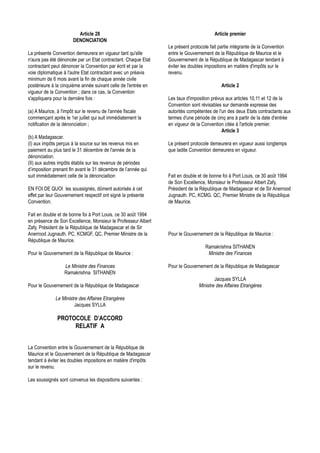 Article 28                                                      Article premier
                      DENONCIATION
                                                                Le présent protocole fait partie intégrante de la Convention
La présente Convention demeurera en vigueur tant qu'elle        entre le Gouvernement de la République de Maurice et le
n'aura pas été dénoncée par un Etat contractant. Chaque Etat    Gouvernement de la République de Madagascar tendant à
contractant peut dénoncer la Convention par écrit et par la     éviter les doubles impositions en matière d'impôts sur le
voie diplomatique à l'autre Etat contractant avec un préavis    revenu.
minimum de 6 mois avant la fin de chaque année civile
postérieure à la cinquième année suivant celle de l'entrée en                              Article 2
vigueur de la Convention ; dans ce cas, la Convention
s'appliquera pour la dernière fois :                            Les taux d'imposition prévus aux articles 10,11 et 12 de la
                                                                Convention sont révisables sur demande expresse des
(a) A Maurice, à l'impôt sur le revenu de l'année fiscale       autorités compétentes de l'un des deux Etats contractants aux
commençant après le 1er juillet qui suit immédiatement la       termes d'une période de cinq ans à partir de la date d'entrée
notification de la dénonciation ;                               en vigueur de la Convention citée à l'article premier.
                                                                                           Article 3
(b) A Madagascar.
(I) aux impôts perçus à la source sur les revenus mis en        Le présent protocole demeurera en vigueur aussi longtemps
paiement au plus tard le 31 décembre de l'année de la           que ladite Convention demeurera en vigueur.
dénonciation.
(II) aux autres impôts établis sur les revenus de périodes
d’imposition prenant fin avant le 31 décembre de l’année qui
suit immédiatement celle de la dénonciaition                    Fait en double et de bonne foi à Port Louis, ce 30 août 1994
                                                                de Son Excellence, Monsieur le Professeur Albert Zafy,
EN FOI DE QUOI les soussignés, dûment autorisés à cet           Président de la République de Madagascar et de Sir Anerrood
effet par leur Gouvernement respectif ont signé la présente     Jugnauth. PC, KCMG. QC, Premier Ministre de la République
Convention.                                                     de Maurice.

Fait en double et de bonne foi à Port Louis, ce 30 août 1994
en présence de Son Excellence, Monsieur le Professeur Albert
Zafy, Président de la République de Madagascar et de Sir
Anerrood Jugnauth. PC, KCMGF, QC, Premier Ministre de la        Pour le Gouvernement de la République de Maurice :
République de Maurice.
                                                                                   Ramakrishna SITHANEN
Pour le Gouvernement de la République de Maurice :                                  Ministre des Finances

                  Le Ministre des Finances                      Pour le Gouvernement de la République de Madagascar
                  Ramakrishna SITHANEN
                                                                                       Jacques SYLLA
Pour le Gouvernement de la République de Madagascar                            Ministre des Affaires Etrangères

             Le Ministre des Affaires Etrangères
                       Jacques SYLLA

              PROTOCOLE D’ACCORD
                   RELATIF A


La Convention entre le Gouvernement de la République de
Maurice et le Gouvernement de la République de Madagascar
tendant à éviter les doubles impositions en matière d'impôts
sur le revenu.

Les soussignés sont convenus les dispositions suivantes :
 