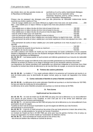 Code général des impôts

des études dans une des grandes écoles de                            samihafa sy ho an'ny vadiny mipetrakaeto Madagasi
la République de Madagascar                                          toy izany koa ho an'ny mpianatra vahiny
                                                                     mandranto fianarana amin'ny sekoly ambony eto
                                                                     amin'ny Repoblikan'i Madagasikara.
Chaque visa de passeport des étrangers ainsi que des personnes de nationalité indéterminée donne
ouverture aux droits ci-après en Fmg :
- Visa de voyage valable pour une durée inférieure ou égale à trois mois avec une seule entrée. . . . . . . 200
000.- - Visa valable pour un séjour inférieur ou égal à trois mois avec plusieurs entrées . . . . . . . . . . . . . . . . .
. 300 000
- Visa valable pour un séjour de plus de trois mois et jusqu’à trois ans. . . . . . . . …. . . . . . . 180 000
- Visa valable pour un séjour de plus de trois mois et jusqu’à cinq ans……… . . . . . . . . . . . 260 000
- Visa valable pour un séjour de plus de cinq ans et visa de séjour définitif. . . . . . . . . . . . . 300 000
- Visa de sortie et retour pour une seule fois. . . . . ……….. . . . . . . .. . . . . . . . . . . . . . . . . . 140 000
- Visa non permanent valable pour plusieurs sorties et retours. ………... . . . . . . . .. . . . . . . 180 000
- Visa permanent de sortie et retour valable pour une durée inférieur ou égal à trois mois .. 220 000
- Visa permanent de sortie et retour valable pour une durée supérieure à trois mois etjusqu’à six mois. .. 260
000
- Visa permanent de sortie et retour valable pour une durée supérieure à six mois et jusqu’à un an. . . . ...
300 000
- Visa de sortie définitive. . . . . . . . . . . . . . . . . . . . . . . . . . . . . . ……..……………………. … 140 000
- Visa de transit de soixante douze heures au maximum. . …….. . . . . . . . . . . . . . . . . . . . ..120 000
- Prorogation de visa de voyage. . . . . . . . . . . . . . . . . . . . . . . . . . …………………………… 140 000
Les tarifs ci-dessus sont réduits de moitié pour les missionnaires de toutes confessions et leurs conjoints
résidant à Madagascar ainsi que pour les étudiants étrangers effectuant des études dans une des grandes
écoles de la République de Madagascar.
Art. 02. 06. 67. - Les laissez-passer et sauf-conduits sont délivrés gratuitement aux insoumis de nationalité
malgache.
Les documents de voyage sont délivrés et les visas accordés gratuitement aux fonctionnaires civils et
militaires se rendant en mission ou en stage à l’étranger ainsi qu’aux étudiants nationaux boursiers.
Les dispositions de l’alinéa précédent sont applicables aux personnes indigentes et reconnues hors d’état
d’acquitter le montant des droits de délivrance ou de visa des titres de voyage, ou encore de visa de séjour.

                                          B- Timbres des casiers judiciaires

Art. 02. 06. 68. - Le bulletin n° 3 du casier judiciaire délivré à la personne qu’il concerne est soumis à un
droit de timbre prévu pour la demi-feuille de papier normal, perçu au moyen de l’apposition d’un timbre
mobile.
                       C- Cartes nationales d’identité et cartes d’identité consulaires

Art. 02. 06. 69. - La délivrance de la carte nationale d’identité est soumise à un droit de timbre de 100 FMG.
Ce taux est réduit de moitié pour le renouvellement.
La délivrance de la carte d’identité consulaire est soumise à un droit de timbre de 50 FMG.

                                                      D- Port d’arme

                                         Impôt annuel sur les armes à feu

Art. 02. 06. 70. - Un droit de timbre de 25 000 FMG est perçu lors de la délivrance ou du renouvellement
d’un permis de port d’arme à feu..Toutefois, le droit n’est pas dû si les armes sont détenues pour
l’accomplissement de fonctions administratives.
Art .02. 06. 71. - Un droit de timbre de 500 FMG est perçu lors de la délivrance ou du renouvellement d’une
autorisation de port de sagaie.
Toutefois le droit n’est dû lorsque l’autorisation du port de sagaie est délivrée pour des fonctions
administratives ou économiques.
Art. 02. 06. 72 . - Il est dû un impôt annuel sur les armes à feu par toute personne à raison des armes à feu,
rayées ou non, qu’elle possède au 1er janvier de l’année d’imposition.
Le montant de l’impôt est fixé à 25 000 FMG par arme pour tous les genres d’armes à feu et perçu au
moyen de l’apposition d’un timbre mobile sur l’autorisation de détention d’arme.
Art. 02. 06. 73. - Sont exonérées de l’impôt annuel sur les armes à feu :
- les armes de dotation des militaires en activité de service ;
 