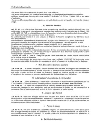 Code général des impôts

- les armes de dotation des cadres et agents de la force publique ;
- les armes dont peuvent être dotés certains magistrats, fonctionnaires et agents des Administrations
publiques en exécution des dispositions de l’article 53 de la loi n° 69 011 du 22 juillet 1969 et ses textes
d’application ;
- les armes à feu existant dans les magasins et entrepôts de commerce, tant qu’elles n’ont pas été mises en
usage.

                                             E- Véhicules à moteur

Art. 02. 06. 74. - I- Le droit de délivrance ou de prorogation de validité des certificats internationaux pour
automobiles et des permis internationaux de conduire visés par la convention internationale du 24 avril 1926
est fixé à 25 000 FMG et est acquitté au moyen de l’apposition sur chacun de ces titres de timbres mobiles.
Ces documents ne sont pas soumis au timbre de dimension.
Ils sont revêtus de timbres de la série unique à la diligence de l’autorité chargée de leur délivrance ou de
leur renouvellement.
Les timbres sont apposés lors de la délivrance sur la page n°1 du certificat ou du permis, et en cas de
prorogation de validité, en marge de chaque mention de renouvellement. Dans les deux cas, ils sont
immédiatement oblitérés dans les conditions fixées à l’article 02. 06. 20 paragraphe 3°
En aucun cas, la remise ou la restitution du certificat au titulaire ne peut avoir lieu avant que le timbrage et
l’oblitération aient été effectués.
II- Le droit de timbre sur les récépissés de déclaration de mise en circulation des véhicules à moteur (cartes
grises ) est fixé à 10 000 FMG. Un nouveau droit est dû à l’occasion de la délivrance d’un duplicata. Ce droit
est acquitté par l’apposition d’un timbre mobile.
Toutefois, les cartes W ( 1ere et 2 catégories ) et les cartes détachées des carnets WW ne sont soumises
qu’au droit de timbre de dimension.
III- Le droit de timbre sur les permis de conduire (carte rose ) est fixé à 2 500 FMG. Ce droit couvre toutes
les extensions de validité de conduite. Un nouveau droit est dû à l’occasion de la délivrance d’un duplicata.

                                   F- Droit d’inscription à certains examens

Art. 02. 06. 75. - Les droits d’inscription à certains examens sont acquittés, à la diligence des candidats, par
l’apposition de timbres mobiles du modèle unique sur la demande qu’ils adressent à l’autorité compétente.
Ces droits couvrent le droit de timbre de dimension, lequel est toutefois exigible sur les demandes
d’inscription à des examens et concours pour lesquels des droits spéciaux n’ont été prévus.

                              G- Autorisation d’exhumation ou de réinhumation

Art. 02. 06. 76. - Le droit de timbre sur l’autorisation d’exhumation ou de réinhumation (famadihana) est fixé
à 10 000 FMG. Le permis d’inhumer est exempt de droit de timbre..H- Accidents de la circulation.
Art. 02. 06. 77. - Les copies des procès-verbaux de constat d’accident de la circulation délivrées aux
compagnies d’assurances sont assujetties, quel que soit le nombre de feuilles qui les composent ou le
nombre de rôles qu’elles comprennent, au droit de timbre prévu pour le papier registre.

                                           H- Actes de rejet d’enfant

Art. 02. 06. 78. - Les actes de rejets d’enfant sont assujettis à un droit de timbre de 25 000 FMG. Ce droit
est acquitté au moyen de timbres mobiles à apposer sur l’expédition et à oblitérer par l’officier de l’état civil
au moyen du cachet-dateur suivi de sa signature. Les dispositions de l’article 02. 06. 94 sont applicables aux
contraventions pour défaut de timbrage.

                                               I-   Permis de coupe

Art. 02. 06. 79. - Un droit de timbre de 2 000 FMG est perçu lors de la délivrance du permis de coupe de
bois à usage domestique accordé aux personnes qui ne sont pas exploitants forestiers. Ce droit couvre le
droit d’enregistrement prévu à l’article 02. 02. 45 ainsi que le droit de timbre de dimension à apposer sur la
demande en vertu de l’article 02. 06. 19.

                                           J- Certificat phytosanitaire
 