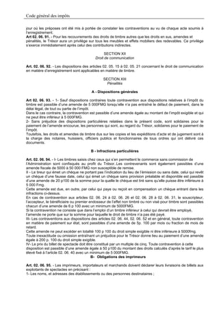 Code général des impôts

jour où les préposes ont été mis à portée de constater les contraventions au vu de chaque acte soumis à
l’enregistrement.
Art 02. 06. 91. - Pour les recouvrements des droits de timbre autres que les droits en sus, amendes et
pénalités, le Trésor aura un privilège sur tous les meubles et effets mobiliers des redevables. Ce privilège
s’exerce immédiatement après celui des contributions indirectes.

                                                  SECTION XII
                                            Droit de communication

Art. 02. 06. 92. - Les dispositions des articles 02. 05. 15 à 02. 05. 21 concernant le droit de communication
en matière d’enregistrement sont applicables en matière de timbre.

                                                 SECTION XIII
                                                   Pénalités

                                         A - Dispositions générales

Art 02. 06. 93. - 1- Sauf dispositions contraires toute contravention aux dispositions relatives à l’impôt du
timbre est passible d’une amende de 5 000FMG lorsqu’elle n’a pas entraîné le défaut de paiement, dans le
délai légal, de tout ou partie de l’impôt.
Dans le cas contraire, la contravention est passible d’une amende égale au montant de l’impôt exigible et qui
ne peut être inférieur à 5 000FMG.
2- Sans préjudice des dispositions particulières relatées dans le présent code, sont solidaires pour le
paiement de l’amende encourue, les personnes qui sont, au regard du Trésor, solidaires pour le paiement de
l’impôt.
Toutefois, les droits et amendes de timbre dus sur les copies et les expéditions d’acte et de jugement sont à
la charge des notaires, huissiers, officiers publics et fonctionnaires de tous ordres qui ont délivré ces
documents.

                                         B - Infractions particulières

Art. 02. 06. 94. - I- Les timbres saisis chez ceux qui s’en permettent le commerce sans commission de
l’Administration sont confisqués au profit du Trésor..Les contrevenants sont également passibles d’une
amende fiscale de 5000 à 50 000 FMG non susceptible de remise.
II - Le tireur qui émet un chèque ne portant pas l’indication du lieu de l’émission ou sans date, celui qui revêt
un chèque d’une fausse date, celui qui émet un chèque sans provision préalable et disponible est passible
d’une amende de 20 p100 de la somme pour la quelle le chèque est tiré sans qu’elle puisse être inférieure à
5 000 Fmg.
Cette amende est due, en outre, par celui qui paye ou reçoit en compensation un chèque entrant dans les
infractions ci-dessus.
En cas de contravention aux articles 02. 06. 24 à 02. 06. 26 et 02. 06. 28 à 02. 06. 31, le souscripteur,
l’accepteur, le bénéficiaire ou premier endosseur de l’effet non timbré ou non visé pour timbre sont passibles
chacun d’une amende de 6 p 100 avec un minimum de 5000FMG.
Si la contravention ne consiste que dans l’emploi d’un timbre inférieur à celui qui devrait être employé,
l’amende ne porte que sur la somme pour laquelle le droit de timbre n’a pas été payé.
III- Les contraventions aux dispositions des articles 02. 06. 44, 02. 06. 52 et en général, toute contravention
en matière de paiement sur état, sont passibles d’une amende de 5p. 100 par mois ou fraction de mois de
retard.
Cette amende ne peut excéder en totalité 100 p 100 du droit simple exigible ni être inférieure à 5000fmg.
Toute inexactitude ou omission entraînant un préjudice pour le Trésor donne lieu au paiement d’une amende
égale à 200 p. 100 du droit simple exigible.
IV- Le prix du billet de spectacle doit être constitué par un multiple de cinq. Toute contravention à cette
disposition est passible d’une amende égale à 50 p100 du montant des droits calculés d’après le tarif le plus
élevé fixé à l’article 02. 06. 40 avec un minimum de 5 000FMG.
                                           B- Obligations des imprimeurs

Art. 02. 06. 95. - Les imprimeurs, importateurs et marchands doivent déclarer leurs livraisons de billets aux
exploitants de spectacles en précisant :
1- Les noms, et adresses des établissements ou des personnes destinataires ;
 