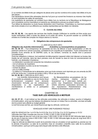Code général des impôts

2- Le nombre de billets livrés par catégorie de places ainsi que les numéros et la couleur des billets et le prix
des places ;
Ces déclarations doivent être adressées dans les huit jours qui suivent les livraisons au receveur des Impôts
où sont exploitées les salles de spectacles.
Les exploitants de spectacles qui achètent leurs billets hors du territoire de la République de Madagascar
sont considérés comme importateurs et astreints aux déclarations prévues au présent article.
Tout défaut de déclaration ou toute fausse déclaration rend l’imprimeur, l’importateur ou marchand passible
des droits simples et en sus afférents aux recettes représentées par les billets non déclarés.

                                             C- Contrôle des billets

Art. 02. 06. 96. - Les agents des services des Impôts chargés d’effectuer le contrôle ont libre accès pour
toutes vérifications utiles à toutes les places où le public est admis. Ils peuvent assister au contrôle des
entrées et à l’arrêté des comptes de chaque séance ou réunion.

                               D- Obligations des entrepreneurs de spectacles

                                            ( L.2000.024 du 05.01.2001)
Obligation des Autorités Administratives               Andraikitry ny manampahefana ara-panjakana
Art. 02. 06. 97. - Tout entrepreneur de spectacles est tenu de délivrer à toute représentation un titre de
paiement extrait d’un carnet à souches, constatant le prix acquitté par le spectateur. Toute contravention est
passible d’une amende de 50 000FMG outre, le cas échéant, l’amende du double droit à percevoir
cumulativement.
Outre les obligations ci-dessus, tout exploitant de télé-projection (appareil vidéo) doit déposer au bureau des
Impôts de son domicile, dans les deux premiers mois de l’année ou dans le mois du commencement de
l’activité, une déclaration d’existence.
- La déclaration susvisée doit comporter les indications suivantes :
- nom et adresse de l’exploitant;
- lieu d’exploitation (numéro du lot de l’immeuble )
- nombre de places
- prix d’un billet d’entrée.
- Le défaut ou l’inexactitude de la déclaration ainsi que toute omission sont réprimés par une amende de 200
p100 des droits dus..L’amende est portée à 300 p 100 en cas de récidive.
Art. 02. 06. 98 ( L.2000.024 du 05.01.2001)
          Les Autorités Administratives sont tenues           Ny Manampahefana ara-panjakana dia tsy
de soumettre au préalable au visa du Centre fiscal        maintsy      mampanoa       mialoha     amin'ny
territorialement      compétent     toute    demande      fanamarinan' ny F oiben-ketra mahefa ara-
d'autorisation formulée par les entrepreneurs             paritra izay fangatahana fahazoan-dàlana
despectacles        ou     les   organisateurs     de     rehetra ataon'ireo mpikarakara lanonana na
manifestations à entrée ou à participation                ireo mpandamina fihetsiketsehana misy
payante.                                                  fidirana na fandraisana anjara ara-bola

                                       CHAPITRE VII
                             TAXE SUR LES VEHICULES A MOTEUR
Art. 02. 07. 01. - Il est institué sur les véhicules automobiles, les véhicules à moteur, soumis à l’obligation
d’immatriculation, ainsi que les bateaux de plaisance mus par un moteur fixe ou amovible, une taxe annuelle
dont le produit sera affecté au budget général.
Le tarif de la taxe est fixé, par cheval fiscal et par âge du véhicule, comme suit :

                              VEHICULES AYANT UNE PUISSANCE FISCALE

AGE DU VEHICULE De 1 à 4 CV De 5 à 9 CV De 10 à 12 CV De 13 à 15 CV Supérieur à 15 CV
Véhicules dont l’âge n’excède pas cinq ans 10 500 12 000 13 500 19 500 28 500
Véhicules âgés de plus de 5 ans à dix ans inclus 7 500 9 000 10 500 16 500 25 500 Véhicules âgés de plus
de dix ans à vingt ans inclus 4 500 6 000 7 500 10 500 13 500 Véhicules âgés de plus de vingt ans2 250 3
000 3 750 7 500 12 000.
L’âge du véhicule se détermine à partir de la première mise en circulation et est apprécié au premier jour de
la période d’imposition. La date de la première mise en circulation s’identifie avec celle de la première
immatriculation, quel que soit le pays dans lequel cette dernière a été effectuée.
 