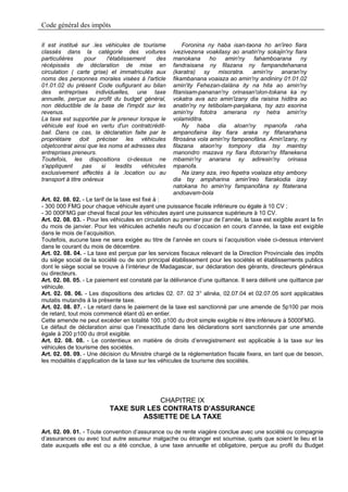Code général des impôts

Il est institué sur .les véhicules de tourisme            Foronina ny haba isan-taona ho an'ireo fiara
classés dans la catégorie des voitures               ivezivezena voakilasy ao anatin'ny sokajin'ny fiara
particulières      pour    l'établissement   des     manokana       ho     amin'ny    fahamboarana    ny
récépissés de déclaration de mise en                 fandraisana ny filazana ny fampandehanana
circulation ( carte grise) et immatriculés aux       (karatra) sy misoratra. amin'ny anaran'ny
noms des personnes morales visées à l'article        fikambanana voaiaza ao amin'ny andininy 01.01.02
01.01.02 du présent Code oufigurant au bilan         amin'ity Fehezan-dalàna ity na hita ao amin'ny
des entreprises individuelles, une taxe              fitanisam-pananan'ny orinasan'olon-tokana ka ny
annuelle, perçue au profit du budget général,        vokatra ava azo amin'izany dia raisina hiditra ao
non déductible de la base de l'impôt sur les         anatin'ny ny tetibolam-panjakana, tsy azo esorina
revenus.                                             amin'ny fototra amerana ny hetra amin'ny
La taxe est supportée par le preneur lorsque le      volamiditra.
véhicule est loué en vertu d'un contratcrédit-            Ny haba dia aloan'ny mpanofa raha
bail. Dans ce cas, la déclaration faite par le       ampanofaina ilay fiara araka ny fifanarahana
propriétaire doit préciser les véhicules             fitrosàna vola amin'ny fampanofàna. Amin'izany, ny
objetcontrat ainsi que les noms et adresses des      filazana ataon'ny tompony dia tsy maintsy
entreprises preneurs.                                manondro mazava ny fiara ifotoran'ny fifanekena
Toutefois, les dispositions ci-dessus ne             mbamin'ny anarana sy adiresin'ny orinasa
s'appliquent      pas   si     lesdits  véhicules    mpanofa.
exclusivement affectés à la .location ou au               Na izany aza, ireo fepetra voalaza etsy ambony
transport à titre onéreux                            dia tsy ampiharina amin'ireo fiarakodia izay
                                                     natokana ho amin'ny fampanofàna sy fitaterana
                                                     andoavam-bola
Art. 02. 08. 02. - Le tarif de la taxe est fixé à :
- 300 000 FMG pour chaque véhicule ayant une puissance fiscale inférieure ou égale à 10 CV ;
- 30 000FMG par cheval fiscal pour les véhicules ayant une puissance supérieure à 10 CV.
Art. 02. 08. 03. - Pour les véhicules en circulation au premier jour de l’année, la taxe est exigible avant la fin
du mois de janvier. Pour les véhicules achetés neufs ou d’occasion en cours d’année, la taxe est exigible
dans le mois de l’acquisition.
Toutefois, aucune taxe ne sera exigée au titre de l’année en cours si l’acquisition visée ci-dessus intervient
dans le courant du mois de décembre.
Art. 02. 08. 04. - La taxe est perçue par les services fiscaux relevant de la Direction Provinciale des impôts
du siège social de la société ou de son principal établissement pour les sociétés et établissements publics
dont le siège social se trouve à l’intérieur de Madagascar, sur déclaration des gérants, directeurs généraux
ou directeurs.
Art. 02. 08. 05. - Le paiement est constaté par la délivrance d’une quittance. Il sera délivré une quittance par
véhicule.
Art. 02. 08. 06. - Les dispositions des articles 02. 07. 02 3° alinéa, 02.07.04 et 02.07.05 sont applicables
mutatis mutandis à la présente taxe.
Art. 02. 08. 07. - Le retard dans le paiement de la taxe est sanctionné par une amende de 5p100 par mois
de retard, tout mois commencé étant dû en entier.
Cette amende ne peut excéder en totalité 100. p100 du droit simple exigible ni être inférieure à 5000FMG.
Le défaut de déclaration ainsi que l’inexactitude dans les déclarations sont sanctionnés par une amende
égale à 200 p100 du droit exigible.
Art. 02. 08. 08. - Le contentieux en matière de droits d’enregistrement est applicable à la taxe sur les
véhicules de tourisme des sociétés.
Art. 02. 08. 09. - Une décision du Ministre chargé de la réglementation fiscale fixera, en tant que de besoin,
les modalités d’application de la taxe sur les véhicules de tourisme des sociétés.




                                       CHAPITRE IX
                           TAXE SUR LES CONTRATS D’ASSURANCE
                                   ASSIETTE DE LA TAXE

Art. 02. 09. 01. - Toute convention d’assurance ou de rente viagère conclue avec une société ou compagnie
d’assurances ou avec tout autre assureur malgache ou étranger est soumise, quels que soient le lieu et la
date auxquels elle est ou a été conclue, à une taxe annuelle et obligatoire, perçue au profit du Budget
 