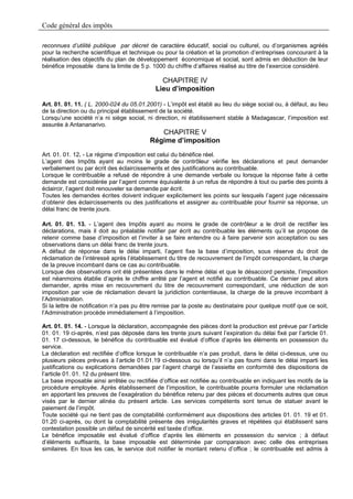 Code général des impôts

reconnues d’utilité publique par décret de caractère éducatif, social ou culturel, ou d’organismes agréés
pour la recherche scientifique et technique ou pour la création et la promotion d’entreprises concourant à la
réalisation des objectifs du plan de développement économique et social, sont admis en déduction de leur
bénéfice imposable dans la limite de 5 p. 1000 du chiffre d’affaires réalisé au titre de l’exercice considéré.

                                              CHAPITRE IV
                                            Lieu d’imposition

Art. 01. 01. 11. ( L. 2000-024 du 05.01.2001) - L’impôt est établi au lieu du siège social ou, à défaut, au lieu
de la direction ou du principal établissement de la société.
Lorsqu’une société n’a ni siège social, ni direction, ni établissement stable à Madagascar, l’imposition est
assurée à Antananarivo.
                                             CHAPITRE V
                                          Régime d’imposition
Art. 01. 01. 12. - Le régime d’imposition est celui du bénéfice réel.
L’agent des Impôts ayant au moins le grade de contrôleur vérifie les déclarations et peut demander
verbalement ou par écrit des éclaircissements et des justifications au contribuable.
Lorsque le contribuable a refusé de répondre à une demande verbale ou lorsque la réponse faite à cette
demande est considérée par l’agent comme équivalente à un refus de répondre à tout ou partie des points à
éclaircir, l’agent doit renouveler sa demande par écrit.
Toutes les demandes écrites doivent indiquer explicitement les points sur lesquels l’agent juge nécessaire
d’obtenir des éclaircissements ou des justifications et assigner au contribuable pour fournir sa réponse, un
délai franc de trente jours.

Art. 01. 01. 13. - L’agent des Impôts ayant au moins le grade de contrôleur a le droit de rectifier les
déclarations, mais il doit au préalable notifier par écrit au contribuable les éléments qu’il se propose de
retenir comme base d’imposition et l’inviter à se faire entendre ou à faire parvenir son acceptation ou ses
observations dans un délai franc de trente jours.
A défaut de réponse dans le délai imparti, l’agent fixe la base d’imposition, sous réserve du droit de
réclamation de l’intéressé après l’établissement du titre de recouvrement de l’impôt correspondant, la charge
de la preuve incombant dans ce cas au contribuable.
Lorsque des observations ont été présentées dans le même délai et que le désaccord persiste, l’imposition
est néanmoins établie d’après le chiffre arrêté par l’agent et notifié au contribuable. Ce dernier peut alors
demander, après mise en recouvrement du titre de recouvrement correspondant, une réduction de son
imposition par voie de réclamation devant la juridiction contentieuse, la charge de la preuve incombant à
l’Administration.
Si la lettre de notification n’a pas pu être remise par la poste au destinataire pour quelque motif que ce soit,
l’Administration procède immédiatement à l’imposition.

Art. 01. 01. 14. - Lorsque la déclaration, accompagnée des pièces dont la production est prévue par l’article
01. 01. 19 ci-après, n’est pas déposée dans les trente jours suivant l’expiration du délai fixé par l’article 01.
01. 17 ci-dessous, le bénéfice du contribuable est évalué d’office d’après les éléments en possession du
service.
La déclaration est rectifiée d’office lorsque le contribuable n’a pas produit, dans le délai ci-dessus, une ou
plusieurs pièces prévues à l’article 01.01.19 ci-dessous ou lorsqu’il n’a pas fourni dans le délai imparti les
justifications ou explications demandées par l’agent chargé de l’assiette en conformité des dispositions de
l’article 01. 01. 12 du présent titre.
La base imposable ainsi arrêtée ou rectifiée d’office est notifiée au contribuable en indiquant les motifs de la
procédure employée. Après établissement de l’imposition, le contribuable pourra formuler une réclamation
en apportant les preuves de l’exagération du bénéfice retenu par des pièces et documents autres que ceux
visés par le dernier alinéa du présent article. Les services compétents sont tenus de statuer avant le
paiement de l’impôt.
Toute société qui ne tient pas de comptabilité conformément aux dispositions des articles 01. 01. 19 et 01.
01.20 ci-après, ou dont la comptabilité présente des irrégularités graves et répétées qui établissent sans
contestation possible un défaut de sincérité est taxée d’office.
Le bénéfice imposable est évalué d’office d’après les éléments en possession du service ; à défaut
d’éléments suffisants, la base imposable est déterminée par comparaison avec celle des entreprises
similaires. En tous les cas, le service doit notifier le montant retenu d’office ; le contribuable est admis à
 
