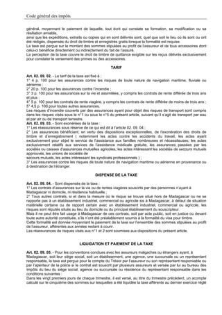 Code général des impôts

général, moyennant le paiement de laquelle, tout écrit qui constate sa formation, sa modification ou sa
résiliation amiable,
ainsi que les expéditions, extraits ou copies qui en sont délivrés sont, quel que soit le lieu où ils sont ou ont
été rédigés, dispensés du droit de timbre et enregistrés gratis lorsque la formalité est requise.
La taxe est perçue sur le montant des sommes stipulées au profit de l’assureur et de tous accessoires dont
celui-ci bénéficie directement ou indirectement du fait de l’assuré.
La perception de la taxe couvre le droit de timbre de quittance exigible sur les reçus délivrés exclusivement
pour constater le versement des primes ou des accessoires.

                                                     TARIF

Art. 02. 09. 02. - Le tarif de la taxe est fixé à :
1° 4 p. 100 pour les assurances contre les risques de toute nature de navigation maritime, fluviale ou
aérienne ;
2° 20 p. 100 pour les assurances contre l’incendie ;
3° 3 p. 100 pour les assurances sur la vie et assimilées, y compris les contrats de rente différée de trois ans
et plus ;
4° 5 p. 100 pour les contrats de rente viagère, y compris les contrats de rente différée de moins de trois ans ;
5° 4,5 p. 100 pour toutes autres assurances.
Les risques d’incendie couverts par des assurances ayant pour objet des risques de transport sont compris
dans les risques visés sous le n°1 ou sous le n°5 du présent article, suivant qu’il s’agit de transport par eau
et par air ou de transport terrestre.
Art. 02. 09. 03. - Sont exonérées de la taxe :
1° Les réassurances sous réserve de ce qui est dit à l’article 02. 09. 04 ;
2° Les assurances bénéficiant, en vertu des dispositions exceptionnelles, de l’exonération des droits de
timbre et d’enregistrement ( notamment les actes contre les accidents du travail, les actes ayant
exclusivement pour objet le service de l’assistance aux familles nombreuses et nécessiteuses; les actes
exclusivement relatifs aux services de l’assistance médicale gratuite, les assurances passées par les
sociétés ou caisses d’assurances mutuelles agricoles; les actes intéressant les sociétés de secours mutuels
approuvés, les unions de sociétés de
secours mutuels, les actes intéressant les syndicats professionnels ) ;
3° Les assurances contre les risques de toute nature de navigation maritime ou aérienne en provenance ou
à destination de l’étranger.

                                           DISPENSE DE LA TAXE

Art. 02. 09. 04. - Sont dispensés de la taxe :
1° Les contrats d’assurances sur la vie ou de rentes viagères souscrits par des personnes n’ayant à
Madagascar ni domicile, ni résidence habituelle ;
2° Tous autres contrats, si et dans la mesure où le risque se trouve situé hors de Madagascar ou ne se
rapporte pas à un établissement industriel, commercial ou agricole sis à Madagascar, à défaut de situation
matérielle certaine ou de rapport certain avec un établissement industriel, commercial ou agricole, les
risques sont réputés situés au lieu du domicile ou du principal établissement du souscripteur.
Mais il ne peut être fait usage à Madagascar de ces contrats, soit par acte public, soit en justice ou devant
toute autre autorité constituée, s’ils n’ont été préalablement soumis à la formalité du visa pour timbre.
Cette formalité est donnée moyennant le paiement de la taxe sur l’ensemble des sommes stipulées au profit
de l’assureur, afférentes aux années restant à courir.
Les réassurances de risques visés aux n°1 et 2 sont soumises aux dispositions du présent article.


                                 LIQUIDATION ET PAIEMENT DE LA TAXE

Art. 02. 09. 05. - Pour les conventions conclues avec les assureurs malgaches ou étrangers ayant, à
Madagascar, soit leur siège social, soit un établissement, une agence, une succursale ou un représentant
responsable, la taxe est perçue pour le compte du Trésor par l’assureur ou son représentant responsable ou
par l’apériteur de la police si le contrat est souscrit par plusieurs assureurs et versée par lui au bureau des
Impôts du lieu du siège social, agence ou succursale ou résidence du représentant responsable dans les
conditions suivantes :
Dans les vingt premiers jours de chaque trimestre, il est versé, au titre du trimestre précédent, un acompte
calculé sur le cinquième des sommes sur lesquelles a été liquidée la taxe afférente au dernier exercice réglé
 