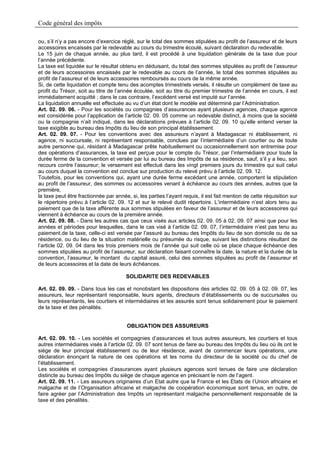 Code général des impôts

ou, s’il n’y a pas encore d’exercice réglé, sur le total des sommes stipulées au profit de l’assureur et de leurs
accessoires encaissés par le redevable au cours du trimestre écoulé, suivant déclaration du redevable.
Le 15 juin de chaque année, au plus tard, il est procédé à une liquidation générale de la taxe due pour
l’année précédente.
La taxe est liquidée sur le résultat obtenu en déduisant, du total des sommes stipulées au profit de l’assureur
et de leurs accessoires encaissés par le redevable au cours de l’année, le total des sommes stipulées au
profit de l’assureur et de leurs accessoires remboursés au cours de la même année.
Si, de cette liquidation et compte tenu des acomptes trimestriels versés, il résulte un complément de taxe au
profit du Trésor, soit au titre de l’année écoulée, soit au titre du premier trimestre de l’année en cours, il est
immédiatement acquitté ; dans le cas contraire, l’excédent versé est imputé sur l’année.
La liquidation annuelle est effectuée au vu d’un état dont le modèle est déterminé par l’Administration.
Art. 02. 09. 06. - Pour les sociétés ou compagnies d’assurances ayant plusieurs agences, chaque agence
est considérée pour l’application de l’article 02. 09. 05 comme un redevable distinct, à moins que la société
ou la compagnie n’ait indiqué, dans les déclarations prévues à l’article 02. 09. 10 qu’elle entend verser la
taxe exigible au bureau des Impôts du lieu de son principal établissement.
Art. 02. 09. 07. - Pour les conventions avec des assureurs n’ayant à Madagascar ni établissement, ni
agence, ni succursale, ni représentant responsable, conclues par l’intermédiaire d’un courtier ou de toute
autre personne qui, résidant à Madagascar prête habituellement ou occasionnellement son entremise pour
des opérations d’assurances, la taxe est perçue pour le compte du Trésor, par l’intermédiaire pour toute la
durée ferme de la convention et versée par lui au bureau des Impôts de sa résidence, sauf, s’il y a lieu, son
recours contre l‘assureur; le versement est effectué dans les vingt premiers jours du trimestre qui suit celui
au cours duquel la convention est conclue sur production du relevé prévu à l’article 02. 09. 12.
Toutefois, pour les conventions qui, ayant une durée ferme excédant une année, comportent la stipulation
au profit de l’assureur, des sommes ou accessoires venant à échéance au cours des années, autres que la
première,
la taxe peut être fractionnée par année, si, les parties l’ayant requis, il est fait mention de cette réquisition sur
le répertoire prévu à l’article 02. 09. 12 et sur le relevé dudit répertoire. L’intermédiaire n’est alors tenu au
paiement que de la taxe afférente aux sommes stipulées en faveur de l’assureur et de leurs accessoires qui
viennent à échéance au cours de la première année.
Art. 02. 09. 08. - Dans les autres cas que ceux visés aux articles 02. 09. 05 à 02. 09. 07 ainsi que pour les
années et périodes pour lesquelles, dans le cas visé à l’article 02. 09. 07, l’intermédiaire n’est pas tenu au
paiement.de la taxe, celle-ci est versée par l’assuré au bureau des Impôts du lieu de son domicile ou de sa
résidence, ou du lieu de la situation matérielle ou présumée du risque, suivant les distinctions résultant de
l’article 02. 09. 04 dans les trois premiers mois de l’année qui suit celle où se place chaque échéance des
sommes stipulées au profit de l’assureur, sur déclaration faisant connaître la date, la nature et la durée de la
convention, l’assureur, le montant du capital assuré, celui des sommes stipulées au profit de l’assureur et
de leurs accessoires et la date de leurs échéances.

                                       SOLIDARITE DES REDEVABLES

Art. 02. 09. 09. - Dans tous les cas et nonobstant les dispositions des articles 02. 09. 05 à 02. 09. 07, les
assureurs, leur représentant responsable, leurs agents, directeurs d’établissements ou de succursales ou
leurs représentants, les courtiers et intermédiaires et les assurés sont tenus solidairement pour le paiement
de la taxe et des pénalités.


                                        OBLIGATION DES ASSUREURS

Art. 02. 09. 10. - Les sociétés et compagnies d’assurances et tous autres assureurs, les courtiers et tous
autres intermédiaires visés à l’article 02. 09. 07 sont tenus de faire au bureau des Impôts du lieu où ils ont le
siège de leur principal établissement ou de leur résidence, avant de commencer leurs opérations, une
déclaration énonçant la nature de ces opérations et les noms du directeur de la société ou du chef de
l’établissement.
Les sociétés et compagnies d’assurances ayant plusieurs agences sont tenues de faire une déclaration
distincte au bureau des Impôts du siège de chaque agence en précisant le nom de l’agent.
Art. 02. 09. 11. - Les assureurs originaires d’un Etat autre que la France et les Etats de l’Union africaine et
malgache et de l’Organisation africaine et malgache de coopération économique sont tenus, en outre, de
faire agréer par l’Administration des Impôts un représentant malgache personnellement responsable de la
taxe et des pénalités.
 