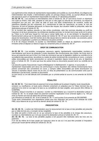 Code général des impôts

Les agréments et les retraits de représentants responsables sont publiés au Journal officiel, à la diligence de
l’Administration des Impôts. L’Administration publie, en principe chaque année, au journal officiel une liste
des assureurs ayant un représentant responsable à la date du 31 décembre précédent.
Art. 02. 09. 12. - Les courtiers et intermédiaires visés à l’article 02. 09. 07 sont tenus d’avoir un répertoire
non sujet au timbre, mais côté, paraphé et visé par un des juges du tribunal de commerce, sur lequel ils
consignent jour par jour, par ordre de date et sous une série ininterrompue de numéros, toutes les
opérations passées par leur entremise; ils y mentionnent la date de l’assurance, sa durée, le nom de
l’assureur, le nom et l’adresse del’assuré, la nature des risques, leur situation réelle ou présumée, selon les
distinctions prévues à l’article 02. 09.
04, le montant des capitaux assurés ou des rentes constituées, celui des sommes stipulées au profit de
l’assureur et de leurs accessoires, les échéances desdites sommes, le montant de la taxe qu’ils ont à verser
au Trésor ou le motif pour lequel ils n’ont pas à verser ladite taxe, et, le cas échéant, la réquisition de
fractionnement prévue par le deuxième alinéa de l’article 02. 09. 07 pour les conventions comportant une
clause de reconduction, il est fait mention de la dite clause dans la colonne de la durée. Les avenants, police
d’aliment ou d’application y portent une référence à la police primitive.
A la fin de chaque trimestre, le courtier ou intermédiaire établit un relevé du répertoire concernant le
trimestre entier et dépose ce relevé à l’appui du versement prévu à l’article 02. 09. 07.

                                       DROIT DE COMMUNICATION

Art 02. 09. 13. - Les sociétés, compagnies, assureurs, agents, représentants, responsables, courtiers et
intermédiaires sont tenus de présenter à toute réquisition des fonctionnaires des Impôts, les livres dont la
tenue est prescrite tant par le titre II du Code de commerce que par la législation relative au contrôle et à la
surveillance des assurances, les polices ou copies de police concernant les conventions en cours, y compris
celles renouvelées par tacite reconduction ou venues à expiration depuis moins de six ans, le répertoire
prévu à l’article 02. 09. 12 ainsi que tous les autres livres ou documents pouvant servir au contrôle de la
taxe.
Les assurés auprès d’assurances n’ayant à Madagascar ni établissement, ni agence, ni succursale, ni
représentant responsable sont tenus de communiquer à toute réquisition des mêmes fonctionnaires leurs
polices concernant des conventions en cours, y compris celles renouvelées par tacite reconduction ou
venues à expiration depuis moins de six ans..Le refus de présentation ou de communication ainsi que la
déclaration que les livres, contrats ou documents
ne sont tenus ou ont été détruits sont constatés par un procès-verbal et soumis à une amende de 50.000
FMG.

                                                 PENALITES

Art. 02. 09. 14. - Tout retard dans le paiement de la taxe établie par le présent chapitre, toute inexactitude,
omission ou insuffisance, et toute autre infraction entraînant un préjudice pour le Trésor donnent lieu au
paiement d’un droit en sus égal à la taxe ou au complément de taxe exigible, sans pouvoir être inférieur à
5.000FMG.
Toutefois, lorsqu’il incombe à un assureur, courtier ou intermédiaire qui a souscrit la déclaration prévue à
l’article 02. 09. 10, le simple retard de paiement entraîne l’application d’une amende égale à 1p. 100 par
mois ou fraction de mois de retard des sommes exigibles.
Les infractions à l’article 02. 09. 10 et à l’article 02. 09. 11 sont punies d’une amende de 250.000FMG.
Toute autre contravention aux dispositions prises pour leur exécution est punie d’une amende de 5.000
FMG, sous réserve de ce qui est dit au dernier alinéa de l’article 02. 09. 13.

                                               PRESCRIPTION

Art. 02. 09. 15. - L’action de l’Administration pour le recouvrement de la taxe et des pénalités est prescrite
par un délai de trois ans, à compter de leur exigibilité.
Ce délai est porté à trente ans en ce qui concerne la taxe et les pénalités à la charge des assureurs,
courtiers ou intermédiaires qui n’ont pas souscrit la déclaration prévue à l’article 02. 09. 10.
Art. 02. 09. 16. - La taxe et les pénalités payées à tort peuvent être restituées dans les trois ans du
paiement.
Il en est de même de la taxe payée par l’assureur dans le cas où il ne peut être procédé à l’imputation
prévue par l’avant dernier alinéa de l’article 02. 09. 05.
 