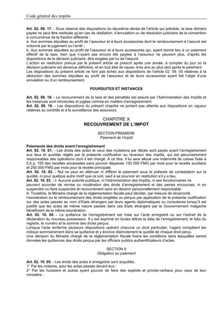 Code général des impôts

Art. 02. 09. 17. - Sous réserve des dispositions du deuxième alinéa de l’article qui précède, la taxe dûment
payée ne peut être restituée qu’en cas de résiliation, d’annulation ou de résolution judiciaire de la convention
à concurrence de la fraction afférente :
a. Aux sommes stipulées au profit de l’assureur et à leurs accessoires dont le remboursement à l’assuré est
ordonné par le jugement ou l’arrêt ;
b. Aux sommes stipulées au profit de l’assureur et à leurs accessoires qui, ayant donné lieu à un paiement
effectif de la taxe, bien que n’ayant pas encore été payées à l’assureur ne peuvent plus, d’après les
dispositions de la décision judiciaire, être exigées par lui de l’assuré.
L’action en restitution prévue par le présent article se prescrit après une année, à compter du jour où la
décision judiciaire est devenue définitive, et en tout état de cause, trois ans au plus tard après le paiement.
Les dispositions du présent article ne font pas échec aux dispositions de l’article 02. 09. 05 relatives à la
déduction des sommes stipulées au profit de l’assureur et de leurs accessoires ayant fait l’objet d’une
annulation ou d’un remboursement.

                                       POURSUITES ET INSTANCES

Art. 02. 09. 18. - Le recouvrement de la taxe et des pénalités est assuré par l’Administration des Impôts et
les instances sont introduites et jugées comme en matière d’enregistrement.
Art. 02. 09. 19. - Les dispositions du présent chapitre ne portent pas atteinte aux dispositions en vigueur
relatives au contrôle et à la surveillance des assureurs.

                                         CHAPITRE X
                                   RECOUVREMENT DE L’IMPOT
                                            SECTION PREMIERE
                                             Paiement de l’impôt

Paiements des droits avant l’enregistrement
Art. 02. 10. 01. - Les droits des actes et ceux des mutations par décès sont payés avant l’enregistrement
aux taux et quotités réglés par la présente codification au receveur des impôts, qui est pécuniairement
responsables des opérations dont il est chargé. A ce titre, il lui sera alloué une indemnité de caisse fixée à
0,5 p. 100 des recettes encaissées sans pouvoir dépasser 150 000 FMG par mois pour la recette auxiliaire
et 250 000 FMG par mois pour la recette principale.
Art. 02. 10. 02. - Nul ne peut en atténuer ni différer le paiement sous le prétexte de contestation sur la
quotité, ni pour quelque autre motif que ce soit, sauf à se pourvoir en restitution s’il y a lieu.
Art. 02. 10. 03. - I- Aucune autorité publique, ni l’Administration des Impôts, ni ses fonctionnaires ne
peuvent accorder de remise ou modération des droits d’enregistrement et des peines encourues, ni en
suspendre ou faire suspendre le recouvrement sans en devenir personnellement responsable.
II- Toutefois, le Ministre chargé de la réglementation fiscale peut décider, par mesure de réciprocité,
l’exonération ou le remboursement des droits exigibles ou perçus par application de la présente codification
sur des actes passés au nom d’Etats étrangers par leurs agents diplomatiques ou consulaires lorsqu’il est
justifié que les actes de même nature passés dans ces Etats étrangers par le Gouvernement malgache
bénéficient de la même exonération.
Art. 02. 10. 04. - La quittance de l’enregistrement est mise sur l’acte enregistré ou sur l’extrait de la
déclaration du nouveau possesseur. Il y est exprimé en toutes lettres la date de l’enregistrement, le folio du
registre, le numéro et la somme des droits perçus.
Lorsque l’acte renferme plusieurs dispositions opérant chacune un droit particulier, l’agent compétent les
indique sommairement dans sa quittance et y énonce distinctement la quotité de chaque droit perçu.
Une décision du Ministre chargé de la réglementation fiscale fixera les conditions dans lesquelles seront
données les quittances des droits perçus par les officiers publics authentificateurs d’actes.

                                                 SECTION II
                                            Obligation au paiement

Art. 02. 10. 05. - Les droits des actes à enregistrer sont acquittés :
1° Par les notaires, pour les actes passés devant eux ;
2° Par les huissiers et autres ayant pouvoir de faire des exploits et procès-verbaux pour ceux de leur
ministère ;
 