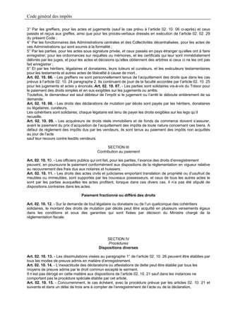 Code général des impôts

3° Par les greffiers, pour les actes et jugements (sauf le cas prévu à l’article 02. 10. 06 ci-après) et ceux
passés et reçus aux greffes, ainsi que pour les procès-verbaux dressés en exécution de l’article 02. 02. 29
du présent Code ;
4° Par les fonctionnaires des Administrations centrales et des Collectivités décentralisées, pour les actes de
ces Administrations qui sont soumis à la formalité ;
5° Par les parties, pour les actes sous signature privée, et ceux passés en pays étranger qu’elles ont à faire
enregistrer; pour les ordonnances sur requêtes ou mémoires, et les certificats qui leur sont immédiatement
délivrés par les juges; et pour les actes et décisions qu’elles obtiennent des arbitres si ceux ci ne les ont pas
fait enregistrer ;
6° Et par les héritiers, légataires et donataires, leurs tuteurs et curateurs, et les exécuteurs testamentaires
pour les testaments et autres actes de libéralité à cause de mort..
Art. 02. 10. 06. - Les greffiers ne sont personnellement tenus de l’acquittement des droits que dans les cas
prévus à l’article 02. 10. 24 paragraphe 2. Ils continuent de jouir de la faculté accordée par l’article 02. 10. 25
pour les jugements et actes y énoncés..Art. 02. 10. 07. - Les parties sont solidaires vis-à-vis du Trésor pour
le paiement des droits simples et en sus exigibles sur les jugements ou arrêts.
Toutefois, le demandeur est seul débiteur de l’impôt si le jugement ou l’arrêt le déboute entièrement de sa
demande.
Art. 02. 10. 08. - Les droits des déclarations de mutation par décès sont payés par les héritiers, donataires
ou légataires, curateurs.
Les cohéritiers sont solidaires; chaque légataire est tenu de payer les droits exigibles sur les legs qu’il
recueille.
Art. 02. 10. 09. - Les acquéreurs de droits réels immobiliers et de fonds de commerce doivent s’assurer,
avant le paiement du prix d’acquisition de l’acquittement des impôts de toute nature concernant ces biens. A
défaut de règlement des impôts dus par les vendeurs, ils sont tenus au paiement des impôts non acquittés
au jour de l’acte
sauf leur recours contre lesdits vendeurs.

                                                  SECTION III
                                            Contribution au paiement

Art. 02. 10. 10. - Les officiers publics qui ont fait, pour les parties, l’avance des droits d’enregistrement
peuvent, en poursuivre le paiement conformément aux dispositions de la réglementation en vigueur relative
au recouvrement des frais dus aux notaires et huissiers.
Art. 02. 10. 11. - Les droits des actes civils et judiciaires emportant translation de propriété ou d’usufruit de
meubles ou immeubles, sont supportés par les nouveaux possesseurs, et ceux de tous les autres actes le
sont par les parties auxquelles les actes profitent, lorsque dans ces divers cas, il n’a pas été stipulé de
dispositions contraires dans les actes.

                                  Paiement fractionné ou différé des droits

Art. 02. 10. 12. - Sur la demande de tout légataire ou donataire ou de l’un quelconque des cohéritiers
solidaires, le montant des droits de mutation par décès peut être acquitté en plusieurs versements égaux
dans les conditions et sous des garanties qui sont fixées par décision du Ministre chargé de la
réglementation fiscale.




                                                 SECTION IV
                                                  Procédures
                                             Dispositions diverses

Art. 02. 10. 13. - Les dissimulations visées au paragraphe 1° de l’article 02. 10. 26 peuvent être établies par
tous les modes de preuve admis en matière d’enregistrement.
Art. 02. 10. 14. - L’inexactitude des déclarations ou attestations de dette peut être établie par tous les
moyens de preuve admis par le droit commun excepté le serment.
Il n’est pas dérogé en cette matière aux dispositions de l’article 02. 10. 21 sauf dans les instances ne
comportant pas la procédure spéciale établie par cet article.
Art. 02. 10. 15. - Concurremment, le cas échéant, avec la procédure prévue par les articles 02. 10. 21 et
suivants et dans un délai de trois ans à compter de l’enregistrement de l’acte ou de la déclaration,
 