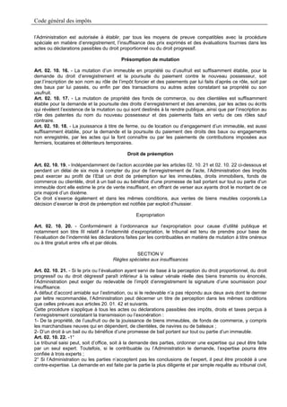 Code général des impôts

l’Administration est autorisée à établir, par tous les moyens de preuve compatibles avec la procédure
spéciale en matière d’enregistrement, l’insuffisance des prix exprimés et des évaluations fournies dans les
actes ou déclarations passibles du droit proportionnel ou du droit progressif.

                                          Présomption de mutation

Art. 02. 10. 16. - La mutation d’un immeuble en propriété ou d’usufruit est suffisamment établie, pour la
demande du droit d’enregistrement et la poursuite du paiement contre le nouveau possesseur, soit
par.l’inscription de son nom au rôle de l’impôt foncier et des paiements par lui faits d’après ce rôle, soit par
des baux par lui passés, ou enfin par des transactions ou autres actes constatant sa propriété ou son
usufruit.
Art. 02. 10. 17. - La mutation de propriété des fonds de commerce, ou des clientèles est suffisamment
établie pour la demande et la poursuite des droits d’enregistrement et des amendes, par les actes ou écrits
qui révèlent l’existence de la mutation ou qui sont destinés à la rendre publique, ainsi que par l’inscription au
rôle des patentes du nom du nouveau possesseur et des paiements faits en vertu de ces rôles sauf
contraire.
Art. 02. 10. 18. - La jouissance à titre de ferme, ou de location ou d’engagement d’un immeuble, est aussi
suffisamment établie, pour la demande et la poursuite du paiement des droits des baux ou engagements
non enregistrés, par les actes qui la font connaître ou par les paiements de contributions imposées aux
fermiers, locataires et détenteurs temporaires.

                                             Droit de préemption

Art. 02. 10. 19. - Indépendamment de l’action accordée par les articles 02. 10. 21 et 02. 10. 22 ci-dessous et
pendant un délai de six mois à compter du jour de l’enregistrement de l’acte, l’Administration des Impôts
peut exercer au profit de l’Etat un droit de préemption sur les immeubles, droits immobiliers, fonds de
commerce ou clientèle, droit à un bail ou au bénéfice d’une promesse de bail portant sur tout ou partie d’un
immeuble dont elle estime le prix de vente insuffisant, en offrant de verser aux ayants droit le montant de ce
prix majoré d’un dixième.
Ce droit s’exerce également et dans les mêmes conditions, aux ventes de biens meubles corporels.La
décision d’exercer le droit de préemption est notifiée par exploit d’huissier.

                                                  Expropriation

Art. 02. 10. 20. - Conformément à l’ordonnance sur l’expropriation pour cause d’utilité publique et
notamment son titre III relatif à l’indemnité d’expropriation, le tribunal est tenu de prendre pour base de
l’évaluation de l’indemnité les déclarations faites par les contribuables en matière de mutation à titre onéreux
ou à titre gratuit entre vifs et par décès.

                                                SECTION V
                                      Règles spéciales aux insuffisances

Art. 02. 10. 21. - Si le prix ou l’évaluation ayant servi de base à la perception du droit proportionnel, du droit
progressif ou du droit dégressif paraît inférieur à la valeur vénale réelle des biens transmis ou énoncés,
l’Administration peut exiger du redevable de l’impôt d’enregistrement la signature d’une soumission pour
insuffisance.
A défaut d’accord amiable sur l’estimation, ou si le redevable n’a pas répondu aux deux avis dont le dernier
par lettre recommandée, l’Administration peut décerner un titre de perception dans les mêmes conditions
que celles prévues aux articles 20. 01. 42 et suivants.
Cette procédure s’applique à tous les actes ou déclarations passibles des impôts, droits et taxes perçus à
l’enregistrement constatant la transmission ou l’exonération :
1- De la propriété, de l’usufruit ou de la jouissance de biens immeubles, de fonds de commerce, y compris
les marchandises neuves qui en dépendent, de clientèles, de navires ou de bateaux ;
2- D’un droit à un bail ou du bénéfice d’une promesse de bail portant sur tout ou partie d’un immeuble.
Art. 02. 10. 22. -1°
Le tribunal saisi peut, soit d’office, soit à la demande des parties, ordonner une expertise qui peut être faite
par un seul expert. Toutefois, si le contribuable ou l’Administration le demande, l’expertise pourra être
confiée à trois experts ;
2° Si l’Administration ou les parties n’acceptent pas les conclusions de l’expert, il peut être procédé à une
contre-expertise. La demande en est faite par la partie la plus diligente et par simple requête au tribunal civil,
 