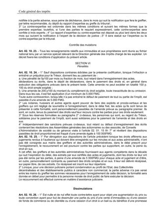 Code général des impôts

notifiée à la partie adverse, sous peine de déchéance, dans le mois qui suit la notification que fera le greffier,
par lettre recommandée, du dépôt du rapport d’expertise au greffe du tribunal ;
3° La contre-expertise est ordonnée dans les mêmes conditions et suivant les mêmes formes que la
première expertise; toutefois, si l’une des parties le requiert expressément, cette contre-expertise sera
confiée à trois experts ; 4° Le rapport d’expertise ou contre-expertise est déposé au plus tard dans les deux
mois qui suivent la notification à l’expert de la décision de justice ;.5° Il sera statué sur l’expertise ou la
contre-expertise par le tribunal.

                                            Contrôle des mutations

Art. 02. 10. 23. - Tous les renseignements relatifs aux immeubles et aux propriétaires sont réunis au fichier
national tenu par un service spécial relevant de la Direction générale des Impôts chargé de les exploiter. Un
décret fixera les conditions d’application du présent article.

                                                  SECTION VI
                                                   Pénalités

Art. 02. 10. 24. - 1° Sauf dispositions contraires édictées par la présente codification, lorsque l’infraction a
entraîné un préjudice pour le Trésor, donnent lieu au paiement de :
a. Une pénalité de 5p100 par mois ou fraction de mois, tout retard dans l’enregistrement des actes,
déclarations ou écrits, dans le dépôt de déclarations, dans le paiement des droits et, en général dans
exécution des obligations prévues dans le présent texte. Cette amende ne peut excéder en totalité 100 p.
100 du droit simple exigible ;
b. Une amende de 200 p100 du montant du complément du droit exigible, toute inexactitude de ou omission.
Dans tous les cas, il est fait application d’un minimum de 5.000 FMG.
Toute autre contravention, lorsqu’elle n’a pas entraîné le défaut de paiement de tout ou partie de l’impôt, est
passible d’une amende de 5.000 FMG.
2° Les notaires, huissiers et autres agents ayant pouvoir de faire des exploits et procès-verbaux et les
greffiers qui ont négligé de soumettre à l’enregistrement, dans le délai fixé, les actes qu’ils sont tenus de
présenter à cette formalité, sont personnellement passibles de l’amende prévue au paragraphe premier. Ils
sont, en outre, tenus du paiement des droits sauf leur recours contre les parties pour ces droits seulement.
3° Sous les réserves formulées au paragraphe 2° ci-dessus, les personnes qui sont, au regard du Trésor,
solidaires pour le paiement de l’impôt, sont aussi solidaires pour le paiement de l’amende et des droits en
sus.
4° Indépendamment des sanctions prévues ci-dessus, tout retard ou défaut d’enregistrement des écrits
contenant les résolutions des Assemblées générales des actionnaires ou des associés, de Conseils
d’Administration de société ou de gérance visés à l’article 02. 01. 15 III- 7° et révélant des dispositions
passibles de droit proportionnel est frappé d’une amende égale à 100 000FMG.
Art. 02. 10. 25. - 1° Par dérogation aux dispositions de l’article précédent lorsque les droits afférents aux
jugements rendus à l’audience qui doivent être enregistrés sur les minutes et aux actes administratifs, n’ont
pas été consignés aux mains des greffiers et des autorités administratives, dans le délai prescrit pour
l’enregistrement, le recouvrement en est poursuivi contre les parties qui supportent, en outre, la peine du
droit en sus.
A cet effet, les greffiers et les autorités administratives fournissent aux agents compétents dans la décade
qui suit l’expiration du délai, des extraits par eux certifiés des actes et jugements, dont les droits ne leur ont
pas été remis par les parties, à peine d’une amende de 5 000FMG pour chaque acte et jugement et d’être,
en outre, personnellement contraints au paiement des droits simples et en sus. Il leur est délivré récépissé,
sur papier libre, de ces extraits. Ce récépissé est inscrit sur leur répertoire.
2° Lorsque, pour une décision judiciaire portant condamnation au profit de l’Etat, des Collectivités
décentralisées et des établissements publics à caractère non commercial, la partie adverse n’a pas versé
entre les mains du greffier les sommes nécessaires pour l’enregistrement de cette décision, la formalité sera
donnée en débet pour permettre à la personne morale de droit public de faire exécuter la décision.
Le recouvrement est effectué comme en matière d’assistance judiciaire.


                                                Dissimulations

Art. 02. 10. 26. - 1° Est nulle et de nul effet toute contre-lettre ayant pour objet une augmentation du prix ou
toute convention ayant pour but de dissimuler une partie du prix d’une vente d’immeubles ou d’une cession
de fonds de commerce ou de clientèle ou d’une cession d’un droit à un bail ou du bénéfice d’une promesse
 