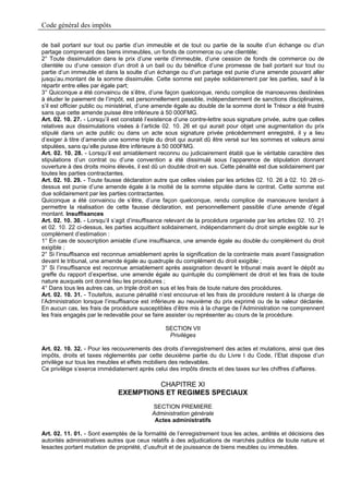 Code général des impôts

de bail portant sur tout ou partie d’un immeuble et de tout ou partie de la soulte d’un échange ou d’un
partage comprenant des biens immeubles, un fonds de commerce ou une clientèle;
2° Toute dissimulation dans le prix d’une vente d’immeuble, d’une cession de fonds de commerce ou de
clientèle ou d’une cession d’un droit à un bail ou du bénéfice d’une promesse de bail portant sur tout ou
partie d’un immeuble et dans la soulte d’un échange ou d’un partage est punie d’une amende pouvant aller
jusqu’au.montant de la somme dissimulée. Cette somme est payée solidairement par les parties, sauf à la
répartir entre elles par égale part;
3° Quiconque a été convaincu de s’être, d’une façon quelconque, rendu complice de manoeuvres destinées
à éluder le paiement de l’impôt, est personnellement passible, indépendamment de sanctions disciplinaires,
s’il est officier public ou ministériel, d’une amende égale au double de la somme dont le Trésor a été frustré
sans que cette amende puisse être inférieure à 50 000FMG.
Art. 02. 10. 27. - Lorsqu’il est constaté l’existence d’une contre-lettre sous signature privée, autre que celles
relatives aux dissimulations visées à l’article 02. 10. 26 et qui aurait pour objet une augmentation du prix
stipulé dans un acte public ou dans un acte sous signature privée précédemment enregistré, il y a lieu
d’exiger à titre d’amende une somme triple du droit qui aurait dû être versé sur les sommes et valeurs ainsi
stipulées, sans qu’elle puisse être inférieure à 50 000FMG.
Art. 02. 10. 28. - Lorsqu’il est amiablement reconnu ou judiciairement établi que le véritable caractère des
stipulations d’un contrat ou d’une convention a été dissimulé sous l’apparence de stipulation donnant
ouverture à des droits moins élevés, il est dû un double droit en sus. Cette pénalité est due solidairement par
toutes les parties contractantes.
Art. 02. 10. 29. - Toute fausse déclaration autre que celles visées par les articles 02. 10. 26 à 02. 10. 28 ci-
dessus est punie d’une amende égale à la moitié de la somme stipulée dans le contrat. Cette somme est
due solidairement par les parties contractantes.
Quiconque a été convaincu de s’être, d’une façon quelconque, rendu complice de manoeuvre tendant à
permettre la réalisation de cette fausse déclaration, est personnellement passible d’une amende d’égal
montant. Insuffisances
Art. 02. 10. 30. - Lorsqu’il s’agit d’insuffisance relevant de la procédure organisée par les articles 02. 10. 21
et 02. 10. 22 ci-dessus, les parties acquittent solidairement, indépendamment du droit simple exigible sur le
complément d’estimation :
1° En cas de souscription amiable d’une insuffisance, une amende égale au double du complément du droit
exigible ;
2° Si l’insuffisance est reconnue amiablement après la signification de la contrainte mais avant l’assignation
devant le tribunal, une amende égale au quadruple du complément du droit exigible ;
3° Si l’insuffisance est reconnue amiablement après assignation devant le tribunal mais avant le dépôt au
greffe du rapport d’expertise, une amende égale au quintuple du complément de droit et les frais de toute
nature auxquels ont donné lieu les procédures ;
4° Dans tous les autres cas, un triple droit en sus et les frais de toute nature des procédures.
Art. 02. 10. 31. - Toutefois, aucune pénalité n’est encourue et les frais de procédure restent à la charge de
l’Administration lorsque l’insuffisance est inférieure au neuvième du prix exprimé ou de la valeur déclarée.
En aucun cas, les frais de procédure susceptibles d’être mis à la charge de l’Administration ne comprennent
les frais engagés par le redevable pour se faire assister ou représenter au cours de la procédure.

                                                 SECTION VII
                                                  Privilèges

Art. 02. 10. 32. - Pour les recouvrements des droits d’enregistrement des actes et mutations, ainsi que des
impôts, droits et taxes réglementés par cette deuxième partie du du Livre I du Code, l’Etat dispose d’un
privilège sur tous les meubles et effets mobiliers des redevables.
Ce privilège s’exerce immédiatement après celui des impôts directs et des taxes sur les chiffres d’affaires.

                                       CHAPITRE XI
                              EXEMPTIONS ET REGIMES SPECIAUX
                                            SECTION PREMIERE
                                            Administration générale
                                             Actes administratifs

Art. 02. 11. 01. - Sont exemptés de la formalité de l’enregistrement tous les actes, arrêtés et décisions des
autorités administratives autres que ceux relatifs à des adjudications de marchés publics de toute nature et
lesactes portant mutation de propriété, d’usufruit et de jouissance de biens meubles ou immeubles.
 