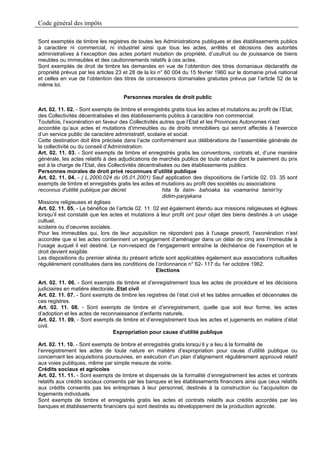 Code général des impôts

Sont exemptés de timbre les registres de toutes les Administrations publiques et des établissements publics
à caractère ni commercial, ni industriel ainsi que tous les actes, arrêtés et décisions des autorités
administratives à l’exception des actes portant mutation de propriété, d’usufruit ou de jouissance de biens
meubles ou immeubles et des cautionnements relatifs à ces actes.
Sont exemptés de droit de timbre les demandes en vue de l’obtention des titres domaniaux déclaratifs de
propriété prévus par les articles 23 et 28 de la loi n° 60 004 du 15 février 1960 sur le domaine privé national
et celles en vue de l’obtention des titres de concessions domaniales gratuites prévus par l’article 52 de la
même loi.

                                    Personnes morales de droit public

Art. 02. 11. 02. - Sont exempts de timbre et enregistrés gratis tous les actes et mutations au profit de l’Etat,
des Collectivités décentralisées et des établissements publics à caractère non commercial.
Toutefois, l’exonération en faveur des Collectivités autres que l’Etat et les Provinces Autonomes n’est
accordée qu’aux actes et mutations d’immeubles ou de droits immobiliers qui seront affectés à l’exercice
d’un service public de caractère administratif, scolaire et social.
Cette destination doit être précisée dans l’acte conformément aux délibérations de l’assemblée générale de
la collectivité ou du conseil d’Administration.
Art. 02. 11. 03. - Sont exempts de timbre et enregistrés gratis les conventions, contrats et, d’une manière
générale, les actes relatifs à des adjudications de marchés publics de toute nature dont le paiement du prix
est à la charge de l’Etat, des Collectivités décentralisées ou des établissements publics.
Personnes morales de droit privé reconnues d’utilité publique
Art. 02. 11. 04. - ( L.2000.024 du 05.01.2001) Sauf application des dispositions de l’article 02. 03. 35 sont
exempts de timbre et enregistrés gratis les actes et mutations au profit des sociétés ou associations
reconnus d'utilité publique par décret                 hita fa ilaim- bahoaka ka voamarina tamin'ny
                                                       didim-panjakana
Missions religieuses et églises
Art. 02. 11. 05. - Le bénéfice de l’article 02. 11. 02 est également étendu aux missions religieuses et églises
lorsqu’il est constaté que les actes et mutations à leur profit ont pour objet des biens destinés à un usage
cultuel,
scolaire ou d’oeuvres sociales.
Pour les immeubles qui, lors de leur acquisition ne répondent pas à l’usage prescrit, l’exonération n’est
accordée que si les actes contiennent un engagement d’aménager dans un délai de cinq ans l’immeuble à
l’usage auquel il est destiné. Le non-respect de l’engagement entraîne la déchéance de l’exemption et le
droit devient exigible.
Les dispositions du premier alinéa du présent article sont applicables également aux associations cultuelles
régulièrement constituées dans les conditions de l’ordonnance n° 62- 117 du 1er octobre 1962.
                                                     Elections

Art. 02. 11. 06. - Sont exempts de timbre et d’enregistrement tous les actes de procédure et les décisions
judiciaires en matière électorale..Etat civil
Art. 02. 11. 07. - Sont exempts de timbre les registres de l’état civil et les tables annuelles et décennales de
ces registres.
Art. 02. 11. 08. - Sont exempts de timbre et d’enregistrement, quelle que soit leur forme, les actes
d’adoption et les actes de reconnaissance d’enfants naturels.
Art. 02. 11. 09. - Sont exempts de timbre et d’enregistrement tous les actes et jugements en matière d’état
civil.
                                 Expropriation pour cause d’utilité publique

Art. 02. 11. 10. - Sont exempts de timbre et enregistrés gratis lorsqu’il y a lieu à la formalité de
l’enregistrement les actes de toute nature en matière d’expropriation pour cause d’utilité publique ou
concernant les acquisitions poursuivies, en exécution d’un plan d’alignement régulièrement approuvé relatif
aux voies publiques, même par simple mesure de voirie.
Crédits sociaux et agricoles
Art. 02. 11. 11. - Sont exempts de timbre et dispensés de la formalité d’enregistrement les actes et contrats
relatifs aux crédits sociaux consentis par les banques et les établissements financiers ainsi que ceux relatifs
aux crédits consentis pas les entreprises à leur personnel, destinés à la construction ou l’acquisition de
logements individuels.
Sont exempts de timbre et enregistrés gratis les actes et contrats relatifs aux crédits accordés par les
banques et établissements financiers qui sont destinés au développement de la production agricole.
 