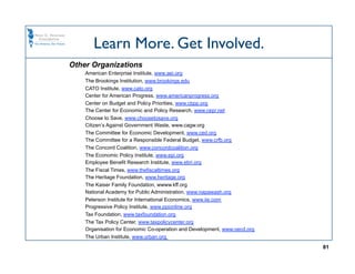 Learn More. Get Involved.
Other Organizations
    American Enterprise Institute, www.aei.org
    The Brookings Institution, www.brookings.edu
    CATO Institute, www.cato.org
    Center for American Progress, www.americanprogress.org
    Center on Budget and Policy Priorities, www.cbpp.org
    The Center for Economic and Policy Research, www.cepr.net
    Choose to Save, www.choosetosave.org
    Citizen’s Against Government Waste, www.cagw.org
    The Committee for Economic Development, www.ced.org
    The Committee for a Responsible Federal Budget, www.crfb.org
    The Concord Coalition, www.concordcoalition.org
    The Economic Policy Institute, www.epi.org
    Employee Benefit Research Institute, www.ebri.org
    The Fiscal Times, www.thefiscaltimes.org
    The Heritage Foundation, www.heritage.org
    The Kaiser Family Foundation, wwww.kff.org
    National Academy for Public Administration, www.napawash.org
    Peterson Institute for International Economics, www.iie.com
    Progressive Policy Institute, www.ppionline.org
    Tax Foundation, www.taxfoundation.org
    The Tax Policy Center, www.taxpolicycenter.org
    Organisation for Economic Co-operation and Development, www.oecd.org
    The Urban Institute, www.urban.org

                                                                           81
 