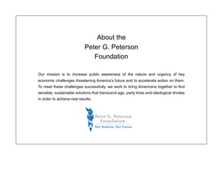 About the
                            Peter G. Peterson
                               Foundation

Our mission is to increase public awareness of the nature and urgency of key
economic challenges threatening America’s future and to accelerate action on them.
To meet these challenges successfully, we work to bring Americans together to find
sensible, sustainable solutions that transcend age, party lines and ideological divides
in order to achieve real results.
 