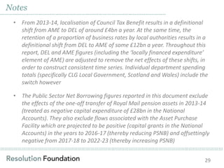 ……………………………………………………………………………………………………………………………………………………………………………………………………………………………………………………………………………………
Notes
……………………………………………………………………………………………………..
• From 2013-14, localisation of Council Tax Benefit results in a definitional
shift from AME to DEL of around £4bn a year. At the same time, the
retention of a proportion of business rates by local authorities results in a
definitional shift from DEL to AME of some £12bn a year. Throughout this
report, DEL and AME figures (including the ‘locally financed expenditure’
element of AME) are adjusted to remove the net effects of these shifts, in
order to construct consistent time series. Individual department spending
totals (specifically CLG Local Government, Scotland and Wales) include the
switch however
• The Public Sector Net Borrowing figures reported in this document exclude
the effects of the one-off transfer of Royal Mail pension assets in 2013-14
(treated as negative capital expenditure of £28bn in the National
Accounts). They also exclude flows associated with the Asset Purchase
Facility which are projected to be positive (capital grants in the National
Accounts) in the years to 2016-17 (thereby reducing PSNB) and offsettingly
negative from 2017-18 to 2022-23 (thereby increasing PSNB)
29
 