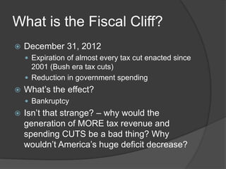 What is the Fiscal Cliff?
   December 31, 2012
     Expiration of almost every tax cut enacted since
      2001 (Bush era tax cuts)
     Reduction in government spending
   What’s the effect?
     Bankruptcy
   Isn’t that strange? – why would the
    generation of MORE tax revenue and
    spending CUTS be a bad thing? Why
    wouldn’t America’s huge deficit decrease?
 