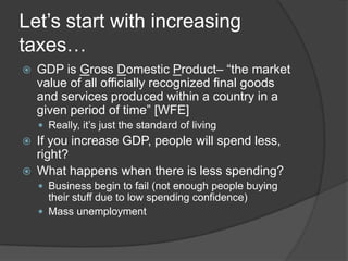 Let’s start with increasing
taxes…
   GDP is Gross Domestic Product– “the market
    value of all officially recognized final goods
    and services produced within a country in a
    given period of time” [WFE]
     Really, it’s just the standard of living
   If you increase GDP, people will spend less,
    right?
   What happens when there is less spending?
     Business begin to fail (not enough people buying
      their stuff due to low spending confidence)
     Mass unemployment
 