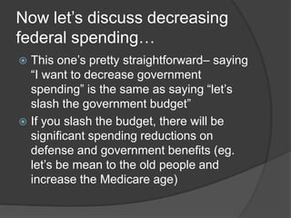 Now let’s discuss decreasing
federal spending…
 This one’s pretty straightforward– saying
  “I want to decrease government
  spending” is the same as saying “let’s
  slash the government budget”
 If you slash the budget, there will be
  significant spending reductions on
  defense and government benefits (eg.
  let’s be mean to the old people and
  increase the Medicare age)
 